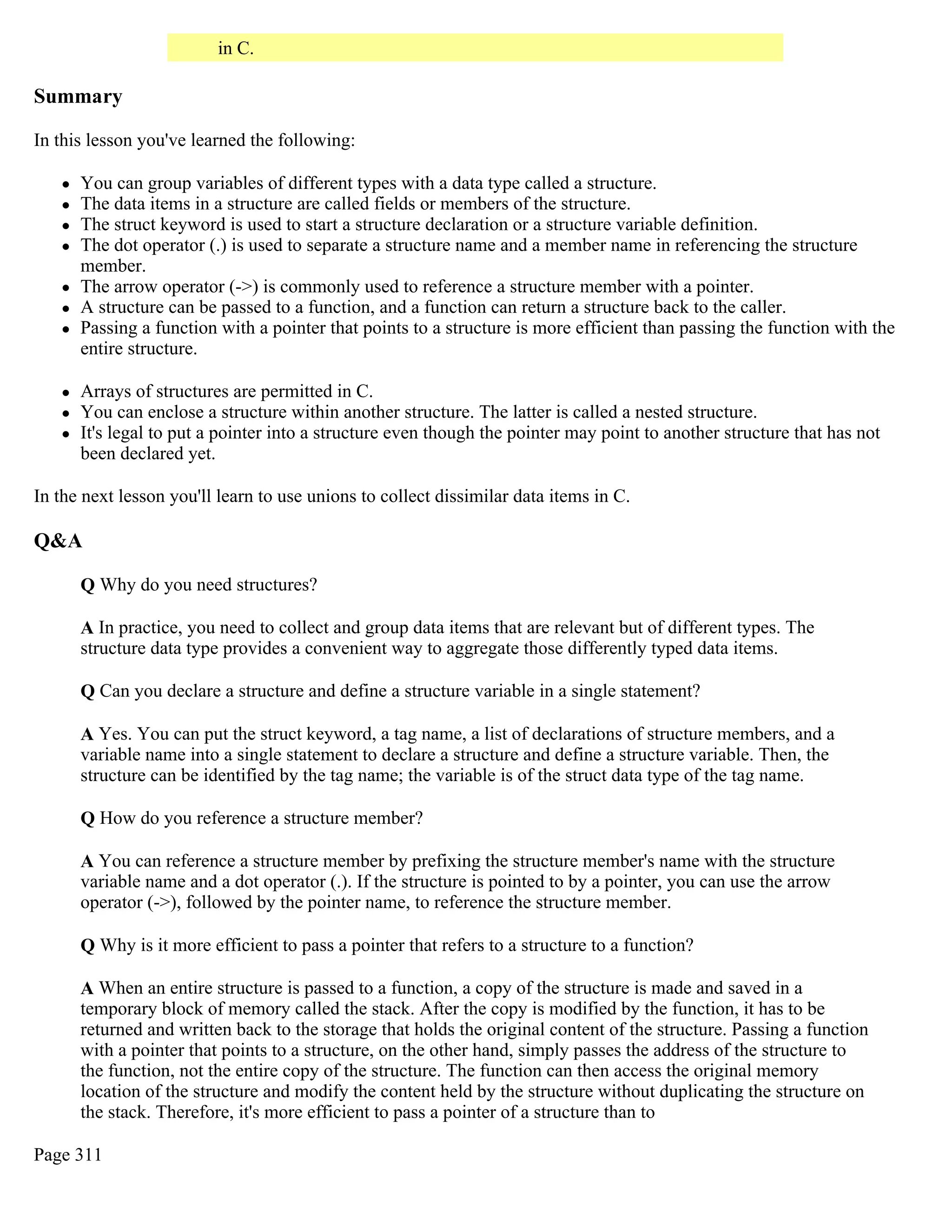 in C. Summary In this lesson you've learned the following:  You can group variables of different types with a data type called a structure.  The data items in a structure are called fields or members of the structure.  The struct keyword is used to start a structure declaration or a structure variable definition.  The dot operator (.) is used to separate a structure name and a member name in referencing the structure member.  The arrow operator (->) is commonly used to reference a structure member with a pointer.  A structure can be passed to a function, and a function can return a structure back to the caller.  Passing a function with a pointer that points to a structure is more efficient than passing the function with the entire structure.  Arrays of structures are permitted in C.  You can enclose a structure within another structure. The latter is called a nested structure.  It's legal to put a pointer into a structure even though the pointer may point to another structure that has not been declared yet. In the next lesson you'll learn to use unions to collect dissimilar data items in C. Q&A Q Why do you need structures? A In practice, you need to collect and group data items that are relevant but of different types. The structure data type provides a convenient way to aggregate those differently typed data items. Q Can you declare a structure and define a structure variable in a single statement? A Yes. You can put the struct keyword, a tag name, a list of declarations of structure members, and a variable name into a single statement to declare a structure and define a structure variable. Then, the structure can be identified by the tag name; the variable is of the struct data type of the tag name. Q How do you reference a structure member? A You can reference a structure member by prefixing the structure member's name with the structure variable name and a dot operator (.). If the structure is pointed to by a pointer, you can use the arrow operator (->), followed by the pointer name, to reference the structure member. Q Why is it more efficient to pass a pointer that refers to a structure to a function? A When an entire structure is passed to a function, a copy of the structure is made and saved in a temporary block of memory called the stack. After the copy is modified by the function, it has to be returned and written back to the storage that holds the original content of the structure. Passing a function with a pointer that points to a structure, on the other hand, simply passes the address of the structure to the function, not the entire copy of the structure. The function can then access the original memory location of the structure and modify the content held by the structure without duplicating the structure on the stack. Therefore, it's more efficient to pass a pointer of a structure than to Page 311 