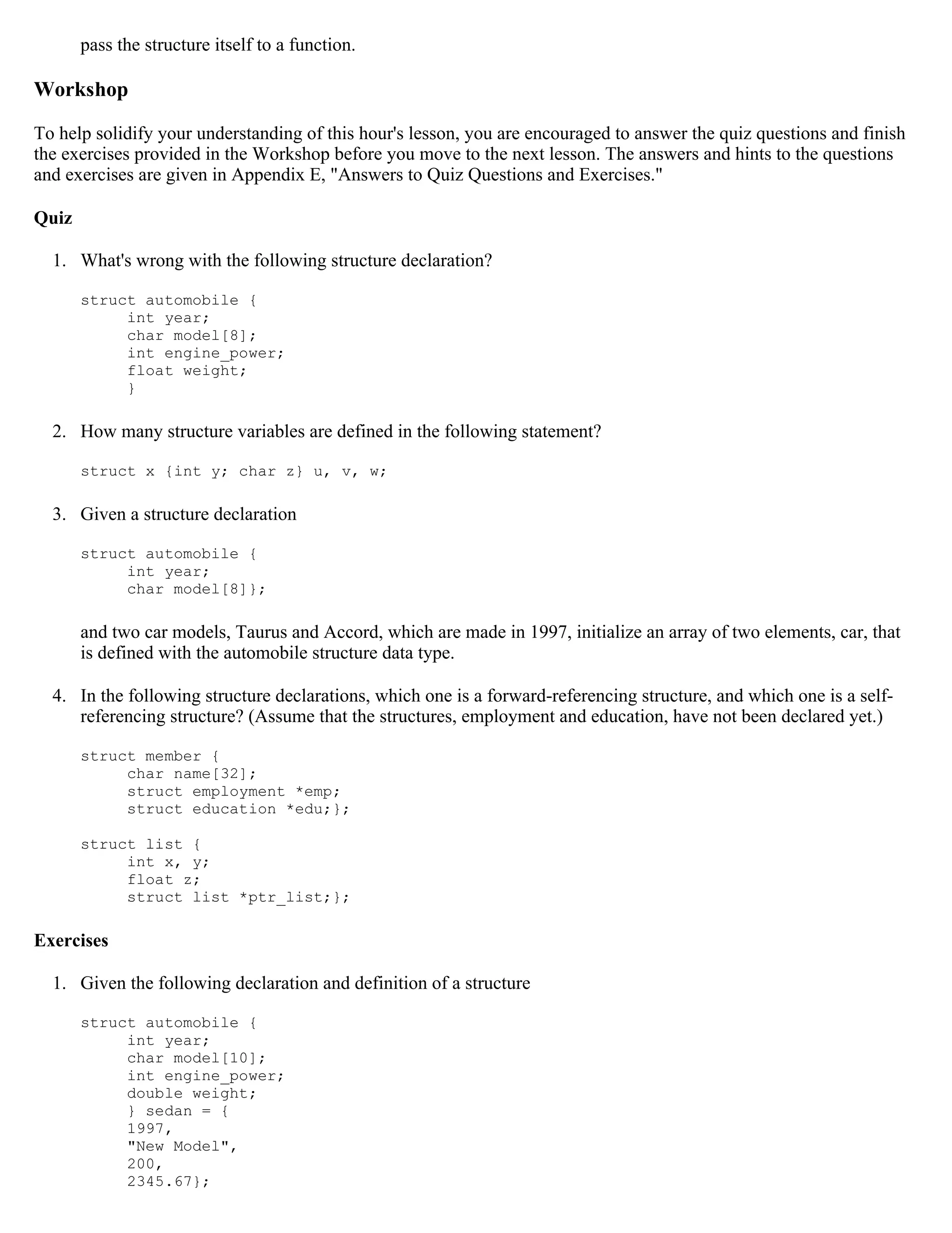 pass the structure itself to a function. Workshop To help solidify your understanding of this hour's lesson, you are encouraged to answer the quiz questions and finish the exercises provided in the Workshop before you move to the next lesson. The answers and hints to the questions and exercises are given in Appendix E, "Answers to Quiz Questions and Exercises." Quiz 1. What's wrong with the following structure declaration? struct automobile { int year; char model[8]; int engine_power; float weight; } 2. How many structure variables are defined in the following statement? struct x {int y; char z} u, v, w; 3. Given a structure declaration struct automobile { int year; char model[8]}; and two car models, Taurus and Accord, which are made in 1997, initialize an array of two elements, car, that is defined with the automobile structure data type. 4. In the following structure declarations, which one is a forward-referencing structure, and which one is a self- referencing structure? (Assume that the structures, employment and education, have not been declared yet.) struct member { char name[32]; struct employment *emp; struct education *edu;}; struct list { int x, y; float z; struct list *ptr_list;}; Exercises 1. Given the following declaration and definition of a structure struct automobile { int year; char model[10]; int engine_power; double weight; } sedan = { 1997, "New Model", 200, 2345.67}; 