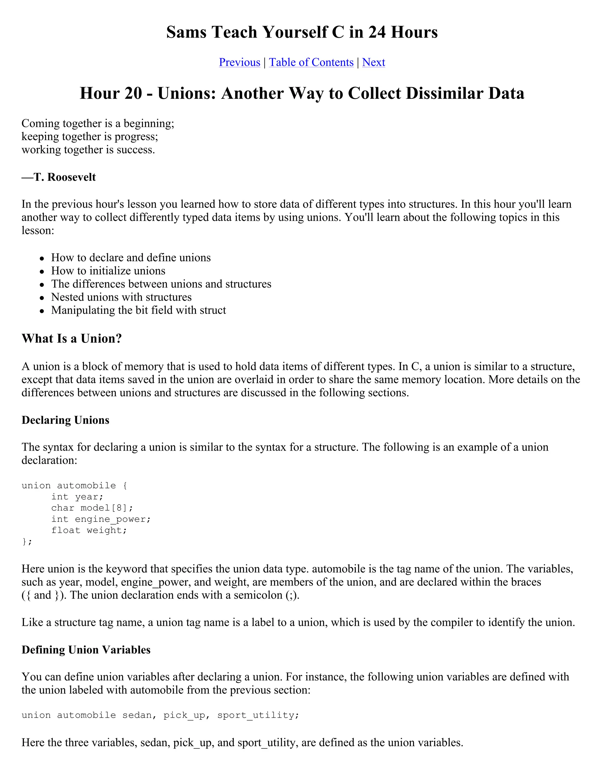 Sams Teach Yourself C in 24 Hours Previous | Table of Contents | Next Hour 20 - Unions: Another Way to Collect Dissimilar Data Coming together is a beginning; keeping together is progress; working together is success. —T. Roosevelt In the previous hour's lesson you learned how to store data of different types into structures. In this hour you'll learn another way to collect differently typed data items by using unions. You'll learn about the following topics in this lesson:  How to declare and define unions  How to initialize unions  The differences between unions and structures  Nested unions with structures  Manipulating the bit field with struct What Is a Union? A union is a block of memory that is used to hold data items of different types. In C, a union is similar to a structure, except that data items saved in the union are overlaid in order to share the same memory location. More details on the differences between unions and structures are discussed in the following sections. Declaring Unions The syntax for declaring a union is similar to the syntax for a structure. The following is an example of a union declaration: union automobile { int year; char model[8]; int engine_power; float weight; }; Here union is the keyword that specifies the union data type. automobile is the tag name of the union. The variables, such as year, model, engine_power, and weight, are members of the union, and are declared within the braces ({ and }). The union declaration ends with a semicolon (;). Like a structure tag name, a union tag name is a label to a union, which is used by the compiler to identify the union. Defining Union Variables You can define union variables after declaring a union. For instance, the following union variables are defined with the union labeled with automobile from the previous section: union automobile sedan, pick_up, sport_utility; Here the three variables, sedan, pick_up, and sport_utility, are defined as the union variables. 