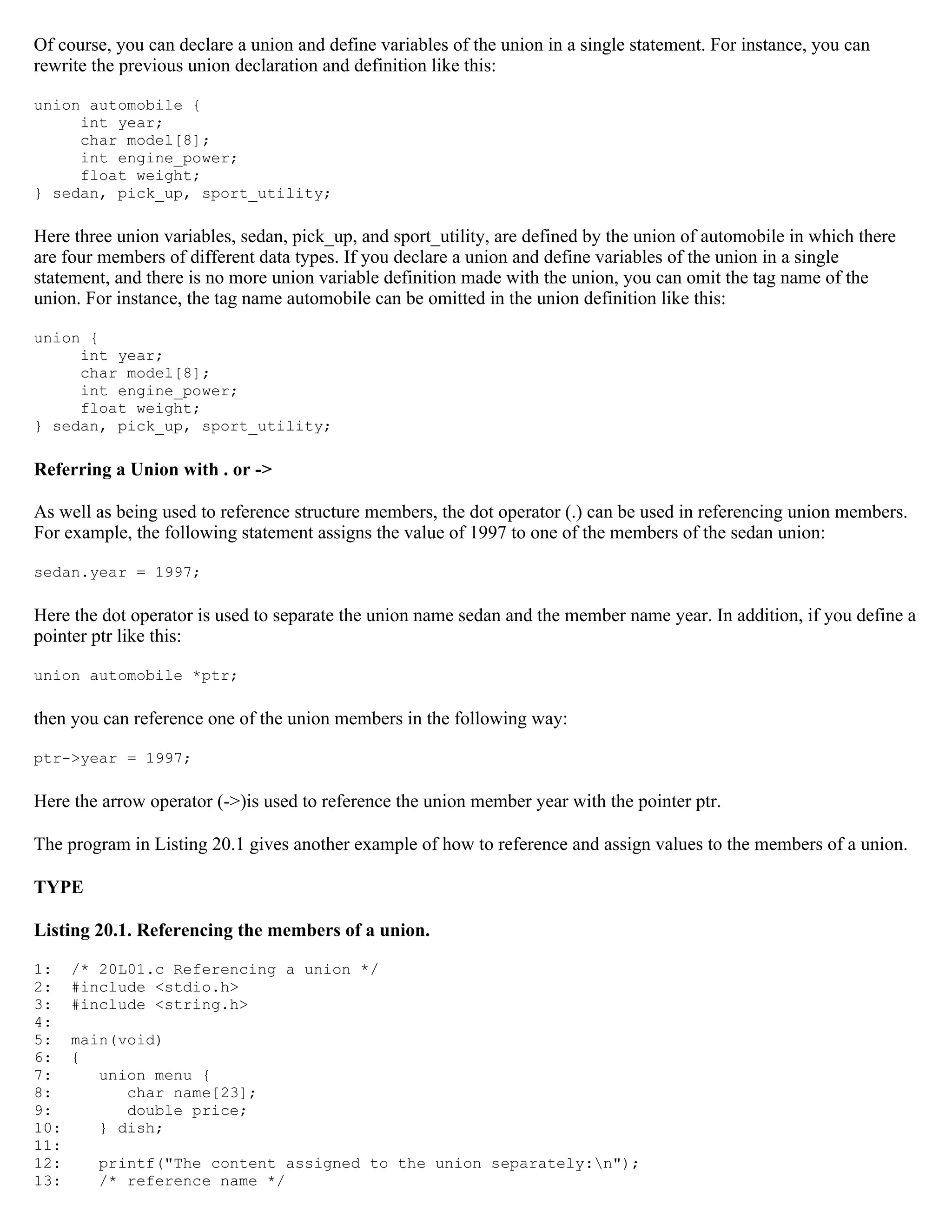 Of course, you can declare a union and define variables of the union in a single statement. For instance, you can rewrite the previous union declaration and definition like this: union automobile { int year; char model[8]; int engine_power; float weight; } sedan, pick_up, sport_utility; Here three union variables, sedan, pick_up, and sport_utility, are defined by the union of automobile in which there are four members of different data types. If you declare a union and define variables of the union in a single statement, and there is no more union variable definition made with the union, you can omit the tag name of the union. For instance, the tag name automobile can be omitted in the union definition like this: union { int year; char model[8]; int engine_power; float weight; } sedan, pick_up, sport_utility; Referring a Union with . or -> As well as being used to reference structure members, the dot operator (.) can be used in referencing union members. For example, the following statement assigns the value of 1997 to one of the members of the sedan union: sedan.year = 1997; Here the dot operator is used to separate the union name sedan and the member name year. In addition, if you define a pointer ptr like this: union automobile *ptr; then you can reference one of the union members in the following way: ptr->year = 1997; Here the arrow operator (->)is used to reference the union member year with the pointer ptr. The program in Listing 20.1 gives another example of how to reference and assign values to the members of a union. TYPE Listing 20.1. Referencing the members of a union. 1: /* 20L01.c Referencing a union */ 2: #include <stdio.h> 3: #include <string.h> 4: 5: main(void) 6: { 7: union menu { 8: char name[23]; 9: double price; 10: } dish; 11: 12: printf("The content assigned to the union separately:n"); 13: /* reference name */ 