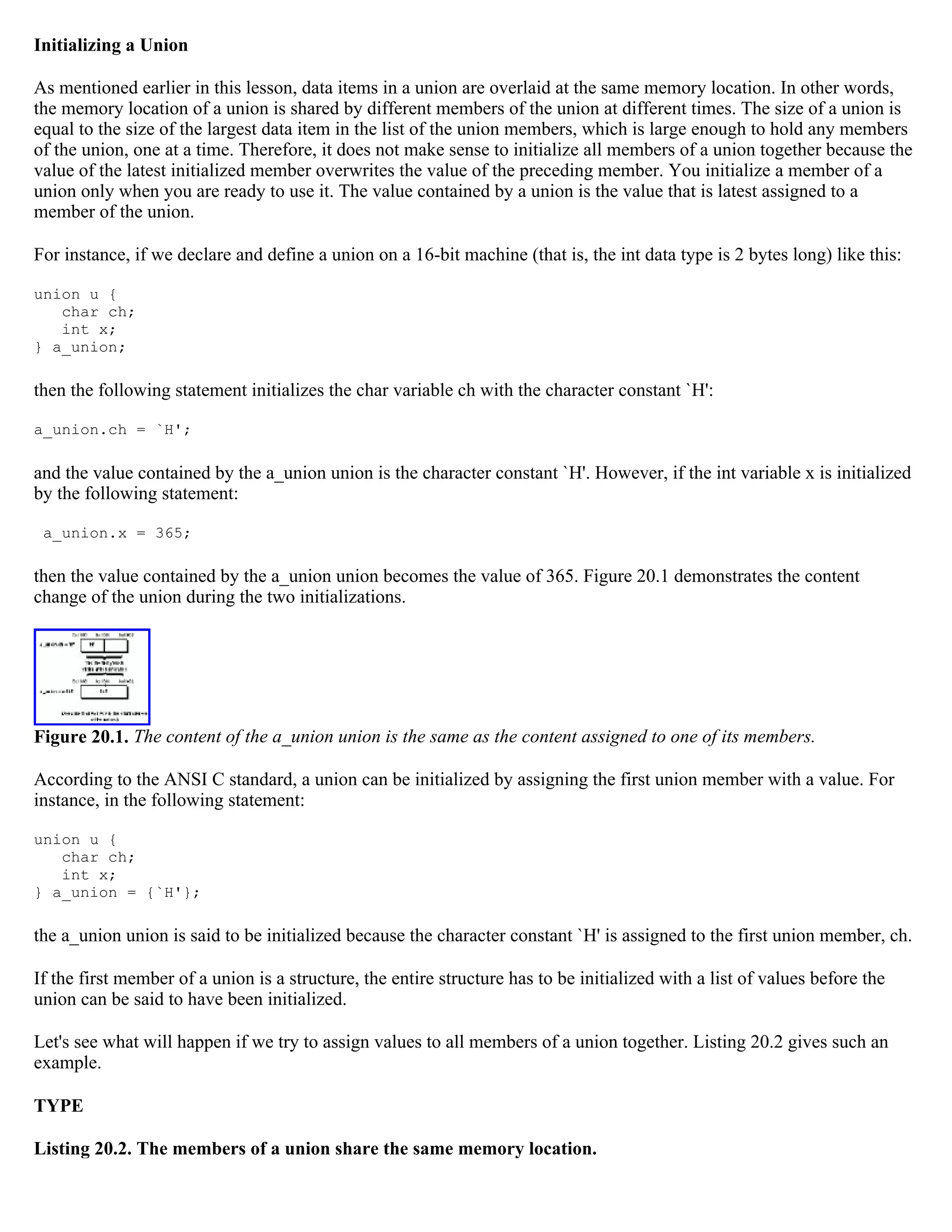 Initializing a Union As mentioned earlier in this lesson, data items in a union are overlaid at the same memory location. In other words, the memory location of a union is shared by different members of the union at different times. The size of a union is equal to the size of the largest data item in the list of the union members, which is large enough to hold any members of the union, one at a time. Therefore, it does not make sense to initialize all members of a union together because the value of the latest initialized member overwrites the value of the preceding member. You initialize a member of a union only when you are ready to use it. The value contained by a union is the value that is latest assigned to a member of the union. For instance, if we declare and define a union on a 16-bit machine (that is, the int data type is 2 bytes long) like this: union u { char ch; int x; } a_union; then the following statement initializes the char variable ch with the character constant `H': a_union.ch = `H'; and the value contained by the a_union union is the character constant `H'. However, if the int variable x is initialized by the following statement: a_union.x = 365; then the value contained by the a_union union becomes the value of 365. Figure 20.1 demonstrates the content change of the union during the two initializations. Figure 20.1. The content of the a_union union is the same as the content assigned to one of its members. According to the ANSI C standard, a union can be initialized by assigning the first union member with a value. For instance, in the following statement: union u { char ch; int x; } a_union = {`H'}; the a_union union is said to be initialized because the character constant `H' is assigned to the first union member, ch. If the first member of a union is a structure, the entire structure has to be initialized with a list of values before the union can be said to have been initialized. Let's see what will happen if we try to assign values to all members of a union together. Listing 20.2 gives such an example. TYPE Listing 20.2. The members of a union share the same memory location. 