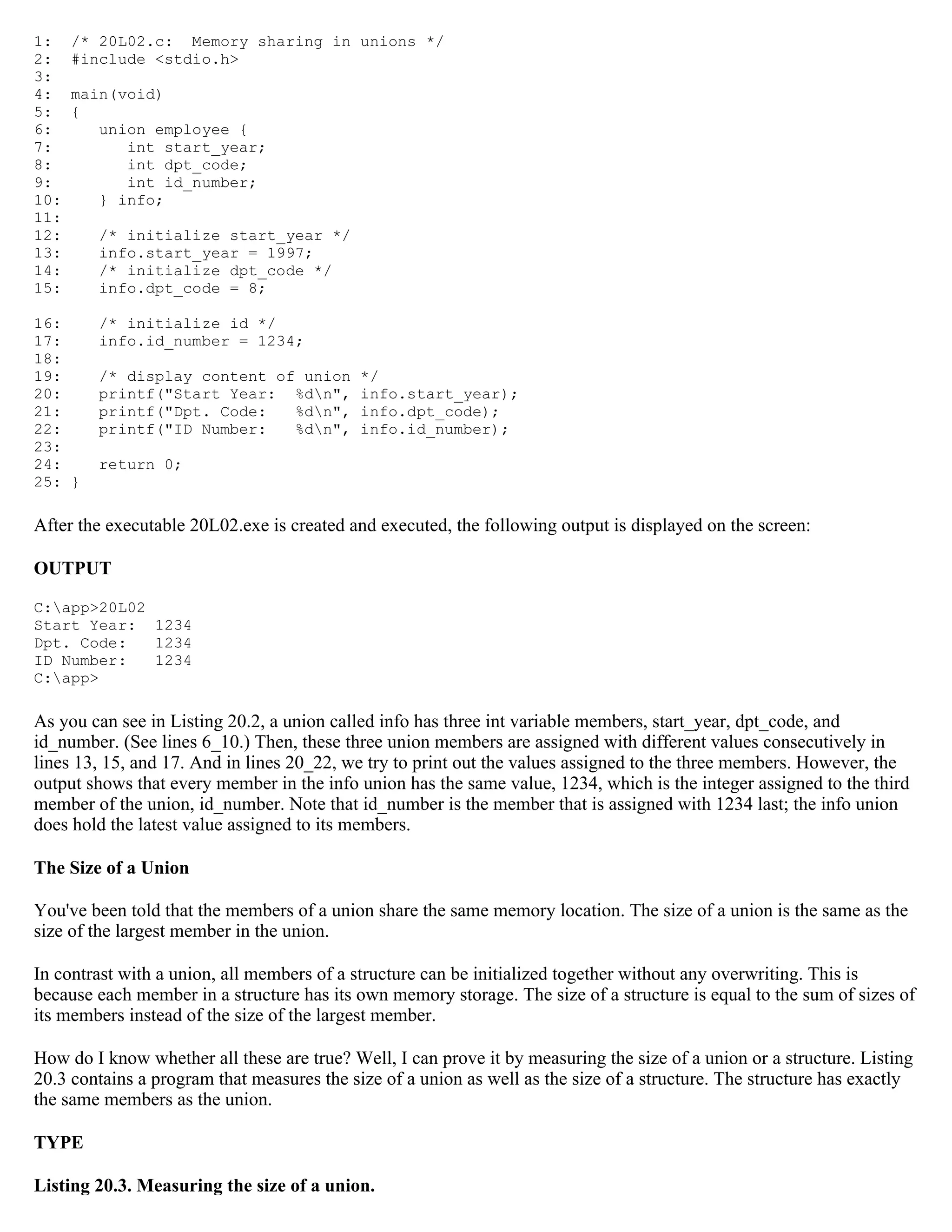 1: /* 20L02.c: Memory sharing in unions */ 2: #include <stdio.h> 3: 4: main(void) 5: { 6: union employee { 7: int start_year; 8: int dpt_code; 9: int id_number; 10: } info; 11: 12: /* initialize start_year */ 13: info.start_year = 1997; 14: /* initialize dpt_code */ 15: info.dpt_code = 8; 16: /* initialize id */ 17: info.id_number = 1234; 18: 19: /* display content of union */ 20: printf("Start Year: %dn", info.start_year); 21: printf("Dpt. Code: %dn", info.dpt_code); 22: printf("ID Number: %dn", info.id_number); 23: 24: return 0; 25: } After the executable 20L02.exe is created and executed, the following output is displayed on the screen: OUTPUT C:app>20L02 Start Year: 1234 Dpt. Code: 1234 ID Number: 1234 C:app> As you can see in Listing 20.2, a union called info has three int variable members, start_year, dpt_code, and id_number. (See lines 6_10.) Then, these three union members are assigned with different values consecutively in lines 13, 15, and 17. And in lines 20_22, we try to print out the values assigned to the three members. However, the output shows that every member in the info union has the same value, 1234, which is the integer assigned to the third member of the union, id_number. Note that id_number is the member that is assigned with 1234 last; the info union does hold the latest value assigned to its members. The Size of a Union You've been told that the members of a union share the same memory location. The size of a union is the same as the size of the largest member in the union. In contrast with a union, all members of a structure can be initialized together without any overwriting. This is because each member in a structure has its own memory storage. The size of a structure is equal to the sum of sizes of its members instead of the size of the largest member. How do I know whether all these are true? Well, I can prove it by measuring the size of a union or a structure. Listing 20.3 contains a program that measures the size of a union as well as the size of a structure. The structure has exactly the same members as the union. TYPE Listing 20.3. Measuring the size of a union. 