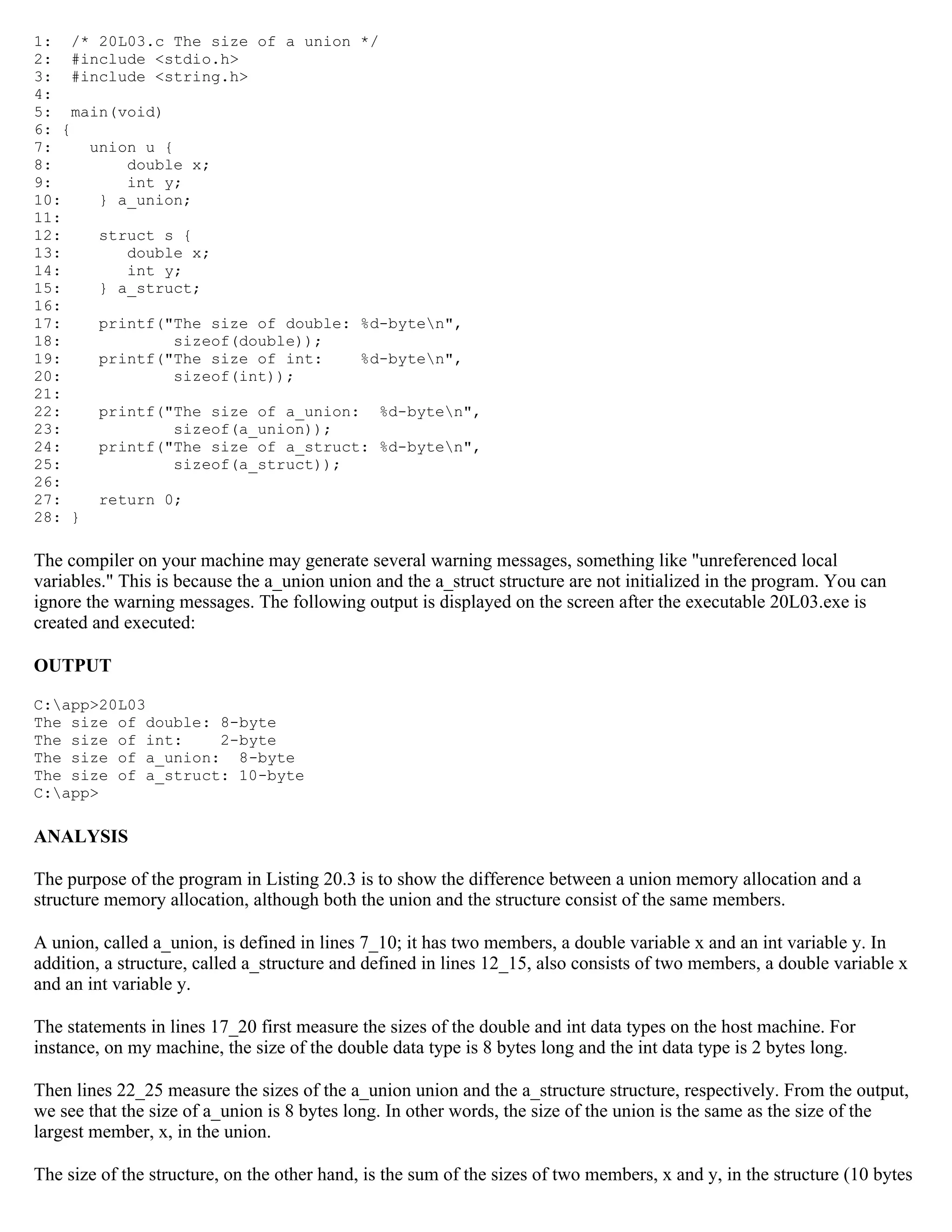 1: /* 20L03.c The size of a union */ 2: #include <stdio.h> 3: #include <string.h> 4: 5: main(void) 6: { 7: union u { 8: double x; 9: int y; 10: } a_union; 11: 12: struct s { 13: double x; 14: int y; 15: } a_struct; 16: 17: printf("The size of double: %d-byten", 18: sizeof(double)); 19: printf("The size of int: %d-byten", 20: sizeof(int)); 21: 22: printf("The size of a_union: %d-byten", 23: sizeof(a_union)); 24: printf("The size of a_struct: %d-byten", 25: sizeof(a_struct)); 26: 27: return 0; 28: } The compiler on your machine may generate several warning messages, something like "unreferenced local variables." This is because the a_union union and the a_struct structure are not initialized in the program. You can ignore the warning messages. The following output is displayed on the screen after the executable 20L03.exe is created and executed: OUTPUT C:app>20L03 The size of double: 8-byte The size of int: 2-byte The size of a_union: 8-byte The size of a_struct: 10-byte C:app> ANALYSIS The purpose of the program in Listing 20.3 is to show the difference between a union memory allocation and a structure memory allocation, although both the union and the structure consist of the same members. A union, called a_union, is defined in lines 7_10; it has two members, a double variable x and an int variable y. In addition, a structure, called a_structure and defined in lines 12_15, also consists of two members, a double variable x and an int variable y. The statements in lines 17_20 first measure the sizes of the double and int data types on the host machine. For instance, on my machine, the size of the double data type is 8 bytes long and the int data type is 2 bytes long. Then lines 22_25 measure the sizes of the a_union union and the a_structure structure, respectively. From the output, we see that the size of a_union is 8 bytes long. In other words, the size of the union is the same as the size of the largest member, x, in the union. The size of the structure, on the other hand, is the sum of the sizes of two members, x and y, in the structure (10 bytes 