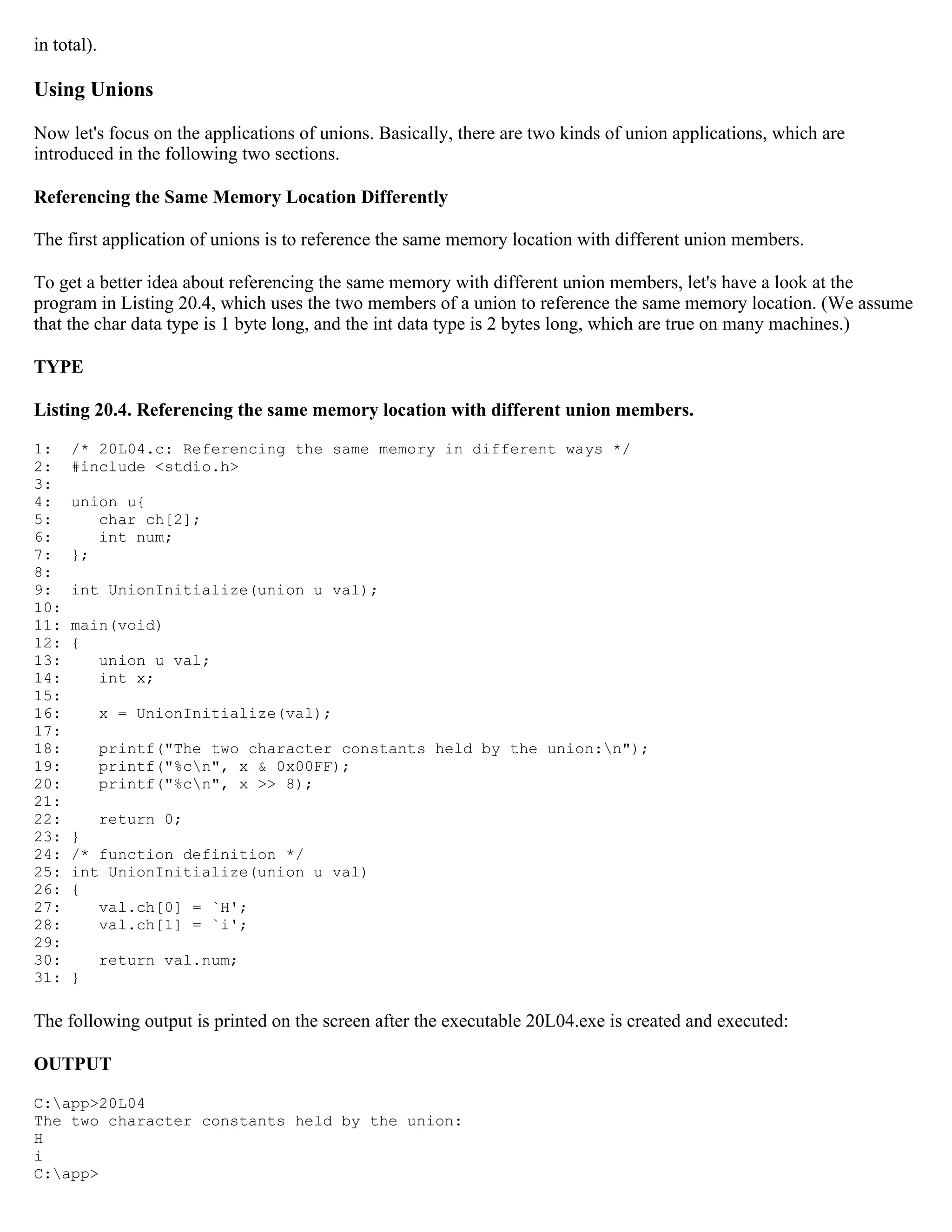in total). Using Unions Now let's focus on the applications of unions. Basically, there are two kinds of union applications, which are introduced in the following two sections. Referencing the Same Memory Location Differently The first application of unions is to reference the same memory location with different union members. To get a better idea about referencing the same memory with different union members, let's have a look at the program in Listing 20.4, which uses the two members of a union to reference the same memory location. (We assume that the char data type is 1 byte long, and the int data type is 2 bytes long, which are true on many machines.) TYPE Listing 20.4. Referencing the same memory location with different union members. 1: /* 20L04.c: Referencing the same memory in different ways */ 2: #include <stdio.h> 3: 4: union u{ 5: char ch[2]; 6: int num; 7: }; 8: 9: int UnionInitialize(union u val); 10: 11: main(void) 12: { 13: union u val; 14: int x; 15: 16: x = UnionInitialize(val); 17: 18: printf("The two character constants held by the union:n"); 19: printf("%cn", x & 0x00FF); 20: printf("%cn", x >> 8); 21: 22: return 0; 23: } 24: /* function definition */ 25: int UnionInitialize(union u val) 26: { 27: val.ch[0] = `H'; 28: val.ch[1] = `i'; 29: 30: return val.num; 31: } The following output is printed on the screen after the executable 20L04.exe is created and executed: OUTPUT C:app>20L04 The two character constants held by the union: H i C:app> 