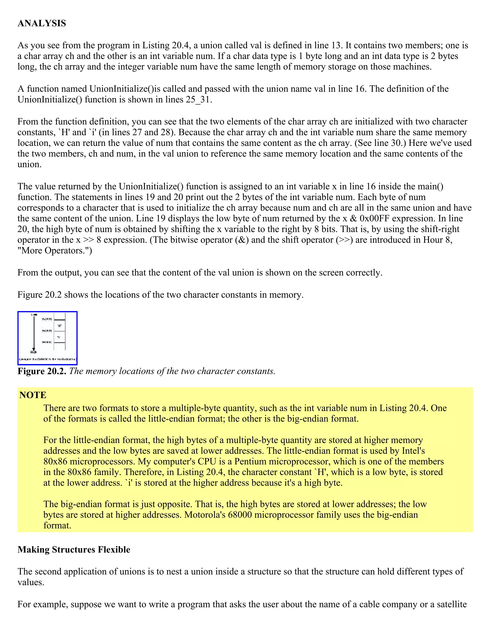 ANALYSIS As you see from the program in Listing 20.4, a union called val is defined in line 13. It contains two members; one is a char array ch and the other is an int variable num. If a char data type is 1 byte long and an int data type is 2 bytes long, the ch array and the integer variable num have the same length of memory storage on those machines. A function named UnionInitialize()is called and passed with the union name val in line 16. The definition of the UnionInitialize() function is shown in lines 25_31. From the function definition, you can see that the two elements of the char array ch are initialized with two character constants, `H' and `i' (in lines 27 and 28). Because the char array ch and the int variable num share the same memory location, we can return the value of num that contains the same content as the ch array. (See line 30.) Here we've used the two members, ch and num, in the val union to reference the same memory location and the same contents of the union. The value returned by the UnionInitialize() function is assigned to an int variable x in line 16 inside the main() function. The statements in lines 19 and 20 print out the 2 bytes of the int variable num. Each byte of num corresponds to a character that is used to initialize the ch array because num and ch are all in the same union and have the same content of the union. Line 19 displays the low byte of num returned by the x & 0x00FF expression. In line 20, the high byte of num is obtained by shifting the x variable to the right by 8 bits. That is, by using the shift-right operator in the x >> 8 expression. (The bitwise operator (&) and the shift operator (>>) are introduced in Hour 8, "More Operators.") From the output, you can see that the content of the val union is shown on the screen correctly. Figure 20.2 shows the locations of the two character constants in memory. Figure 20.2. The memory locations of the two character constants. NOTE There are two formats to store a multiple-byte quantity, such as the int variable num in Listing 20.4. One of the formats is called the little-endian format; the other is the big-endian format. For the little-endian format, the high bytes of a multiple-byte quantity are stored at higher memory addresses and the low bytes are saved at lower addresses. The little-endian format is used by Intel's 80x86 microprocessors. My computer's CPU is a Pentium microprocessor, which is one of the members in the 80x86 family. Therefore, in Listing 20.4, the character constant `H', which is a low byte, is stored at the lower address. `i' is stored at the higher address because it's a high byte. The big-endian format is just opposite. That is, the high bytes are stored at lower addresses; the low bytes are stored at higher addresses. Motorola's 68000 microprocessor family uses the big-endian format. Making Structures Flexible The second application of unions is to nest a union inside a structure so that the structure can hold different types of values. For example, suppose we want to write a program that asks the user about the name of a cable company or a satellite 