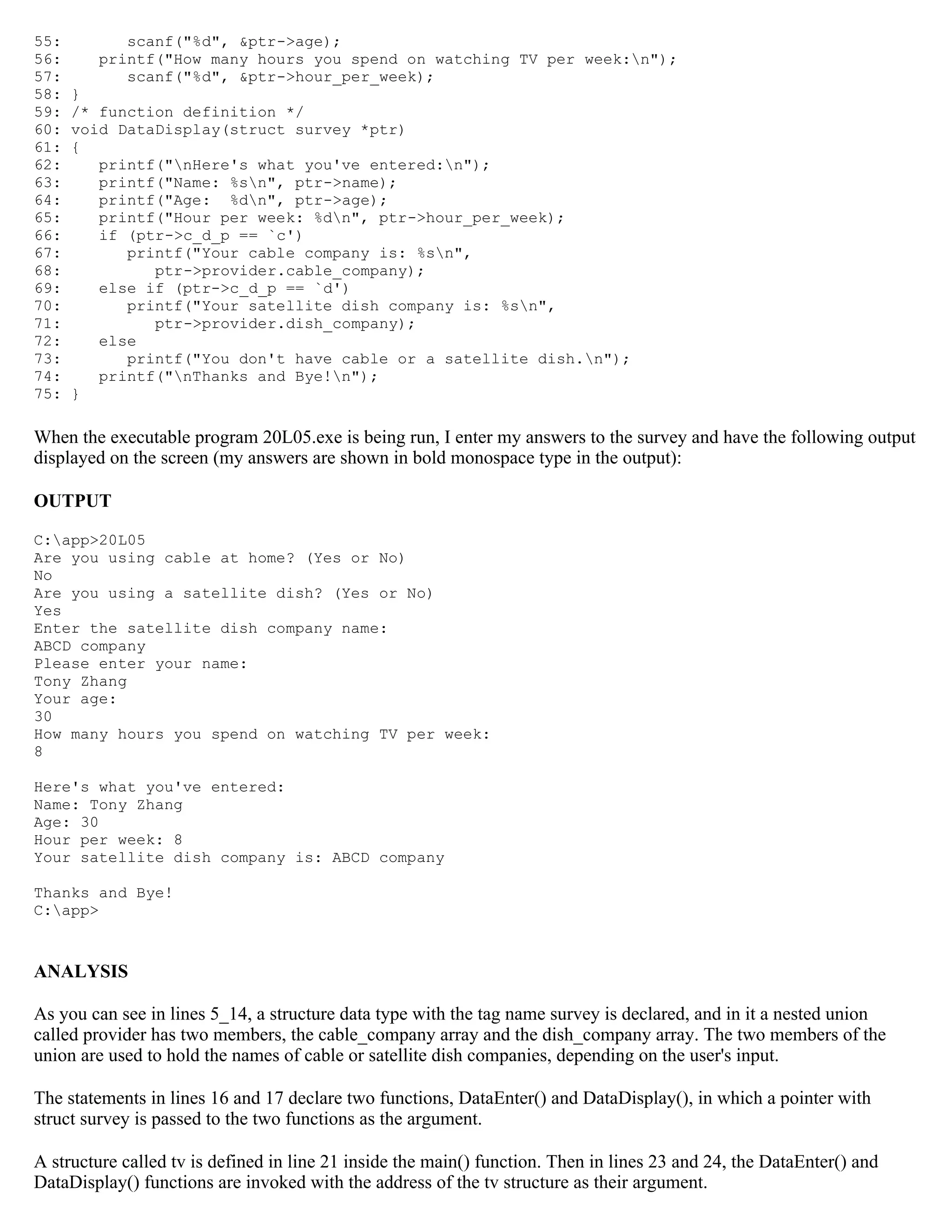 55: scanf("%d", &ptr->age); 56: printf("How many hours you spend on watching TV per week:n"); 57: scanf("%d", &ptr->hour_per_week); 58: } 59: /* function definition */ 60: void DataDisplay(struct survey *ptr) 61: { 62: printf("nHere's what you've entered:n"); 63: printf("Name: %sn", ptr->name); 64: printf("Age: %dn", ptr->age); 65: printf("Hour per week: %dn", ptr->hour_per_week); 66: if (ptr->c_d_p == `c') 67: printf("Your cable company is: %sn", 68: ptr->provider.cable_company); 69: else if (ptr->c_d_p == `d') 70: printf("Your satellite dish company is: %sn", 71: ptr->provider.dish_company); 72: else 73: printf("You don't have cable or a satellite dish.n"); 74: printf("nThanks and Bye!n"); 75: } When the executable program 20L05.exe is being run, I enter my answers to the survey and have the following output displayed on the screen (my answers are shown in bold monospace type in the output): OUTPUT C:app>20L05 Are you using cable at home? (Yes or No) No Are you using a satellite dish? (Yes or No) Yes Enter the satellite dish company name: ABCD company Please enter your name: Tony Zhang Your age: 30 How many hours you spend on watching TV per week: 8 Here's what you've entered: Name: Tony Zhang Age: 30 Hour per week: 8 Your satellite dish company is: ABCD company Thanks and Bye! C:app> ANALYSIS As you can see in lines 5_14, a structure data type with the tag name survey is declared, and in it a nested union called provider has two members, the cable_company array and the dish_company array. The two members of the union are used to hold the names of cable or satellite dish companies, depending on the user's input. The statements in lines 16 and 17 declare two functions, DataEnter() and DataDisplay(), in which a pointer with struct survey is passed to the two functions as the argument. A structure called tv is defined in line 21 inside the main() function. Then in lines 23 and 24, the DataEnter() and DataDisplay() functions are invoked with the address of the tv structure as their argument. 
