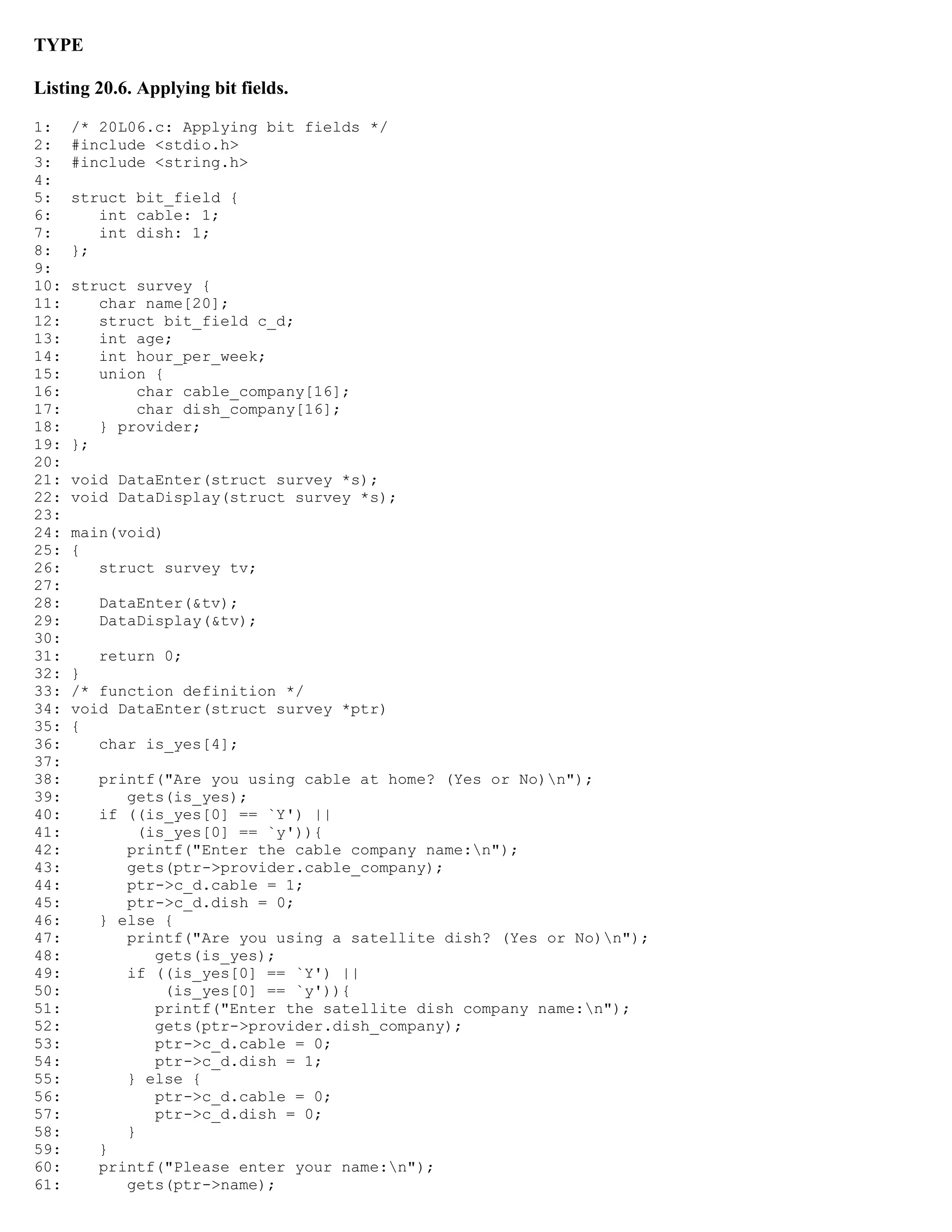 TYPE Listing 20.6. Applying bit fields. 1: /* 20L06.c: Applying bit fields */ 2: #include <stdio.h> 3: #include <string.h> 4: 5: struct bit_field { 6: int cable: 1; 7: int dish: 1; 8: }; 9: 10: struct survey { 11: char name[20]; 12: struct bit_field c_d; 13: int age; 14: int hour_per_week; 15: union { 16: char cable_company[16]; 17: char dish_company[16]; 18: } provider; 19: }; 20: 21: void DataEnter(struct survey *s); 22: void DataDisplay(struct survey *s); 23: 24: main(void) 25: { 26: struct survey tv; 27: 28: DataEnter(&tv); 29: DataDisplay(&tv); 30: 31: return 0; 32: } 33: /* function definition */ 34: void DataEnter(struct survey *ptr) 35: { 36: char is_yes[4]; 37: 38: printf("Are you using cable at home? (Yes or No)n"); 39: gets(is_yes); 40: if ((is_yes[0] == `Y') || 41: (is_yes[0] == `y')){ 42: printf("Enter the cable company name:n"); 43: gets(ptr->provider.cable_company); 44: ptr->c_d.cable = 1; 45: ptr->c_d.dish = 0; 46: } else { 47: printf("Are you using a satellite dish? (Yes or No)n"); 48: gets(is_yes); 49: if ((is_yes[0] == `Y') || 50: (is_yes[0] == `y')){ 51: printf("Enter the satellite dish company name:n"); 52: gets(ptr->provider.dish_company); 53: ptr->c_d.cable = 0; 54: ptr->c_d.dish = 1; 55: } else { 56: ptr->c_d.cable = 0; 57: ptr->c_d.dish = 0; 58: } 59: } 60: printf("Please enter your name:n"); 61: gets(ptr->name); 