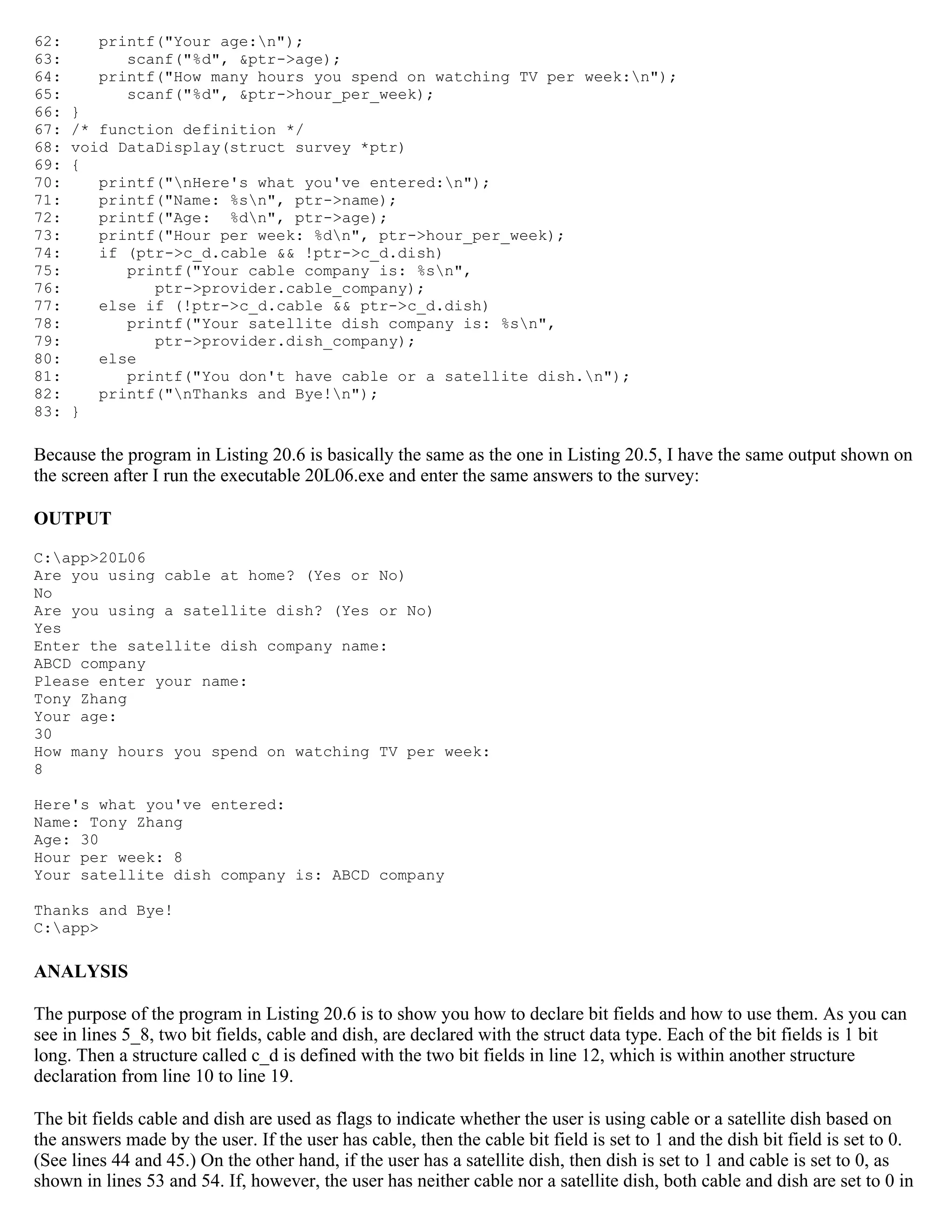 62: printf("Your age:n"); 63: scanf("%d", &ptr->age); 64: printf("How many hours you spend on watching TV per week:n"); 65: scanf("%d", &ptr->hour_per_week); 66: } 67: /* function definition */ 68: void DataDisplay(struct survey *ptr) 69: { 70: printf("nHere's what you've entered:n"); 71: printf("Name: %sn", ptr->name); 72: printf("Age: %dn", ptr->age); 73: printf("Hour per week: %dn", ptr->hour_per_week); 74: if (ptr->c_d.cable && !ptr->c_d.dish) 75: printf("Your cable company is: %sn", 76: ptr->provider.cable_company); 77: else if (!ptr->c_d.cable && ptr->c_d.dish) 78: printf("Your satellite dish company is: %sn", 79: ptr->provider.dish_company); 80: else 81: printf("You don't have cable or a satellite dish.n"); 82: printf("nThanks and Bye!n"); 83: } Because the program in Listing 20.6 is basically the same as the one in Listing 20.5, I have the same output shown on the screen after I run the executable 20L06.exe and enter the same answers to the survey: OUTPUT C:app>20L06 Are you using cable at home? (Yes or No) No Are you using a satellite dish? (Yes or No) Yes Enter the satellite dish company name: ABCD company Please enter your name: Tony Zhang Your age: 30 How many hours you spend on watching TV per week: 8 Here's what you've entered: Name: Tony Zhang Age: 30 Hour per week: 8 Your satellite dish company is: ABCD company Thanks and Bye! C:app> ANALYSIS The purpose of the program in Listing 20.6 is to show you how to declare bit fields and how to use them. As you can see in lines 5_8, two bit fields, cable and dish, are declared with the struct data type. Each of the bit fields is 1 bit long. Then a structure called c_d is defined with the two bit fields in line 12, which is within another structure declaration from line 10 to line 19. The bit fields cable and dish are used as flags to indicate whether the user is using cable or a satellite dish based on the answers made by the user. If the user has cable, then the cable bit field is set to 1 and the dish bit field is set to 0. (See lines 44 and 45.) On the other hand, if the user has a satellite dish, then dish is set to 1 and cable is set to 0, as shown in lines 53 and 54. If, however, the user has neither cable nor a satellite dish, both cable and dish are set to 0 in 