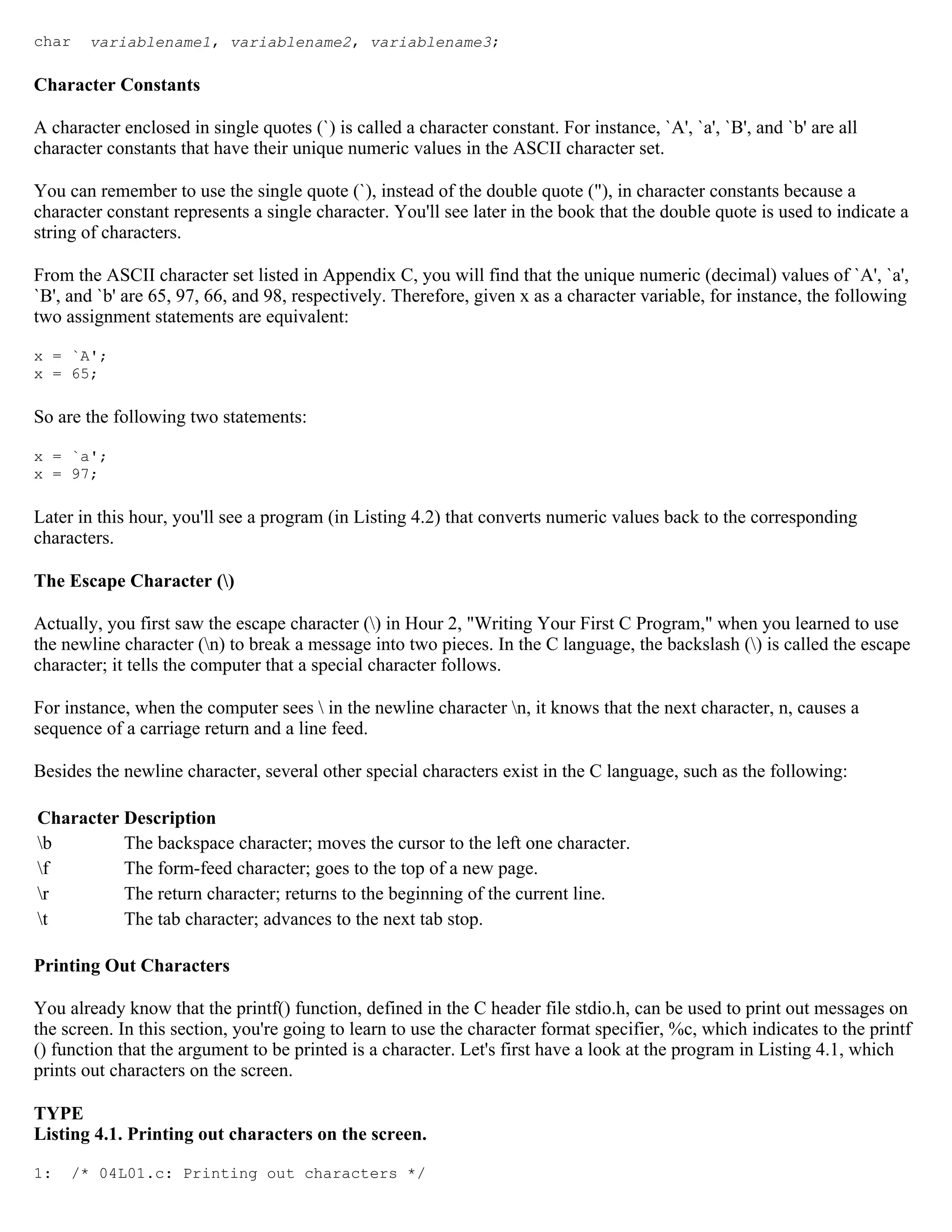 char variablename1, variablename2, variablename3; Character Constants A character enclosed in single quotes (`) is called a character constant. For instance, `A', `a', `B', and `b' are all character constants that have their unique numeric values in the ASCII character set. You can remember to use the single quote (`), instead of the double quote ("), in character constants because a character constant represents a single character. You'll see later in the book that the double quote is used to indicate a string of characters. From the ASCII character set listed in Appendix C, you will find that the unique numeric (decimal) values of `A', `a', `B', and `b' are 65, 97, 66, and 98, respectively. Therefore, given x as a character variable, for instance, the following two assignment statements are equivalent: x = `A'; x = 65; So are the following two statements: x = `a'; x = 97; Later in this hour, you'll see a program (in Listing 4.2) that converts numeric values back to the corresponding characters. The Escape Character () Actually, you first saw the escape character () in Hour 2, "Writing Your First C Program," when you learned to use the newline character (n) to break a message into two pieces. In the C language, the backslash () is called the escape character; it tells the computer that a special character follows. For instance, when the computer sees in the newline character n, it knows that the next character, n, causes a sequence of a carriage return and a line feed. Besides the newline character, several other special characters exist in the C language, such as the following: Character Description b The backspace character; moves the cursor to the left one character. f The form-feed character; goes to the top of a new page. r The return character; returns to the beginning of the current line. t The tab character; advances to the next tab stop. Printing Out Characters You already know that the printf() function, defined in the C header file stdio.h, can be used to print out messages on the screen. In this section, you're going to learn to use the character format specifier, %c, which indicates to the printf () function that the argument to be printed is a character. Let's first have a look at the program in Listing 4.1, which prints out characters on the screen. TYPE Listing 4.1. Printing out characters on the screen. 1: /* 04L01.c: Printing out characters */ 