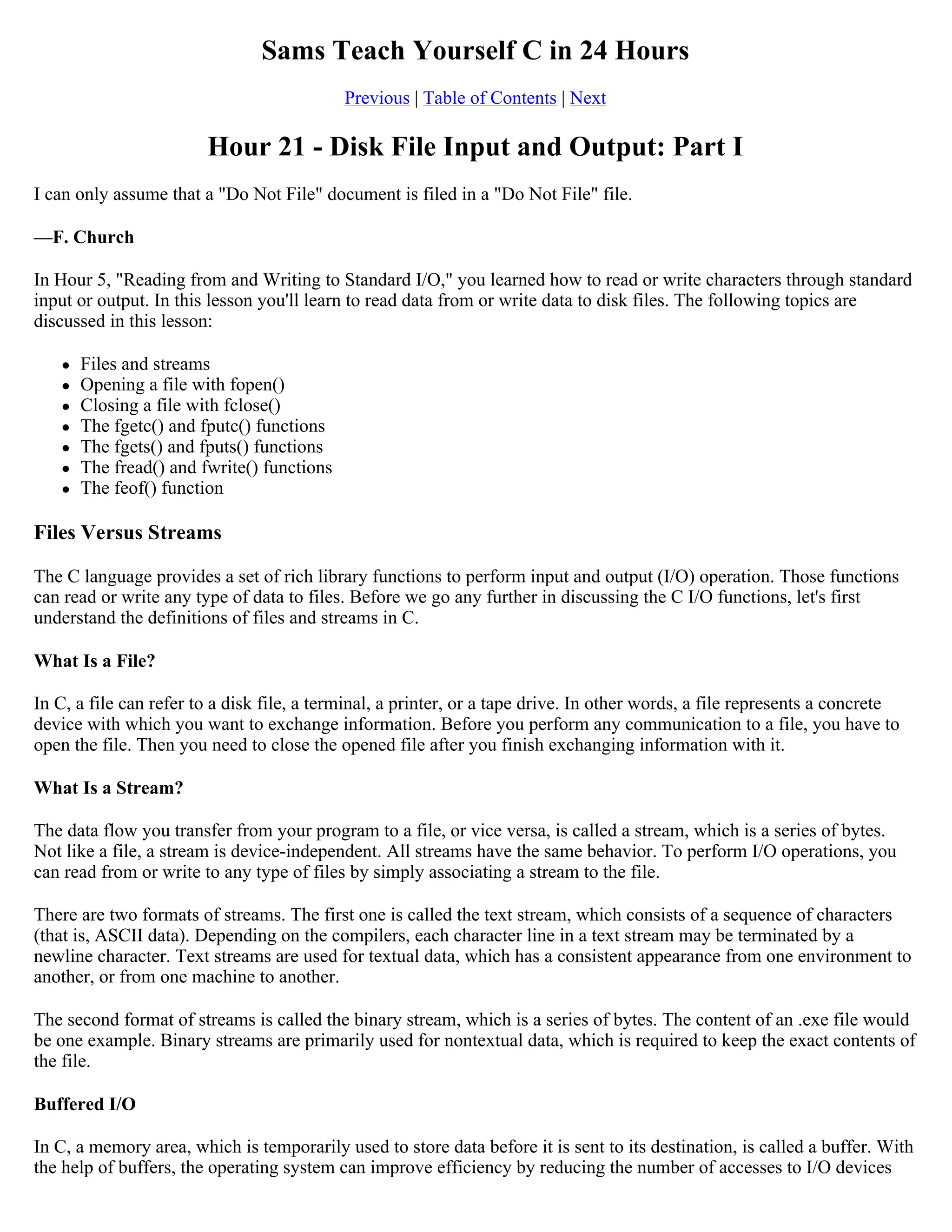 Sams Teach Yourself C in 24 Hours Previous | Table of Contents | Next Hour 21 - Disk File Input and Output: Part I I can only assume that a "Do Not File" document is filed in a "Do Not File" file. —F. Church In Hour 5, "Reading from and Writing to Standard I/O," you learned how to read or write characters through standard input or output. In this lesson you'll learn to read data from or write data to disk files. The following topics are discussed in this lesson:  Files and streams  Opening a file with fopen()  Closing a file with fclose()  The fgetc() and fputc() functions  The fgets() and fputs() functions  The fread() and fwrite() functions  The feof() function Files Versus Streams The C language provides a set of rich library functions to perform input and output (I/O) operation. Those functions can read or write any type of data to files. Before we go any further in discussing the C I/O functions, let's first understand the definitions of files and streams in C. What Is a File? In C, a file can refer to a disk file, a terminal, a printer, or a tape drive. In other words, a file represents a concrete device with which you want to exchange information. Before you perform any communication to a file, you have to open the file. Then you need to close the opened file after you finish exchanging information with it. What Is a Stream? The data flow you transfer from your program to a file, or vice versa, is called a stream, which is a series of bytes. Not like a file, a stream is device-independent. All streams have the same behavior. To perform I/O operations, you can read from or write to any type of files by simply associating a stream to the file. There are two formats of streams. The first one is called the text stream, which consists of a sequence of characters (that is, ASCII data). Depending on the compilers, each character line in a text stream may be terminated by a newline character. Text streams are used for textual data, which has a consistent appearance from one environment to another, or from one machine to another. The second format of streams is called the binary stream, which is a series of bytes. The content of an .exe file would be one example. Binary streams are primarily used for nontextual data, which is required to keep the exact contents of the file. Buffered I/O In C, a memory area, which is temporarily used to store data before it is sent to its destination, is called a buffer. With the help of buffers, the operating system can improve efficiency by reducing the number of accesses to I/O devices 