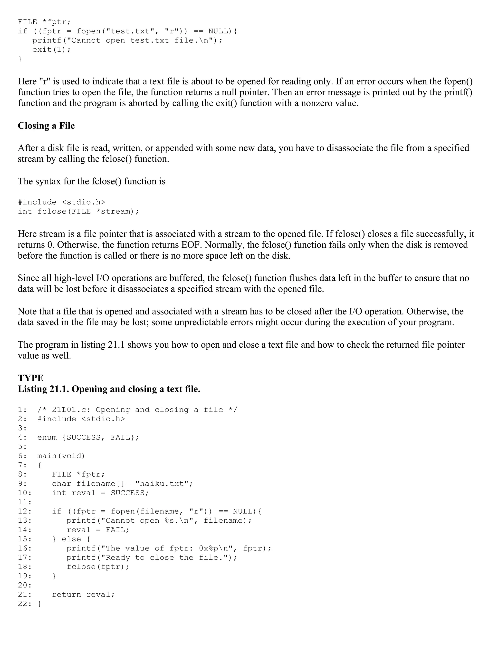 FILE *fptr; if ((fptr = fopen("test.txt", "r")) == NULL){ printf("Cannot open test.txt file.n"); exit(1); } Here "r" is used to indicate that a text file is about to be opened for reading only. If an error occurs when the fopen() function tries to open the file, the function returns a null pointer. Then an error message is printed out by the printf() function and the program is aborted by calling the exit() function with a nonzero value. Closing a File After a disk file is read, written, or appended with some new data, you have to disassociate the file from a specified stream by calling the fclose() function. The syntax for the fclose() function is #include <stdio.h> int fclose(FILE *stream); Here stream is a file pointer that is associated with a stream to the opened file. If fclose() closes a file successfully, it returns 0. Otherwise, the function returns EOF. Normally, the fclose() function fails only when the disk is removed before the function is called or there is no more space left on the disk. Since all high-level I/O operations are buffered, the fclose() function flushes data left in the buffer to ensure that no data will be lost before it disassociates a specified stream with the opened file. Note that a file that is opened and associated with a stream has to be closed after the I/O operation. Otherwise, the data saved in the file may be lost; some unpredictable errors might occur during the execution of your program. The program in listing 21.1 shows you how to open and close a text file and how to check the returned file pointer value as well. TYPE Listing 21.1. Opening and closing a text file. 1: /* 21L01.c: Opening and closing a file */ 2: #include <stdio.h> 3: 4: enum {SUCCESS, FAIL}; 5: 6: main(void) 7: { 8: FILE *fptr; 9: char filename[]= "haiku.txt"; 10: int reval = SUCCESS; 11: 12: if ((fptr = fopen(filename, "r")) == NULL){ 13: printf("Cannot open %s.n", filename); 14: reval = FAIL; 15: } else { 16: printf("The value of fptr: 0x%pn", fptr); 17: printf("Ready to close the file."); 18: fclose(fptr); 19: } 20: 21: return reval; 22: } 