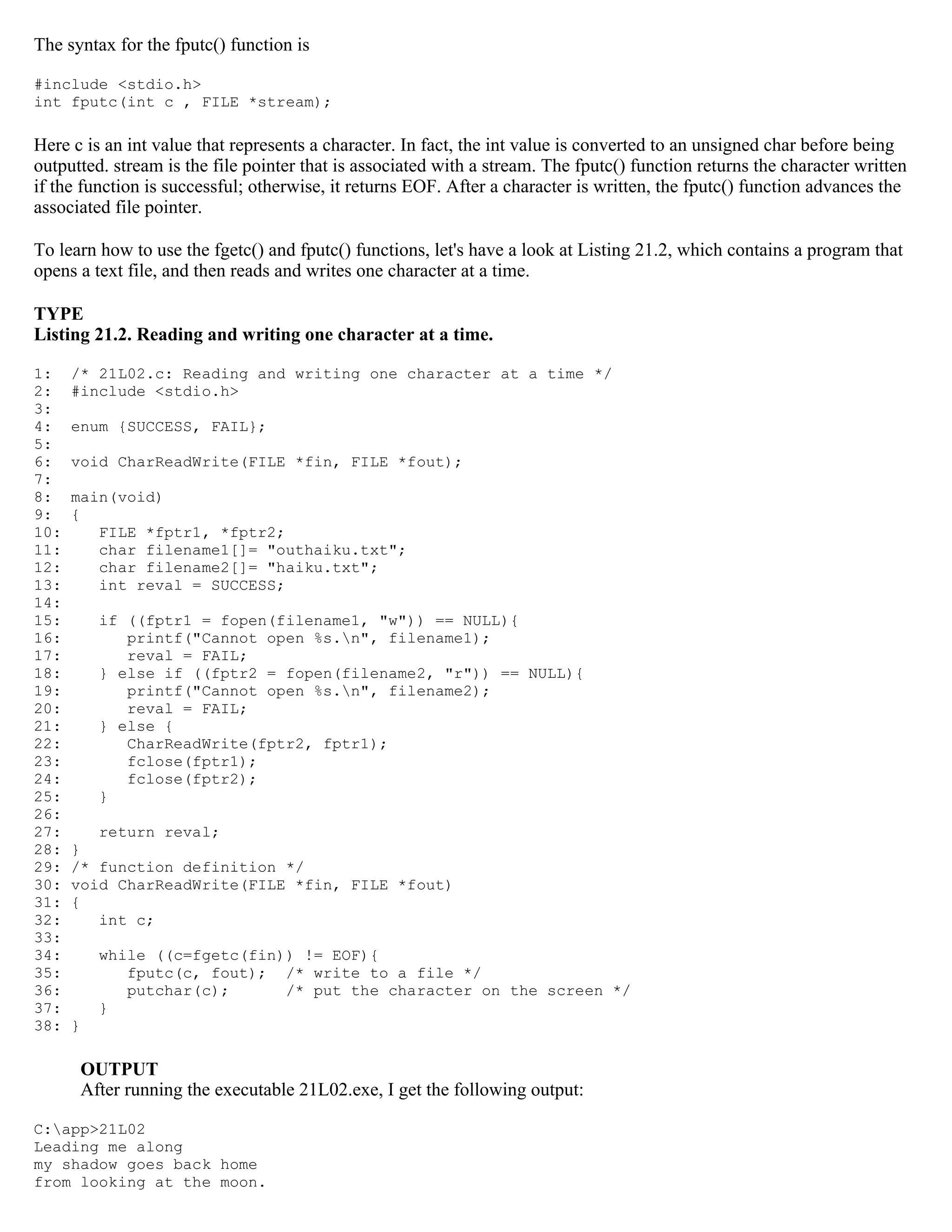 The syntax for the fputc() function is #include <stdio.h> int fputc(int c , FILE *stream); Here c is an int value that represents a character. In fact, the int value is converted to an unsigned char before being outputted. stream is the file pointer that is associated with a stream. The fputc() function returns the character written if the function is successful; otherwise, it returns EOF. After a character is written, the fputc() function advances the associated file pointer. To learn how to use the fgetc() and fputc() functions, let's have a look at Listing 21.2, which contains a program that opens a text file, and then reads and writes one character at a time. TYPE Listing 21.2. Reading and writing one character at a time. 1: /* 21L02.c: Reading and writing one character at a time */ 2: #include <stdio.h> 3: 4: enum {SUCCESS, FAIL}; 5: 6: void CharReadWrite(FILE *fin, FILE *fout); 7: 8: main(void) 9: { 10: FILE *fptr1, *fptr2; 11: char filename1[]= "outhaiku.txt"; 12: char filename2[]= "haiku.txt"; 13: int reval = SUCCESS; 14: 15: if ((fptr1 = fopen(filename1, "w")) == NULL){ 16: printf("Cannot open %s.n", filename1); 17: reval = FAIL; 18: } else if ((fptr2 = fopen(filename2, "r")) == NULL){ 19: printf("Cannot open %s.n", filename2); 20: reval = FAIL; 21: } else { 22: CharReadWrite(fptr2, fptr1); 23: fclose(fptr1); 24: fclose(fptr2); 25: } 26: 27: return reval; 28: } 29: /* function definition */ 30: void CharReadWrite(FILE *fin, FILE *fout) 31: { 32: int c; 33: 34: while ((c=fgetc(fin)) != EOF){ 35: fputc(c, fout); /* write to a file */ 36: putchar(c); /* put the character on the screen */ 37: } 38: } OUTPUT After running the executable 21L02.exe, I get the following output: C:app>21L02 Leading me along my shadow goes back home from looking at the moon. 