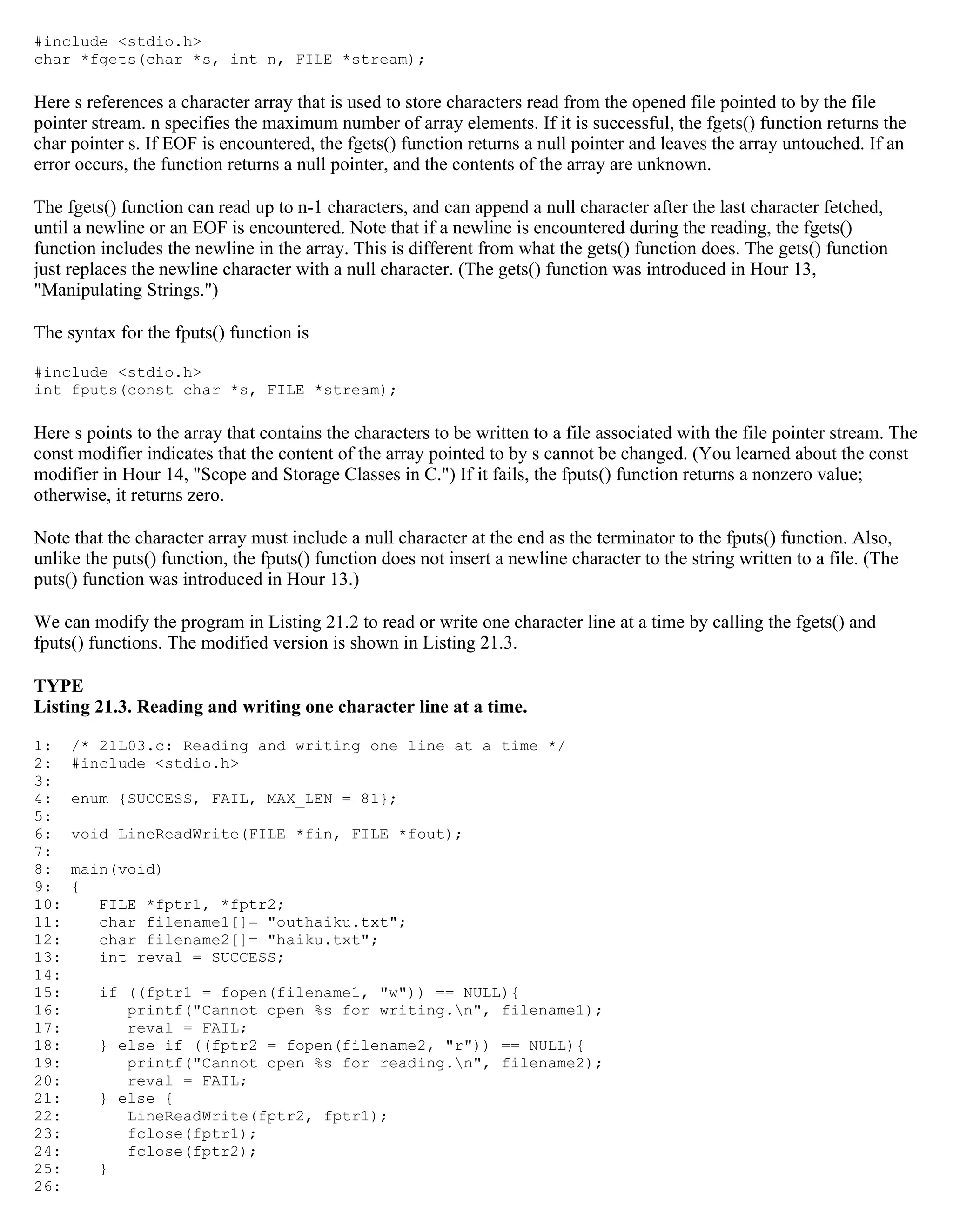 #include <stdio.h> char *fgets(char *s, int n, FILE *stream); Here s references a character array that is used to store characters read from the opened file pointed to by the file pointer stream. n specifies the maximum number of array elements. If it is successful, the fgets() function returns the char pointer s. If EOF is encountered, the fgets() function returns a null pointer and leaves the array untouched. If an error occurs, the function returns a null pointer, and the contents of the array are unknown. The fgets() function can read up to n-1 characters, and can append a null character after the last character fetched, until a newline or an EOF is encountered. Note that if a newline is encountered during the reading, the fgets() function includes the newline in the array. This is different from what the gets() function does. The gets() function just replaces the newline character with a null character. (The gets() function was introduced in Hour 13, "Manipulating Strings.") The syntax for the fputs() function is #include <stdio.h> int fputs(const char *s, FILE *stream); Here s points to the array that contains the characters to be written to a file associated with the file pointer stream. The const modifier indicates that the content of the array pointed to by s cannot be changed. (You learned about the const modifier in Hour 14, "Scope and Storage Classes in C.") If it fails, the fputs() function returns a nonzero value; otherwise, it returns zero. Note that the character array must include a null character at the end as the terminator to the fputs() function. Also, unlike the puts() function, the fputs() function does not insert a newline character to the string written to a file. (The puts() function was introduced in Hour 13.) We can modify the program in Listing 21.2 to read or write one character line at a time by calling the fgets() and fputs() functions. The modified version is shown in Listing 21.3. TYPE Listing 21.3. Reading and writing one character line at a time. 1: /* 21L03.c: Reading and writing one line at a time */ 2: #include <stdio.h> 3: 4: enum {SUCCESS, FAIL, MAX_LEN = 81}; 5: 6: void LineReadWrite(FILE *fin, FILE *fout); 7: 8: main(void) 9: { 10: FILE *fptr1, *fptr2; 11: char filename1[]= "outhaiku.txt"; 12: char filename2[]= "haiku.txt"; 13: int reval = SUCCESS; 14: 15: if ((fptr1 = fopen(filename1, "w")) == NULL){ 16: printf("Cannot open %s for writing.n", filename1); 17: reval = FAIL; 18: } else if ((fptr2 = fopen(filename2, "r")) == NULL){ 19: printf("Cannot open %s for reading.n", filename2); 20: reval = FAIL; 21: } else { 22: LineReadWrite(fptr2, fptr1); 23: fclose(fptr1); 24: fclose(fptr2); 25: } 26: 