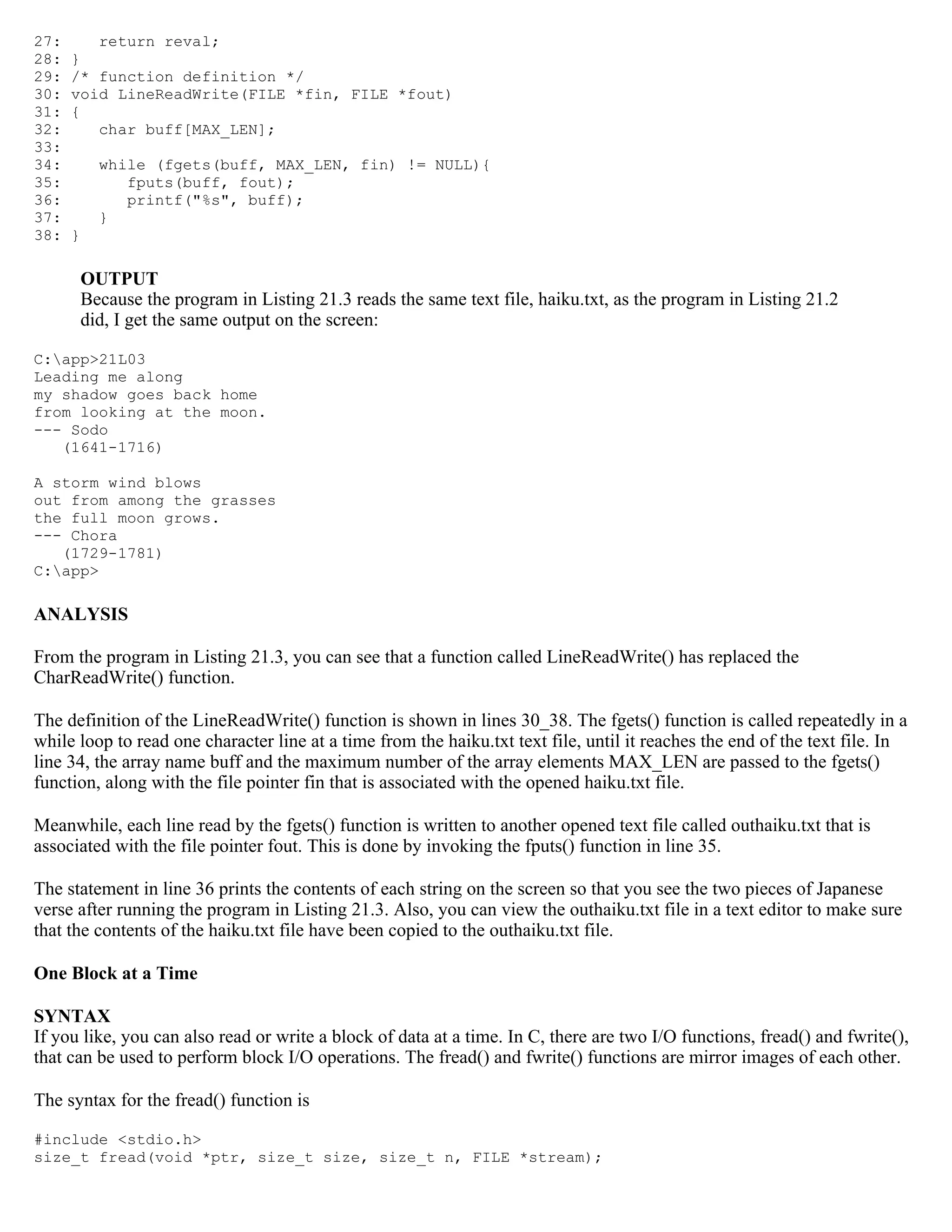 27: return reval; 28: } 29: /* function definition */ 30: void LineReadWrite(FILE *fin, FILE *fout) 31: { 32: char buff[MAX_LEN]; 33: 34: while (fgets(buff, MAX_LEN, fin) != NULL){ 35: fputs(buff, fout); 36: printf("%s", buff); 37: } 38: } OUTPUT Because the program in Listing 21.3 reads the same text file, haiku.txt, as the program in Listing 21.2 did, I get the same output on the screen: C:app>21L03 Leading me along my shadow goes back home from looking at the moon. --- Sodo (1641-1716) A storm wind blows out from among the grasses the full moon grows. --- Chora (1729-1781) C:app> ANALYSIS From the program in Listing 21.3, you can see that a function called LineReadWrite() has replaced the CharReadWrite() function. The definition of the LineReadWrite() function is shown in lines 30_38. The fgets() function is called repeatedly in a while loop to read one character line at a time from the haiku.txt text file, until it reaches the end of the text file. In line 34, the array name buff and the maximum number of the array elements MAX_LEN are passed to the fgets() function, along with the file pointer fin that is associated with the opened haiku.txt file. Meanwhile, each line read by the fgets() function is written to another opened text file called outhaiku.txt that is associated with the file pointer fout. This is done by invoking the fputs() function in line 35. The statement in line 36 prints the contents of each string on the screen so that you see the two pieces of Japanese verse after running the program in Listing 21.3. Also, you can view the outhaiku.txt file in a text editor to make sure that the contents of the haiku.txt file have been copied to the outhaiku.txt file. One Block at a Time SYNTAX If you like, you can also read or write a block of data at a time. In C, there are two I/O functions, fread() and fwrite(), that can be used to perform block I/O operations. The fread() and fwrite() functions are mirror images of each other. The syntax for the fread() function is #include <stdio.h> size_t fread(void *ptr, size_t size, size_t n, FILE *stream); 