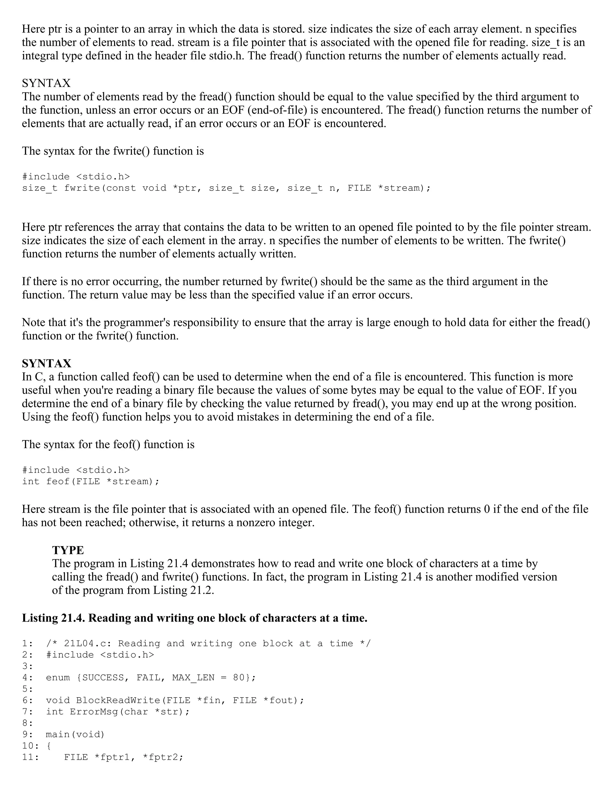 Here ptr is a pointer to an array in which the data is stored. size indicates the size of each array element. n specifies the number of elements to read. stream is a file pointer that is associated with the opened file for reading. size_t is an integral type defined in the header file stdio.h. The fread() function returns the number of elements actually read. SYNTAX The number of elements read by the fread() function should be equal to the value specified by the third argument to the function, unless an error occurs or an EOF (end-of-file) is encountered. The fread() function returns the number of elements that are actually read, if an error occurs or an EOF is encountered. The syntax for the fwrite() function is #include <stdio.h> size_t fwrite(const void *ptr, size_t size, size_t n, FILE *stream); Here ptr references the array that contains the data to be written to an opened file pointed to by the file pointer stream. size indicates the size of each element in the array. n specifies the number of elements to be written. The fwrite() function returns the number of elements actually written. If there is no error occurring, the number returned by fwrite() should be the same as the third argument in the function. The return value may be less than the specified value if an error occurs. Note that it's the programmer's responsibility to ensure that the array is large enough to hold data for either the fread() function or the fwrite() function. SYNTAX In C, a function called feof() can be used to determine when the end of a file is encountered. This function is more useful when you're reading a binary file because the values of some bytes may be equal to the value of EOF. If you determine the end of a binary file by checking the value returned by fread(), you may end up at the wrong position. Using the feof() function helps you to avoid mistakes in determining the end of a file. The syntax for the feof() function is #include <stdio.h> int feof(FILE *stream); Here stream is the file pointer that is associated with an opened file. The feof() function returns 0 if the end of the file has not been reached; otherwise, it returns a nonzero integer. TYPE The program in Listing 21.4 demonstrates how to read and write one block of characters at a time by calling the fread() and fwrite() functions. In fact, the program in Listing 21.4 is another modified version of the program from Listing 21.2. Listing 21.4. Reading and writing one block of characters at a time. 1: /* 21L04.c: Reading and writing one block at a time */ 2: #include <stdio.h> 3: 4: enum {SUCCESS, FAIL, MAX_LEN = 80}; 5: 6: void BlockReadWrite(FILE *fin, FILE *fout); 7: int ErrorMsg(char *str); 8: 9: main(void) 10: { 11: FILE *fptr1, *fptr2; 