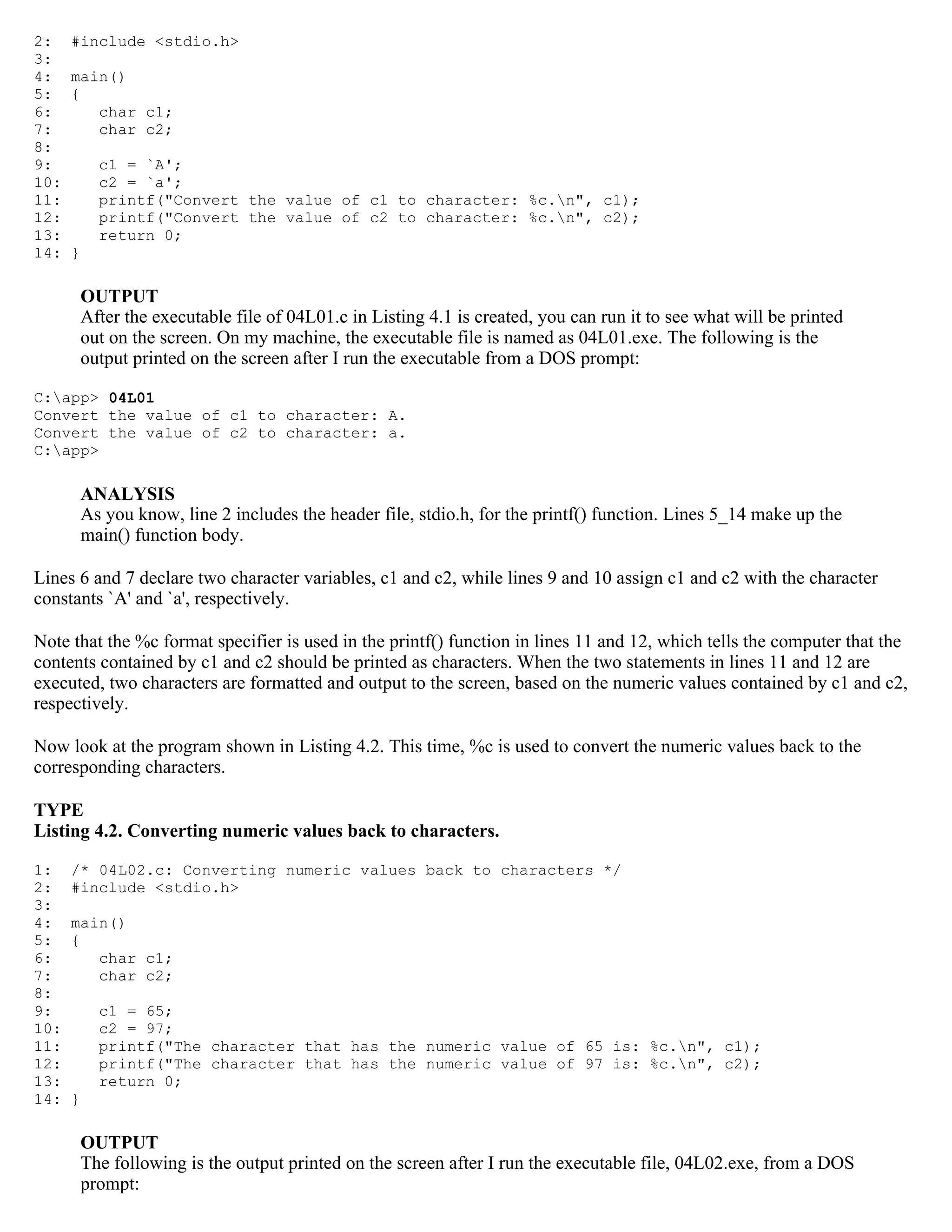 2: #include <stdio.h> 3: 4: main() 5: { 6: char c1; 7: char c2; 8: 9: c1 = `A'; 10: c2 = `a'; 11: printf("Convert the value of c1 to character: %c.n", c1); 12: printf("Convert the value of c2 to character: %c.n", c2); 13: return 0; 14: } OUTPUT After the executable file of 04L01.c in Listing 4.1 is created, you can run it to see what will be printed out on the screen. On my machine, the executable file is named as 04L01.exe. The following is the output printed on the screen after I run the executable from a DOS prompt: C:app> 04L01 Convert the value of c1 to character: A. Convert the value of c2 to character: a. C:app> ANALYSIS As you know, line 2 includes the header file, stdio.h, for the printf() function. Lines 5_14 make up the main() function body. Lines 6 and 7 declare two character variables, c1 and c2, while lines 9 and 10 assign c1 and c2 with the character constants `A' and `a', respectively. Note that the %c format specifier is used in the printf() function in lines 11 and 12, which tells the computer that the contents contained by c1 and c2 should be printed as characters. When the two statements in lines 11 and 12 are executed, two characters are formatted and output to the screen, based on the numeric values contained by c1 and c2, respectively. Now look at the program shown in Listing 4.2. This time, %c is used to convert the numeric values back to the corresponding characters. TYPE Listing 4.2. Converting numeric values back to characters. 1: /* 04L02.c: Converting numeric values back to characters */ 2: #include <stdio.h> 3: 4: main() 5: { 6: char c1; 7: char c2; 8: 9: c1 = 65; 10: c2 = 97; 11: printf("The character that has the numeric value of 65 is: %c.n", c1); 12: printf("The character that has the numeric value of 97 is: %c.n", c2); 13: return 0; 14: } OUTPUT The following is the output printed on the screen after I run the executable file, 04L02.exe, from a DOS prompt: 