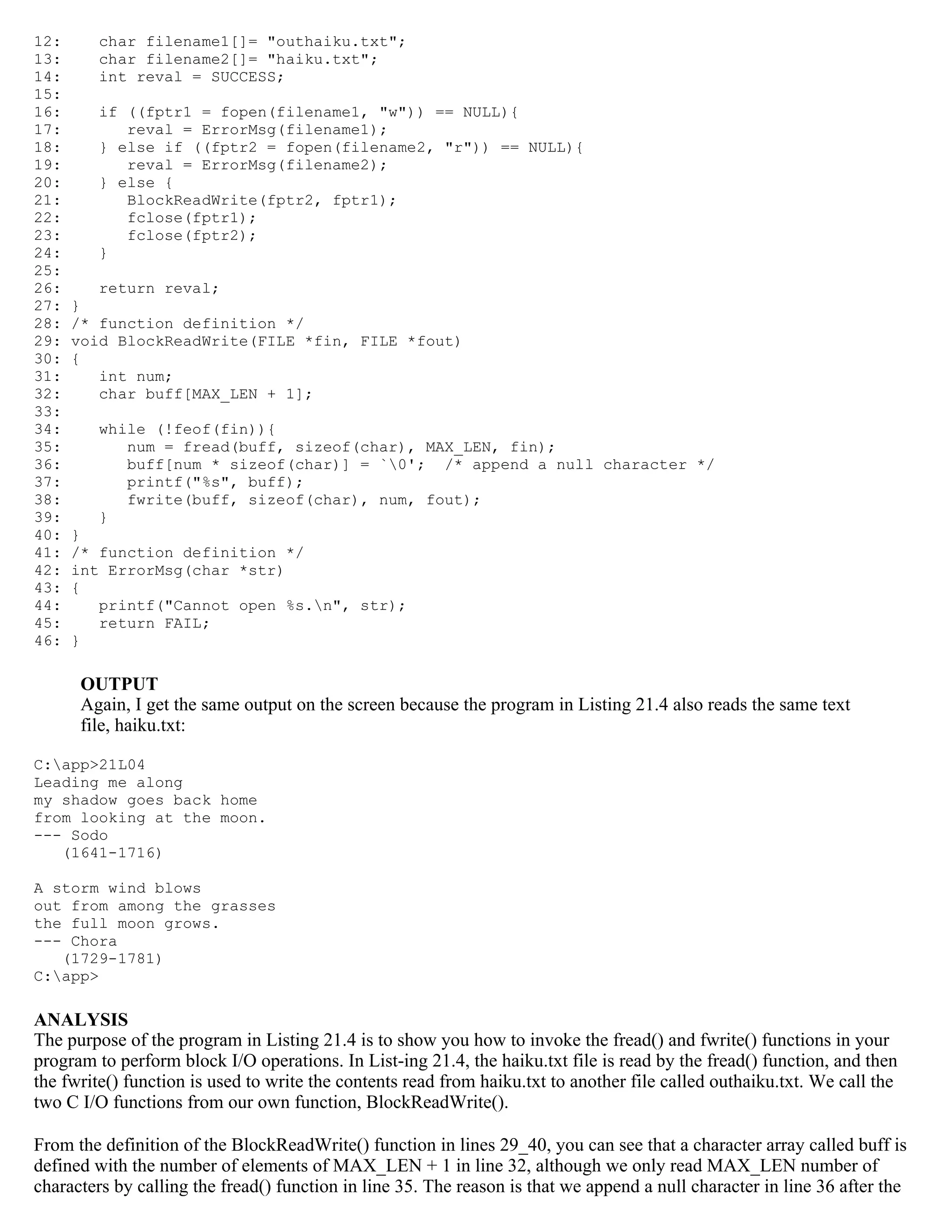 12: char filename1[]= "outhaiku.txt"; 13: char filename2[]= "haiku.txt"; 14: int reval = SUCCESS; 15: 16: if ((fptr1 = fopen(filename1, "w")) == NULL){ 17: reval = ErrorMsg(filename1); 18: } else if ((fptr2 = fopen(filename2, "r")) == NULL){ 19: reval = ErrorMsg(filename2); 20: } else { 21: BlockReadWrite(fptr2, fptr1); 22: fclose(fptr1); 23: fclose(fptr2); 24: } 25: 26: return reval; 27: } 28: /* function definition */ 29: void BlockReadWrite(FILE *fin, FILE *fout) 30: { 31: int num; 32: char buff[MAX_LEN + 1]; 33: 34: while (!feof(fin)){ 35: num = fread(buff, sizeof(char), MAX_LEN, fin); 36: buff[num * sizeof(char)] = `0'; /* append a null character */ 37: printf("%s", buff); 38: fwrite(buff, sizeof(char), num, fout); 39: } 40: } 41: /* function definition */ 42: int ErrorMsg(char *str) 43: { 44: printf("Cannot open %s.n", str); 45: return FAIL; 46: } OUTPUT Again, I get the same output on the screen because the program in Listing 21.4 also reads the same text file, haiku.txt: C:app>21L04 Leading me along my shadow goes back home from looking at the moon. --- Sodo (1641-1716) A storm wind blows out from among the grasses the full moon grows. --- Chora (1729-1781) C:app> ANALYSIS The purpose of the program in Listing 21.4 is to show you how to invoke the fread() and fwrite() functions in your program to perform block I/O operations. In List-ing 21.4, the haiku.txt file is read by the fread() function, and then the fwrite() function is used to write the contents read from haiku.txt to another file called outhaiku.txt. We call the two C I/O functions from our own function, BlockReadWrite(). From the definition of the BlockReadWrite() function in lines 29_40, you can see that a character array called buff is defined with the number of elements of MAX_LEN + 1 in line 32, although we only read MAX_LEN number of characters by calling the fread() function in line 35. The reason is that we append a null character in line 36 after the 