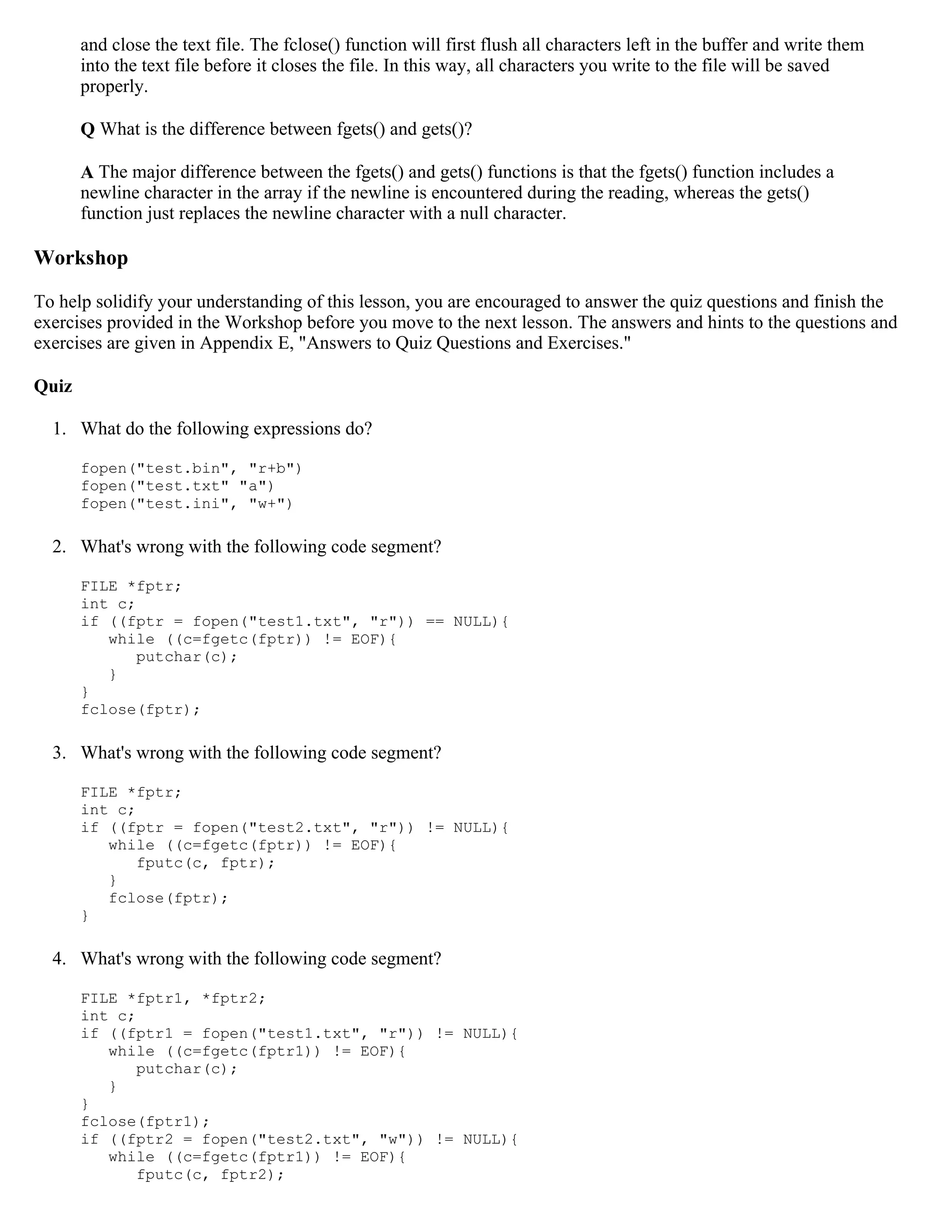 and close the text file. The fclose() function will first flush all characters left in the buffer and write them into the text file before it closes the file. In this way, all characters you write to the file will be saved properly. Q What is the difference between fgets() and gets()? A The major difference between the fgets() and gets() functions is that the fgets() function includes a newline character in the array if the newline is encountered during the reading, whereas the gets() function just replaces the newline character with a null character. Workshop To help solidify your understanding of this lesson, you are encouraged to answer the quiz questions and finish the exercises provided in the Workshop before you move to the next lesson. The answers and hints to the questions and exercises are given in Appendix E, "Answers to Quiz Questions and Exercises." Quiz 1. What do the following expressions do? fopen("test.bin", "r+b") fopen("test.txt" "a") fopen("test.ini", "w+") 2. What's wrong with the following code segment? FILE *fptr; int c; if ((fptr = fopen("test1.txt", "r")) == NULL){ while ((c=fgetc(fptr)) != EOF){ putchar(c); } } fclose(fptr); 3. What's wrong with the following code segment? FILE *fptr; int c; if ((fptr = fopen("test2.txt", "r")) != NULL){ while ((c=fgetc(fptr)) != EOF){ fputc(c, fptr); } fclose(fptr); } 4. What's wrong with the following code segment? FILE *fptr1, *fptr2; int c; if ((fptr1 = fopen("test1.txt", "r")) != NULL){ while ((c=fgetc(fptr1)) != EOF){ putchar(c); } } fclose(fptr1); if ((fptr2 = fopen("test2.txt", "w")) != NULL){ while ((c=fgetc(fptr1)) != EOF){ fputc(c, fptr2); 