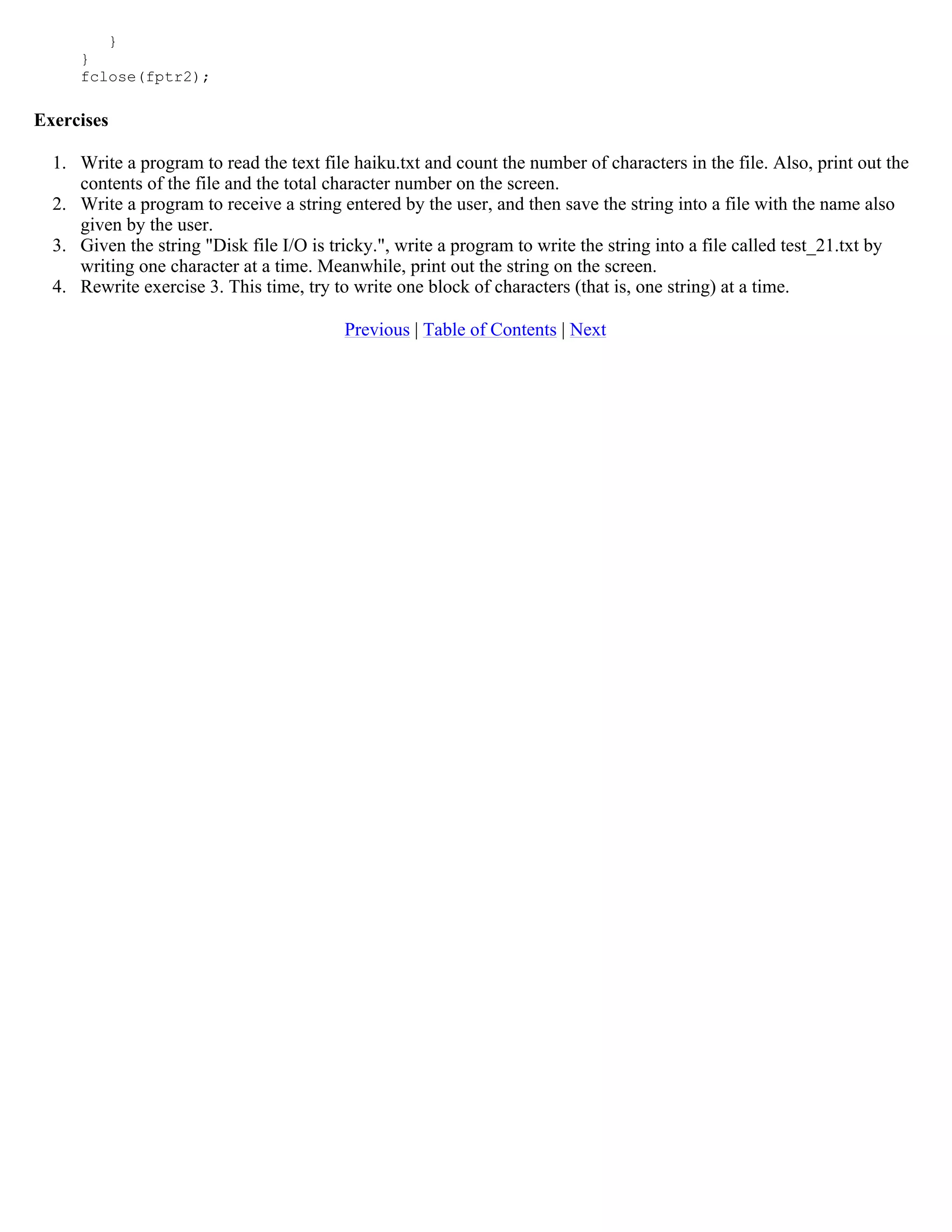 } } fclose(fptr2); Exercises 1. Write a program to read the text file haiku.txt and count the number of characters in the file. Also, print out the contents of the file and the total character number on the screen. 2. Write a program to receive a string entered by the user, and then save the string into a file with the name also given by the user. 3. Given the string "Disk file I/O is tricky.", write a program to write the string into a file called test_21.txt by writing one character at a time. Meanwhile, print out the string on the screen. 4. Rewrite exercise 3. This time, try to write one block of characters (that is, one string) at a time. Previous | Table of Contents | Next 