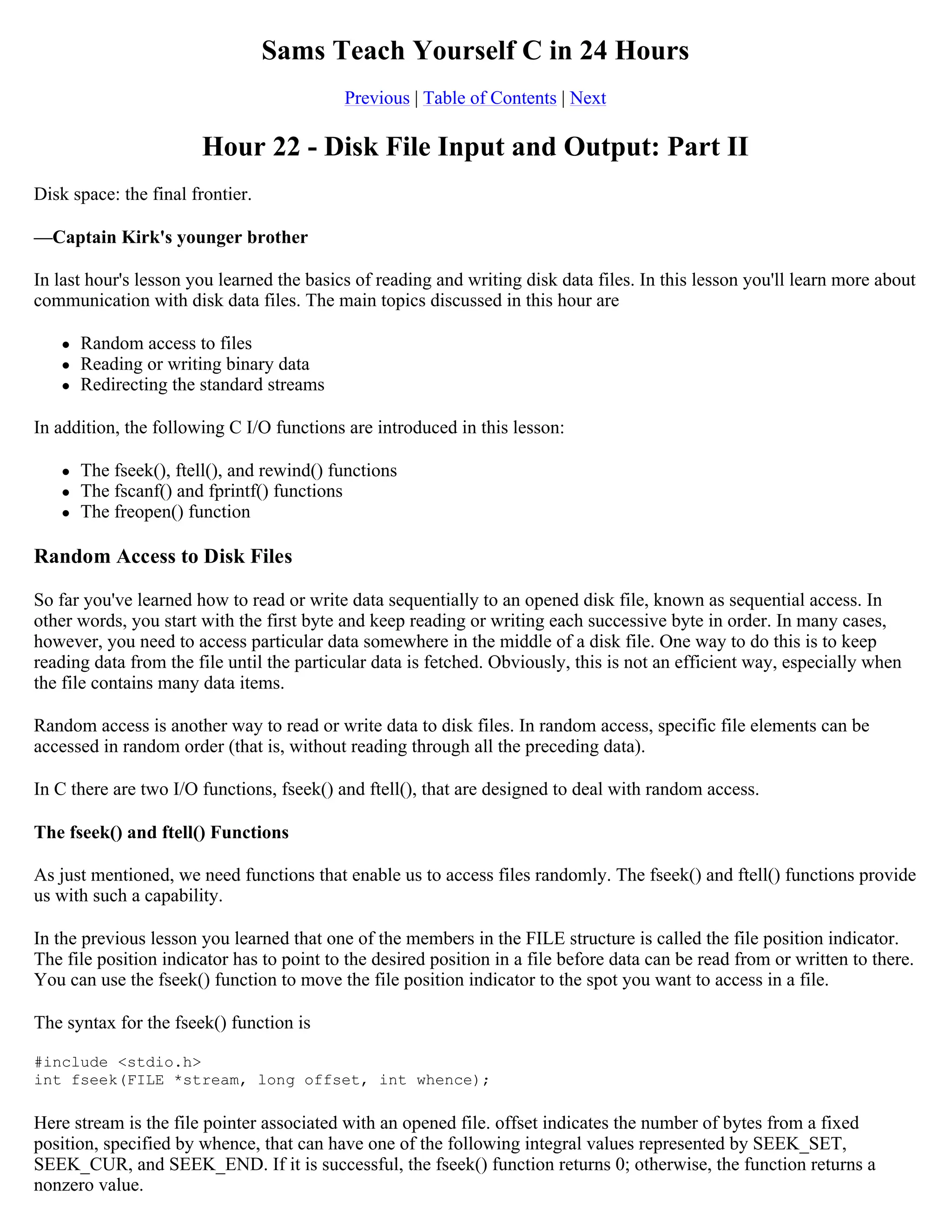 Sams Teach Yourself C in 24 Hours Previous | Table of Contents | Next Hour 22 - Disk File Input and Output: Part II Disk space: the final frontier. —Captain Kirk's younger brother In last hour's lesson you learned the basics of reading and writing disk data files. In this lesson you'll learn more about communication with disk data files. The main topics discussed in this hour are  Random access to files  Reading or writing binary data  Redirecting the standard streams In addition, the following C I/O functions are introduced in this lesson:  The fseek(), ftell(), and rewind() functions  The fscanf() and fprintf() functions  The freopen() function Random Access to Disk Files So far you've learned how to read or write data sequentially to an opened disk file, known as sequential access. In other words, you start with the first byte and keep reading or writing each successive byte in order. In many cases, however, you need to access particular data somewhere in the middle of a disk file. One way to do this is to keep reading data from the file until the particular data is fetched. Obviously, this is not an efficient way, especially when the file contains many data items. Random access is another way to read or write data to disk files. In random access, specific file elements can be accessed in random order (that is, without reading through all the preceding data). In C there are two I/O functions, fseek() and ftell(), that are designed to deal with random access. The fseek() and ftell() Functions As just mentioned, we need functions that enable us to access files randomly. The fseek() and ftell() functions provide us with such a capability. In the previous lesson you learned that one of the members in the FILE structure is called the file position indicator. The file position indicator has to point to the desired position in a file before data can be read from or written to there. You can use the fseek() function to move the file position indicator to the spot you want to access in a file. The syntax for the fseek() function is #include <stdio.h> int fseek(FILE *stream, long offset, int whence); Here stream is the file pointer associated with an opened file. offset indicates the number of bytes from a fixed position, specified by whence, that can have one of the following integral values represented by SEEK_SET, SEEK_CUR, and SEEK_END. If it is successful, the fseek() function returns 0; otherwise, the function returns a nonzero value. 