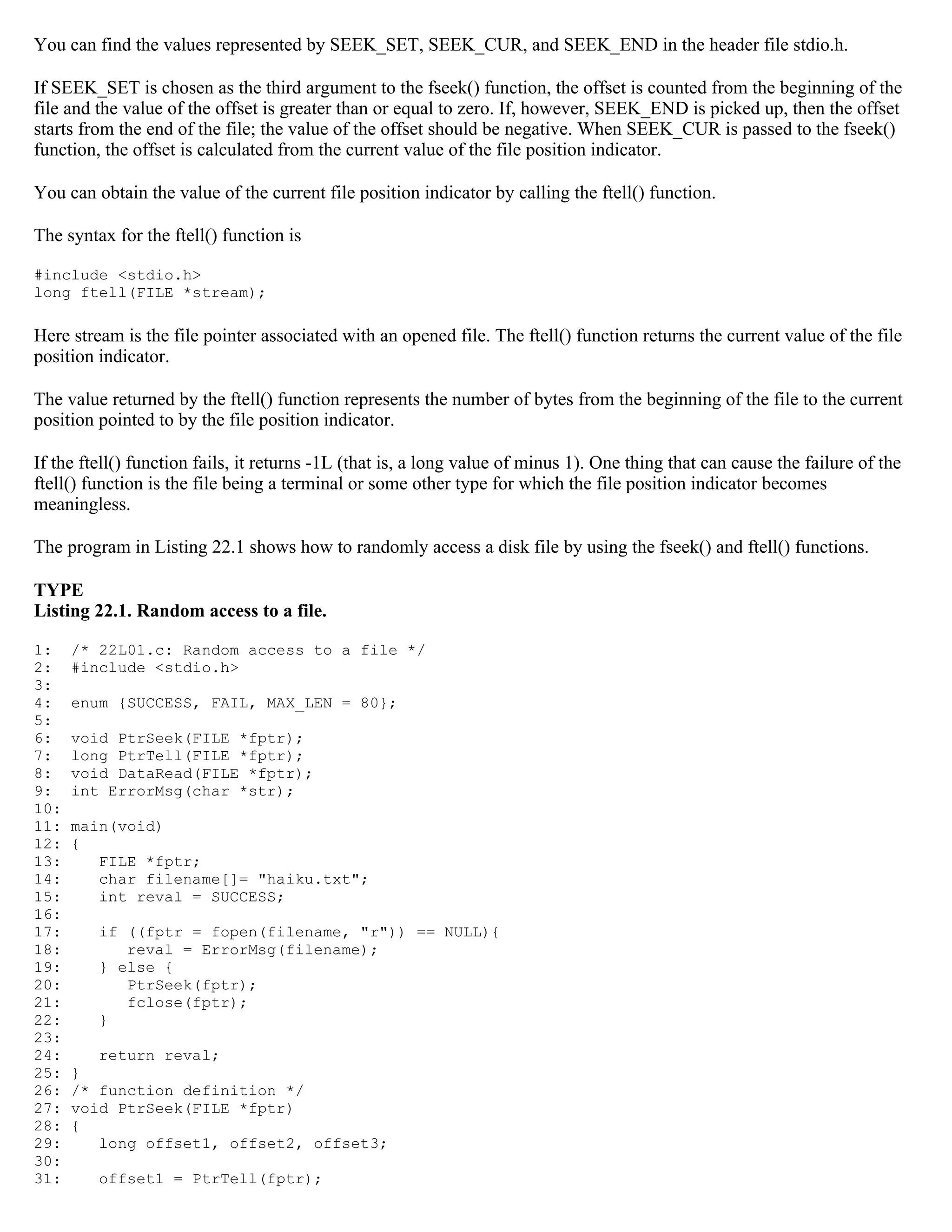 You can find the values represented by SEEK_SET, SEEK_CUR, and SEEK_END in the header file stdio.h. If SEEK_SET is chosen as the third argument to the fseek() function, the offset is counted from the beginning of the file and the value of the offset is greater than or equal to zero. If, however, SEEK_END is picked up, then the offset starts from the end of the file; the value of the offset should be negative. When SEEK_CUR is passed to the fseek() function, the offset is calculated from the current value of the file position indicator. You can obtain the value of the current file position indicator by calling the ftell() function. The syntax for the ftell() function is #include <stdio.h> long ftell(FILE *stream); Here stream is the file pointer associated with an opened file. The ftell() function returns the current value of the file position indicator. The value returned by the ftell() function represents the number of bytes from the beginning of the file to the current position pointed to by the file position indicator. If the ftell() function fails, it returns -1L (that is, a long value of minus 1). One thing that can cause the failure of the ftell() function is the file being a terminal or some other type for which the file position indicator becomes meaningless. The program in Listing 22.1 shows how to randomly access a disk file by using the fseek() and ftell() functions. TYPE Listing 22.1. Random access to a file. 1: /* 22L01.c: Random access to a file */ 2: #include <stdio.h> 3: 4: enum {SUCCESS, FAIL, MAX_LEN = 80}; 5: 6: void PtrSeek(FILE *fptr); 7: long PtrTell(FILE *fptr); 8: void DataRead(FILE *fptr); 9: int ErrorMsg(char *str); 10: 11: main(void) 12: { 13: FILE *fptr; 14: char filename[]= "haiku.txt"; 15: int reval = SUCCESS; 16: 17: if ((fptr = fopen(filename, "r")) == NULL){ 18: reval = ErrorMsg(filename); 19: } else { 20: PtrSeek(fptr); 21: fclose(fptr); 22: } 23: 24: return reval; 25: } 26: /* function definition */ 27: void PtrSeek(FILE *fptr) 28: { 29: long offset1, offset2, offset3; 30: 31: offset1 = PtrTell(fptr); 