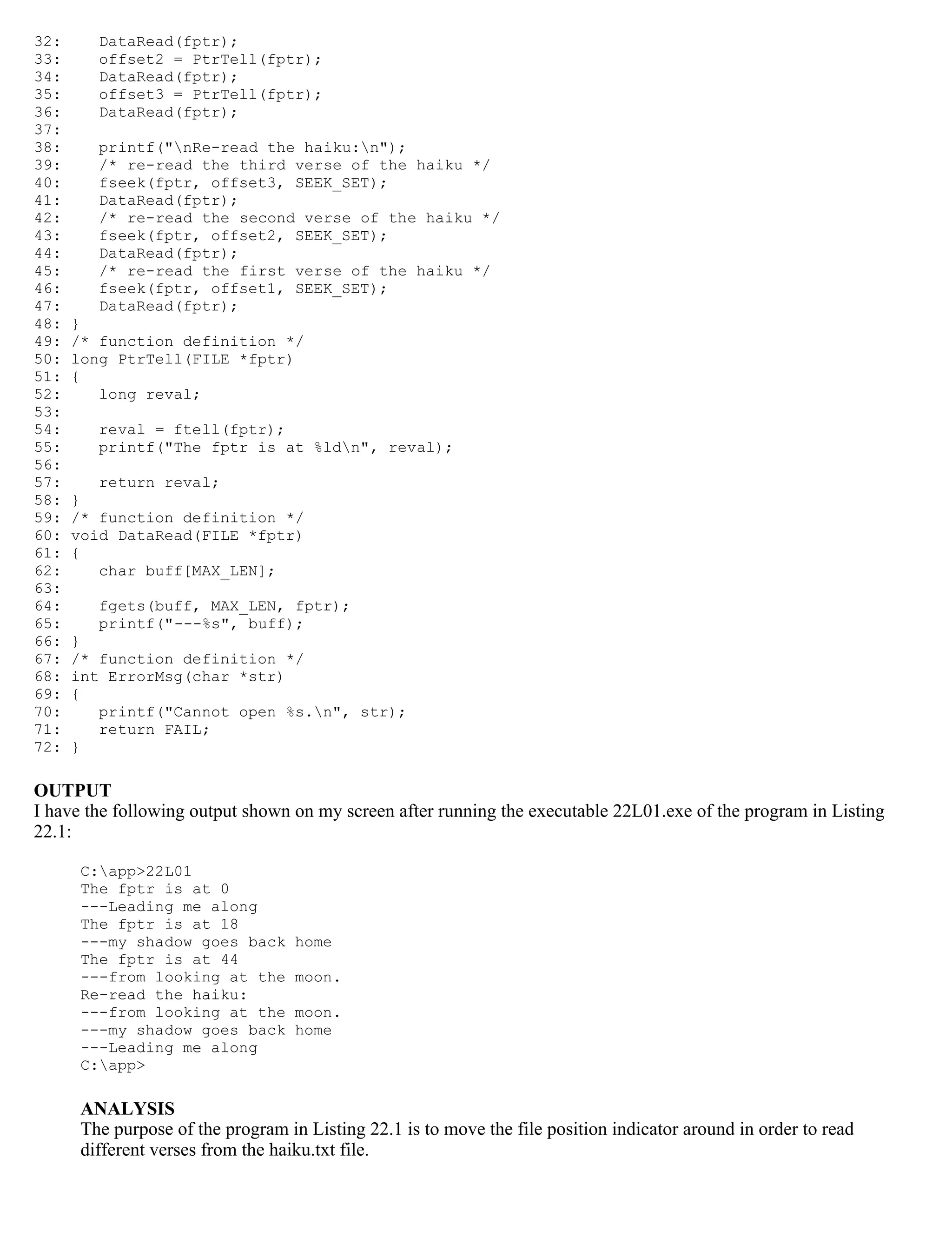32: DataRead(fptr); 33: offset2 = PtrTell(fptr); 34: DataRead(fptr); 35: offset3 = PtrTell(fptr); 36: DataRead(fptr); 37: 38: printf("nRe-read the haiku:n"); 39: /* re-read the third verse of the haiku */ 40: fseek(fptr, offset3, SEEK_SET); 41: DataRead(fptr); 42: /* re-read the second verse of the haiku */ 43: fseek(fptr, offset2, SEEK_SET); 44: DataRead(fptr); 45: /* re-read the first verse of the haiku */ 46: fseek(fptr, offset1, SEEK_SET); 47: DataRead(fptr); 48: } 49: /* function definition */ 50: long PtrTell(FILE *fptr) 51: { 52: long reval; 53: 54: reval = ftell(fptr); 55: printf("The fptr is at %ldn", reval); 56: 57: return reval; 58: } 59: /* function definition */ 60: void DataRead(FILE *fptr) 61: { 62: char buff[MAX_LEN]; 63: 64: fgets(buff, MAX_LEN, fptr); 65: printf("---%s", buff); 66: } 67: /* function definition */ 68: int ErrorMsg(char *str) 69: { 70: printf("Cannot open %s.n", str); 71: return FAIL; 72: } OUTPUT I have the following output shown on my screen after running the executable 22L01.exe of the program in Listing 22.1: C:app>22L01 The fptr is at 0 ---Leading me along The fptr is at 18 ---my shadow goes back home The fptr is at 44 ---from looking at the moon. Re-read the haiku: ---from looking at the moon. ---my shadow goes back home ---Leading me along C:app> ANALYSIS The purpose of the program in Listing 22.1 is to move the file position indicator around in order to read different verses from the haiku.txt file. 