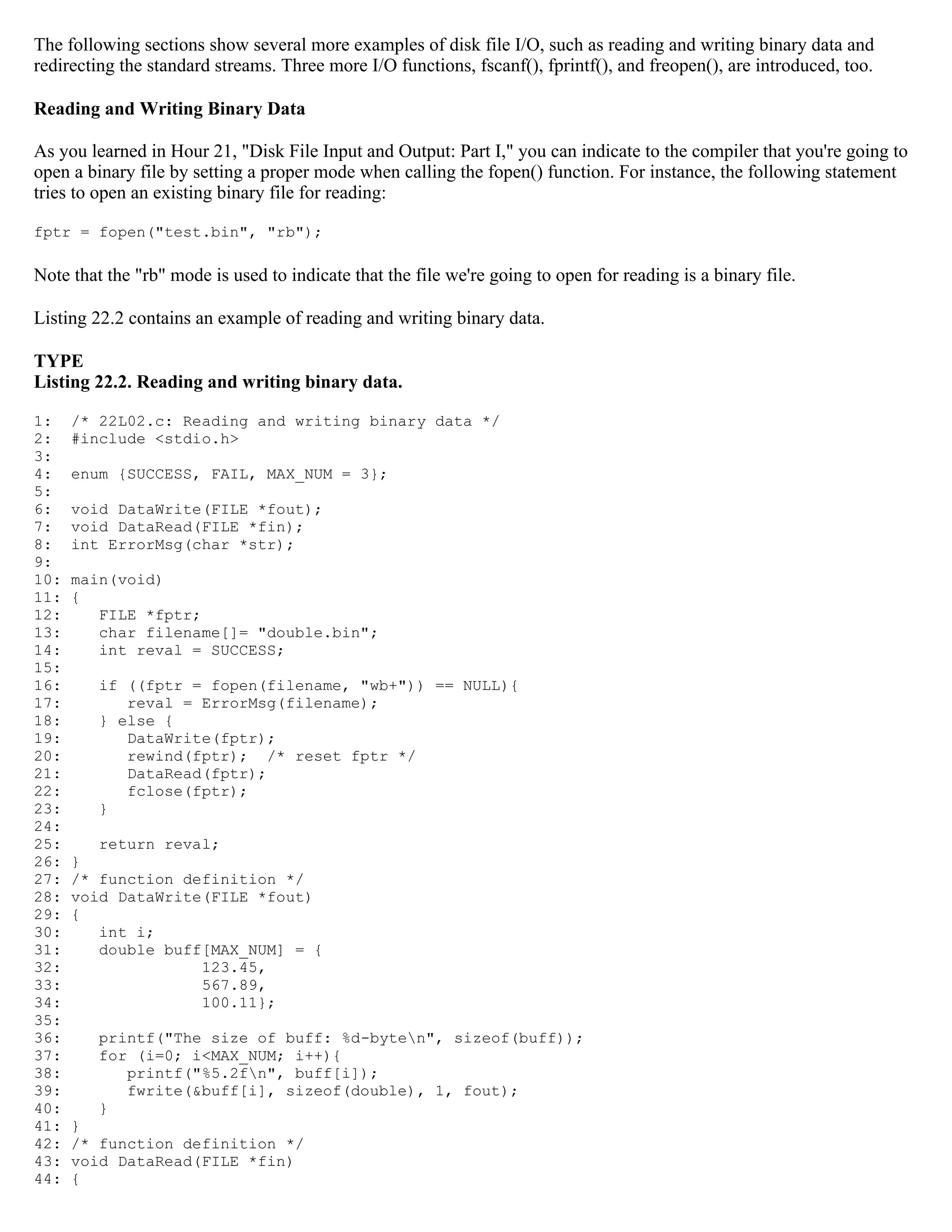 The following sections show several more examples of disk file I/O, such as reading and writing binary data and redirecting the standard streams. Three more I/O functions, fscanf(), fprintf(), and freopen(), are introduced, too. Reading and Writing Binary Data As you learned in Hour 21, "Disk File Input and Output: Part I," you can indicate to the compiler that you're going to open a binary file by setting a proper mode when calling the fopen() function. For instance, the following statement tries to open an existing binary file for reading: fptr = fopen("test.bin", "rb"); Note that the "rb" mode is used to indicate that the file we're going to open for reading is a binary file. Listing 22.2 contains an example of reading and writing binary data. TYPE Listing 22.2. Reading and writing binary data. 1: /* 22L02.c: Reading and writing binary data */ 2: #include <stdio.h> 3: 4: enum {SUCCESS, FAIL, MAX_NUM = 3}; 5: 6: void DataWrite(FILE *fout); 7: void DataRead(FILE *fin); 8: int ErrorMsg(char *str); 9: 10: main(void) 11: { 12: FILE *fptr; 13: char filename[]= "double.bin"; 14: int reval = SUCCESS; 15: 16: if ((fptr = fopen(filename, "wb+")) == NULL){ 17: reval = ErrorMsg(filename); 18: } else { 19: DataWrite(fptr); 20: rewind(fptr); /* reset fptr */ 21: DataRead(fptr); 22: fclose(fptr); 23: } 24: 25: return reval; 26: } 27: /* function definition */ 28: void DataWrite(FILE *fout) 29: { 30: int i; 31: double buff[MAX_NUM] = { 32: 123.45, 33: 567.89, 34: 100.11}; 35: 36: printf("The size of buff: %d-byten", sizeof(buff)); 37: for (i=0; i<MAX_NUM; i++){ 38: printf("%5.2fn", buff[i]); 39: fwrite(&buff[i], sizeof(double), 1, fout); 40: } 41: } 42: /* function definition */ 43: void DataRead(FILE *fin) 44: { 