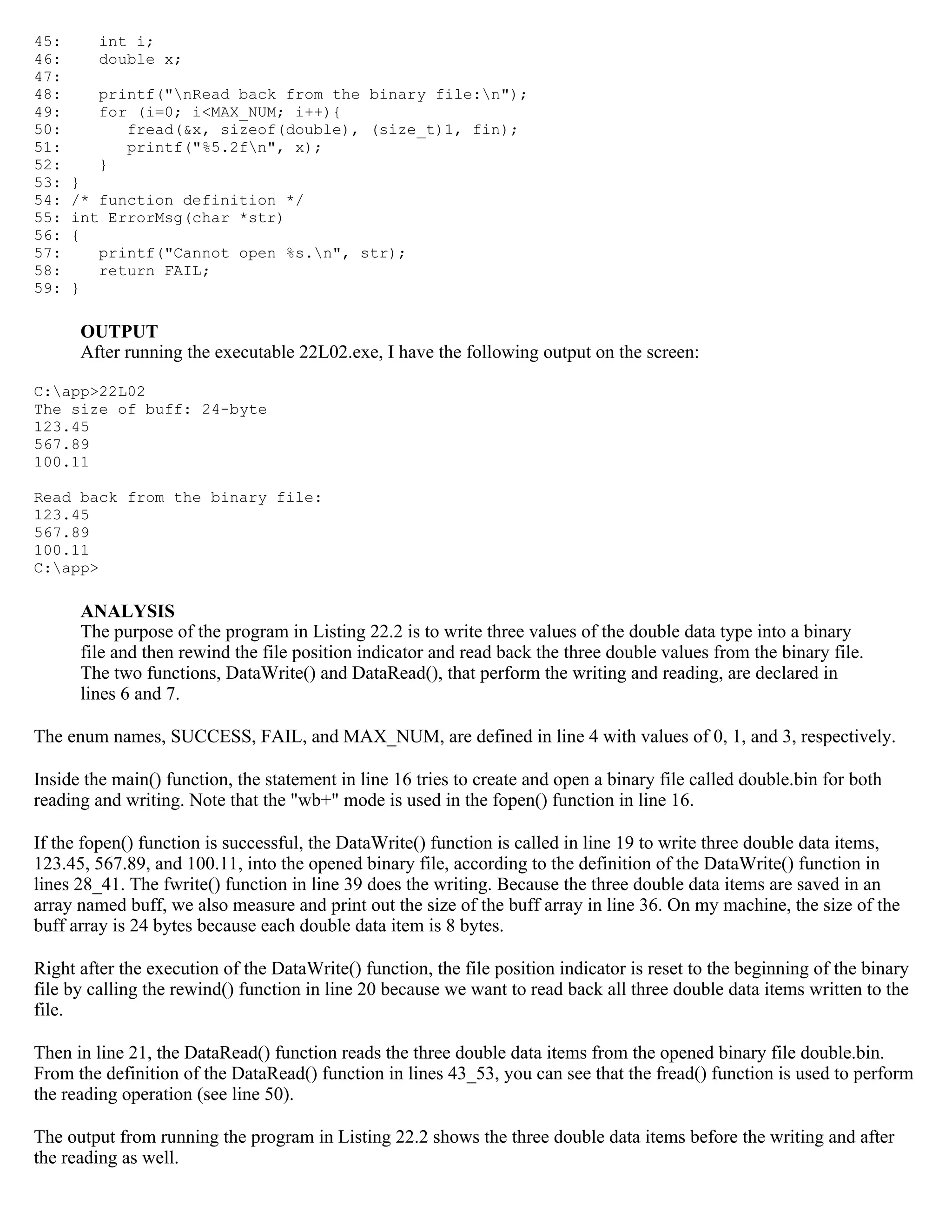 45: int i; 46: double x; 47: 48: printf("nRead back from the binary file:n"); 49: for (i=0; i<MAX_NUM; i++){ 50: fread(&x, sizeof(double), (size_t)1, fin); 51: printf("%5.2fn", x); 52: } 53: } 54: /* function definition */ 55: int ErrorMsg(char *str) 56: { 57: printf("Cannot open %s.n", str); 58: return FAIL; 59: } OUTPUT After running the executable 22L02.exe, I have the following output on the screen: C:app>22L02 The size of buff: 24-byte 123.45 567.89 100.11 Read back from the binary file: 123.45 567.89 100.11 C:app> ANALYSIS The purpose of the program in Listing 22.2 is to write three values of the double data type into a binary file and then rewind the file position indicator and read back the three double values from the binary file. The two functions, DataWrite() and DataRead(), that perform the writing and reading, are declared in lines 6 and 7. The enum names, SUCCESS, FAIL, and MAX_NUM, are defined in line 4 with values of 0, 1, and 3, respectively. Inside the main() function, the statement in line 16 tries to create and open a binary file called double.bin for both reading and writing. Note that the "wb+" mode is used in the fopen() function in line 16. If the fopen() function is successful, the DataWrite() function is called in line 19 to write three double data items, 123.45, 567.89, and 100.11, into the opened binary file, according to the definition of the DataWrite() function in lines 28_41. The fwrite() function in line 39 does the writing. Because the three double data items are saved in an array named buff, we also measure and print out the size of the buff array in line 36. On my machine, the size of the buff array is 24 bytes because each double data item is 8 bytes. Right after the execution of the DataWrite() function, the file position indicator is reset to the beginning of the binary file by calling the rewind() function in line 20 because we want to read back all three double data items written to the file. Then in line 21, the DataRead() function reads the three double data items from the opened binary file double.bin. From the definition of the DataRead() function in lines 43_53, you can see that the fread() function is used to perform the reading operation (see line 50). The output from running the program in Listing 22.2 shows the three double data items before the writing and after the reading as well. 