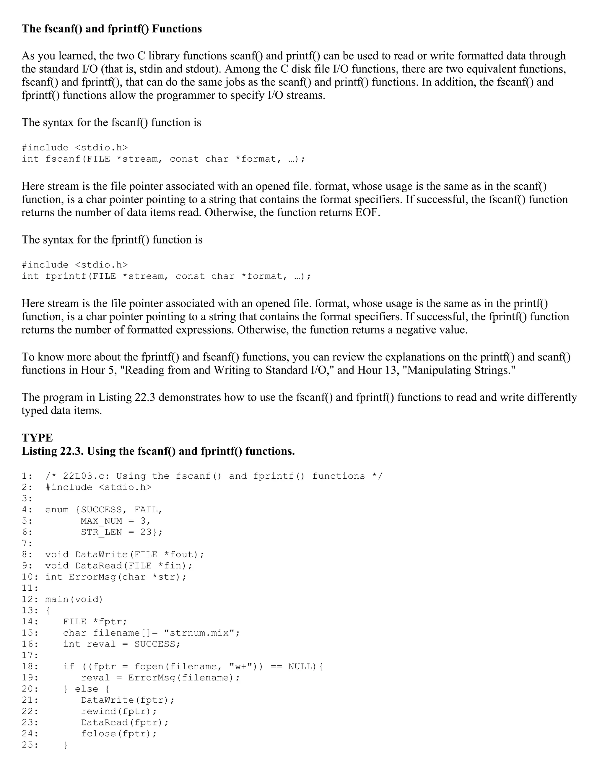 The fscanf() and fprintf() Functions As you learned, the two C library functions scanf() and printf() can be used to read or write formatted data through the standard I/O (that is, stdin and stdout). Among the C disk file I/O functions, there are two equivalent functions, fscanf() and fprintf(), that can do the same jobs as the scanf() and printf() functions. In addition, the fscanf() and fprintf() functions allow the programmer to specify I/O streams. The syntax for the fscanf() function is #include <stdio.h> int fscanf(FILE *stream, const char *format, …); Here stream is the file pointer associated with an opened file. format, whose usage is the same as in the scanf() function, is a char pointer pointing to a string that contains the format specifiers. If successful, the fscanf() function returns the number of data items read. Otherwise, the function returns EOF. The syntax for the fprintf() function is #include <stdio.h> int fprintf(FILE *stream, const char *format, …); Here stream is the file pointer associated with an opened file. format, whose usage is the same as in the printf() function, is a char pointer pointing to a string that contains the format specifiers. If successful, the fprintf() function returns the number of formatted expressions. Otherwise, the function returns a negative value. To know more about the fprintf() and fscanf() functions, you can review the explanations on the printf() and scanf() functions in Hour 5, "Reading from and Writing to Standard I/O," and Hour 13, "Manipulating Strings." The program in Listing 22.3 demonstrates how to use the fscanf() and fprintf() functions to read and write differently typed data items. TYPE Listing 22.3. Using the fscanf() and fprintf() functions. 1: /* 22L03.c: Using the fscanf() and fprintf() functions */ 2: #include <stdio.h> 3: 4: enum {SUCCESS, FAIL, 5: MAX_NUM = 3, 6: STR_LEN = 23}; 7: 8: void DataWrite(FILE *fout); 9: void DataRead(FILE *fin); 10: int ErrorMsg(char *str); 11: 12: main(void) 13: { 14: FILE *fptr; 15: char filename[]= "strnum.mix"; 16: int reval = SUCCESS; 17: 18: if ((fptr = fopen(filename, "w+")) == NULL){ 19: reval = ErrorMsg(filename); 20: } else { 21: DataWrite(fptr); 22: rewind(fptr); 23: DataRead(fptr); 24: fclose(fptr); 25: } 