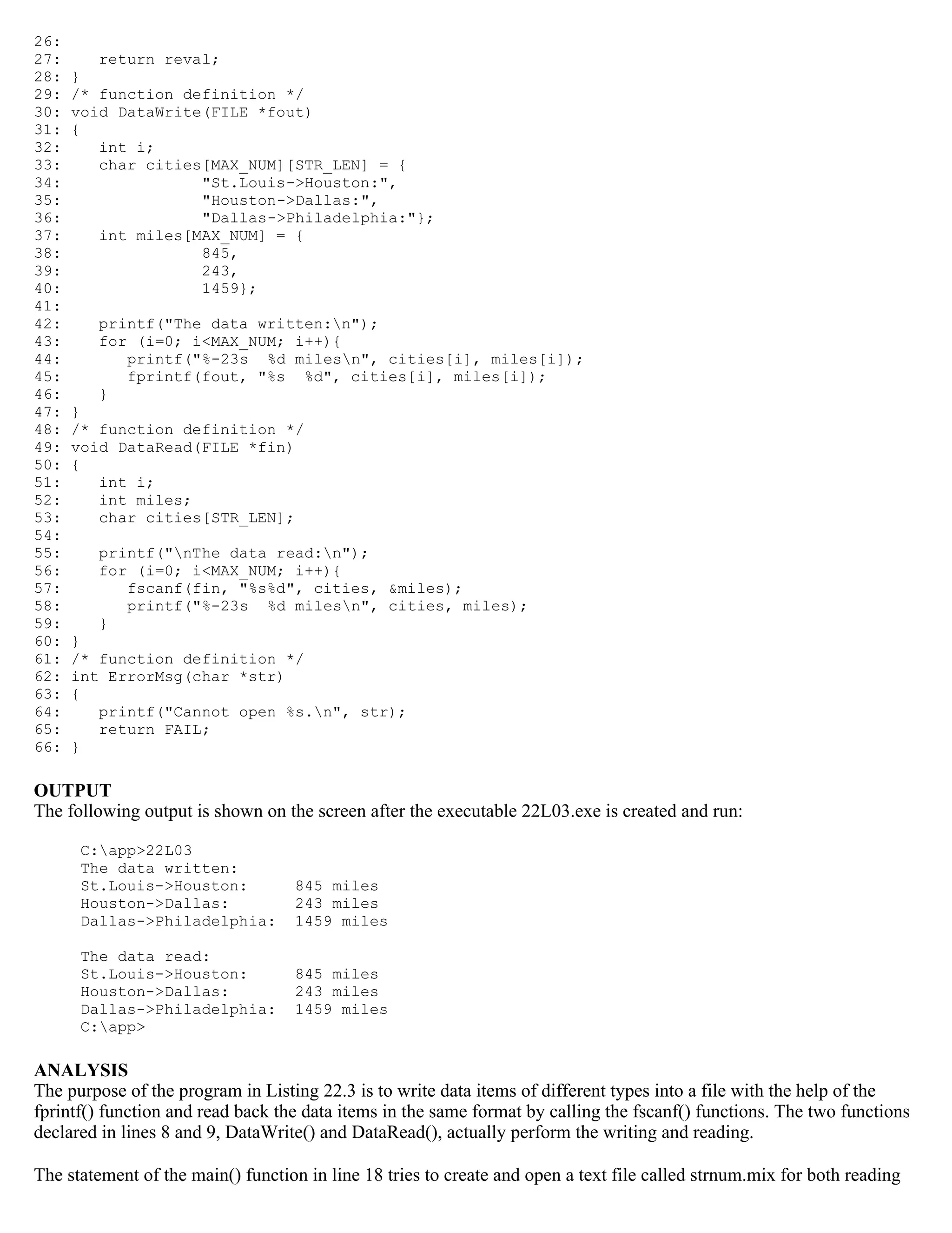 26: 27: return reval; 28: } 29: /* function definition */ 30: void DataWrite(FILE *fout) 31: { 32: int i; 33: char cities[MAX_NUM][STR_LEN] = { 34: "St.Louis->Houston:", 35: "Houston->Dallas:", 36: "Dallas->Philadelphia:"}; 37: int miles[MAX_NUM] = { 38: 845, 39: 243, 40: 1459}; 41: 42: printf("The data written:n"); 43: for (i=0; i<MAX_NUM; i++){ 44: printf("%-23s %d milesn", cities[i], miles[i]); 45: fprintf(fout, "%s %d", cities[i], miles[i]); 46: } 47: } 48: /* function definition */ 49: void DataRead(FILE *fin) 50: { 51: int i; 52: int miles; 53: char cities[STR_LEN]; 54: 55: printf("nThe data read:n"); 56: for (i=0; i<MAX_NUM; i++){ 57: fscanf(fin, "%s%d", cities, &miles); 58: printf("%-23s %d milesn", cities, miles); 59: } 60: } 61: /* function definition */ 62: int ErrorMsg(char *str) 63: { 64: printf("Cannot open %s.n", str); 65: return FAIL; 66: } OUTPUT The following output is shown on the screen after the executable 22L03.exe is created and run: C:app>22L03 The data written: St.Louis->Houston: 845 miles Houston->Dallas: 243 miles Dallas->Philadelphia: 1459 miles The data read: St.Louis->Houston: 845 miles Houston->Dallas: 243 miles Dallas->Philadelphia: 1459 miles C:app> ANALYSIS The purpose of the program in Listing 22.3 is to write data items of different types into a file with the help of the fprintf() function and read back the data items in the same format by calling the fscanf() functions. The two functions declared in lines 8 and 9, DataWrite() and DataRead(), actually perform the writing and reading. The statement of the main() function in line 18 tries to create and open a text file called strnum.mix for both reading 