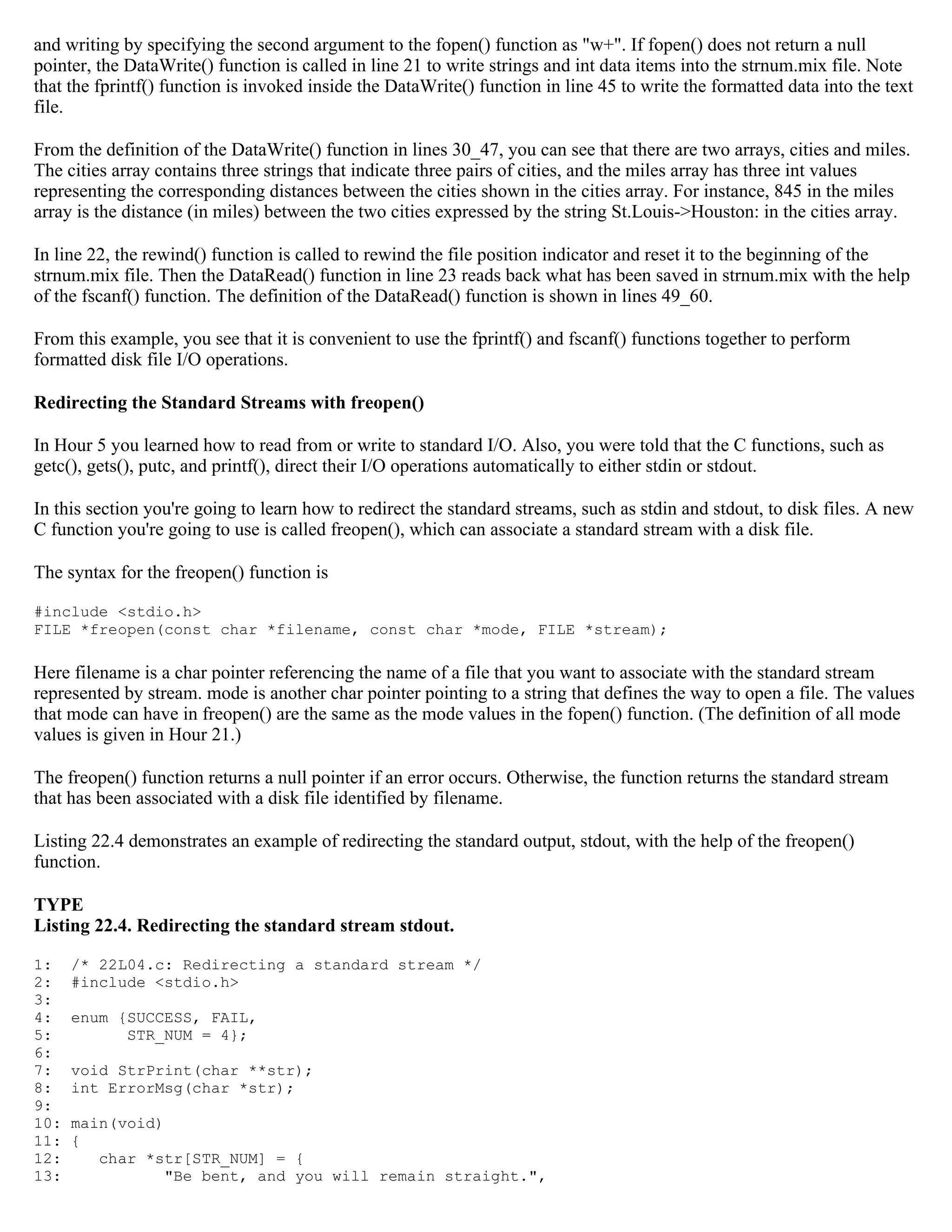 and writing by specifying the second argument to the fopen() function as "w+". If fopen() does not return a null pointer, the DataWrite() function is called in line 21 to write strings and int data items into the strnum.mix file. Note that the fprintf() function is invoked inside the DataWrite() function in line 45 to write the formatted data into the text file. From the definition of the DataWrite() function in lines 30_47, you can see that there are two arrays, cities and miles. The cities array contains three strings that indicate three pairs of cities, and the miles array has three int values representing the corresponding distances between the cities shown in the cities array. For instance, 845 in the miles array is the distance (in miles) between the two cities expressed by the string St.Louis->Houston: in the cities array. In line 22, the rewind() function is called to rewind the file position indicator and reset it to the beginning of the strnum.mix file. Then the DataRead() function in line 23 reads back what has been saved in strnum.mix with the help of the fscanf() function. The definition of the DataRead() function is shown in lines 49_60. From this example, you see that it is convenient to use the fprintf() and fscanf() functions together to perform formatted disk file I/O operations. Redirecting the Standard Streams with freopen() In Hour 5 you learned how to read from or write to standard I/O. Also, you were told that the C functions, such as getc(), gets(), putc, and printf(), direct their I/O operations automatically to either stdin or stdout. In this section you're going to learn how to redirect the standard streams, such as stdin and stdout, to disk files. A new C function you're going to use is called freopen(), which can associate a standard stream with a disk file. The syntax for the freopen() function is #include <stdio.h> FILE *freopen(const char *filename, const char *mode, FILE *stream); Here filename is a char pointer referencing the name of a file that you want to associate with the standard stream represented by stream. mode is another char pointer pointing to a string that defines the way to open a file. The values that mode can have in freopen() are the same as the mode values in the fopen() function. (The definition of all mode values is given in Hour 21.) The freopen() function returns a null pointer if an error occurs. Otherwise, the function returns the standard stream that has been associated with a disk file identified by filename. Listing 22.4 demonstrates an example of redirecting the standard output, stdout, with the help of the freopen() function. TYPE Listing 22.4. Redirecting the standard stream stdout. 1: /* 22L04.c: Redirecting a standard stream */ 2: #include <stdio.h> 3: 4: enum {SUCCESS, FAIL, 5: STR_NUM = 4}; 6: 7: void StrPrint(char **str); 8: int ErrorMsg(char *str); 9: 10: main(void) 11: { 12: char *str[STR_NUM] = { 13: "Be bent, and you will remain straight.", 