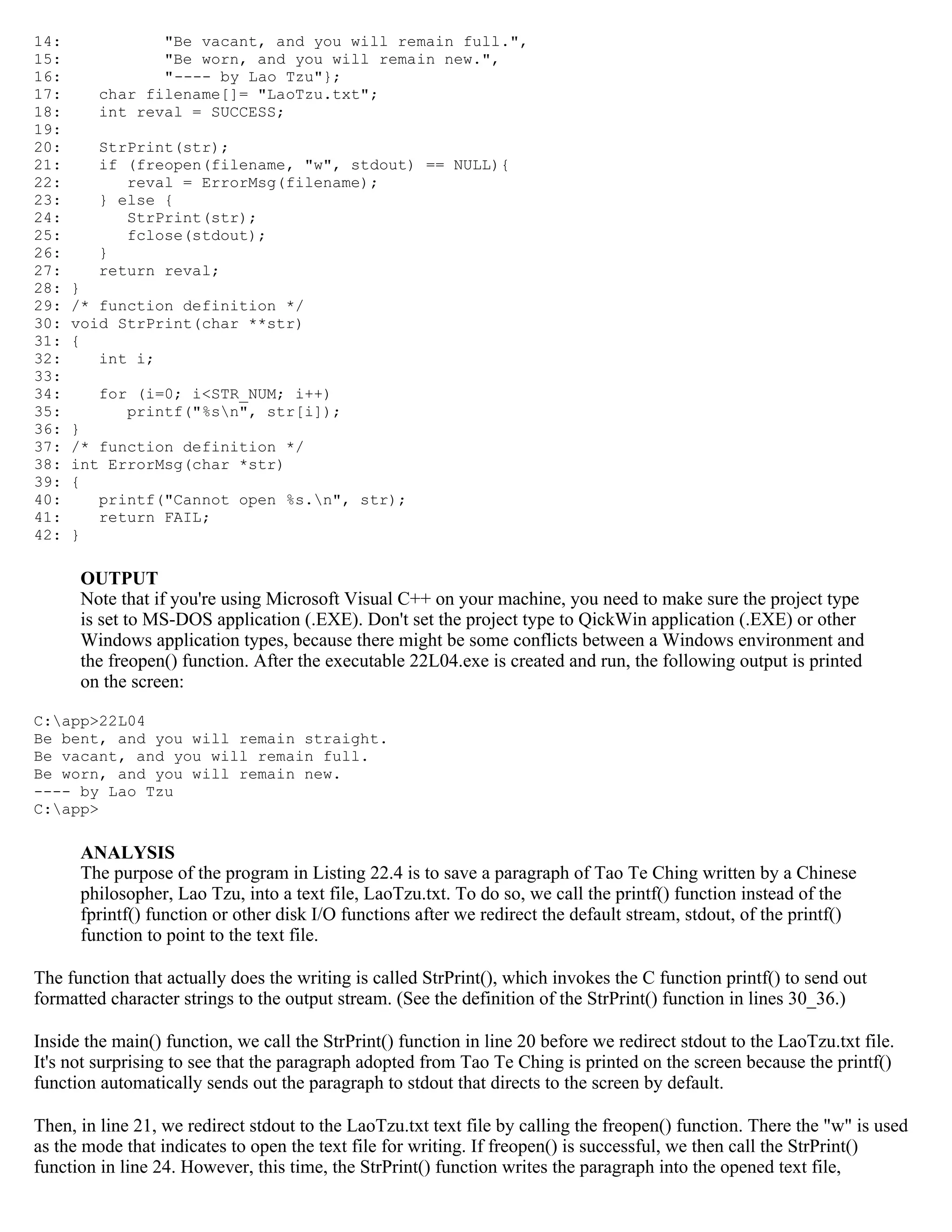 14: "Be vacant, and you will remain full.", 15: "Be worn, and you will remain new.", 16: "---- by Lao Tzu"}; 17: char filename[]= "LaoTzu.txt"; 18: int reval = SUCCESS; 19: 20: StrPrint(str); 21: if (freopen(filename, "w", stdout) == NULL){ 22: reval = ErrorMsg(filename); 23: } else { 24: StrPrint(str); 25: fclose(stdout); 26: } 27: return reval; 28: } 29: /* function definition */ 30: void StrPrint(char **str) 31: { 32: int i; 33: 34: for (i=0; i<STR_NUM; i++) 35: printf("%sn", str[i]); 36: } 37: /* function definition */ 38: int ErrorMsg(char *str) 39: { 40: printf("Cannot open %s.n", str); 41: return FAIL; 42: } OUTPUT Note that if you're using Microsoft Visual C++ on your machine, you need to make sure the project type is set to MS-DOS application (.EXE). Don't set the project type to QickWin application (.EXE) or other Windows application types, because there might be some conflicts between a Windows environment and the freopen() function. After the executable 22L04.exe is created and run, the following output is printed on the screen: C:app>22L04 Be bent, and you will remain straight. Be vacant, and you will remain full. Be worn, and you will remain new. ---- by Lao Tzu C:app> ANALYSIS The purpose of the program in Listing 22.4 is to save a paragraph of Tao Te Ching written by a Chinese philosopher, Lao Tzu, into a text file, LaoTzu.txt. To do so, we call the printf() function instead of the fprintf() function or other disk I/O functions after we redirect the default stream, stdout, of the printf() function to point to the text file. The function that actually does the writing is called StrPrint(), which invokes the C function printf() to send out formatted character strings to the output stream. (See the definition of the StrPrint() function in lines 30_36.) Inside the main() function, we call the StrPrint() function in line 20 before we redirect stdout to the LaoTzu.txt file. It's not surprising to see that the paragraph adopted from Tao Te Ching is printed on the screen because the printf() function automatically sends out the paragraph to stdout that directs to the screen by default. Then, in line 21, we redirect stdout to the LaoTzu.txt text file by calling the freopen() function. There the "w" is used as the mode that indicates to open the text file for writing. If freopen() is successful, we then call the StrPrint() function in line 24. However, this time, the StrPrint() function writes the paragraph into the opened text file, 