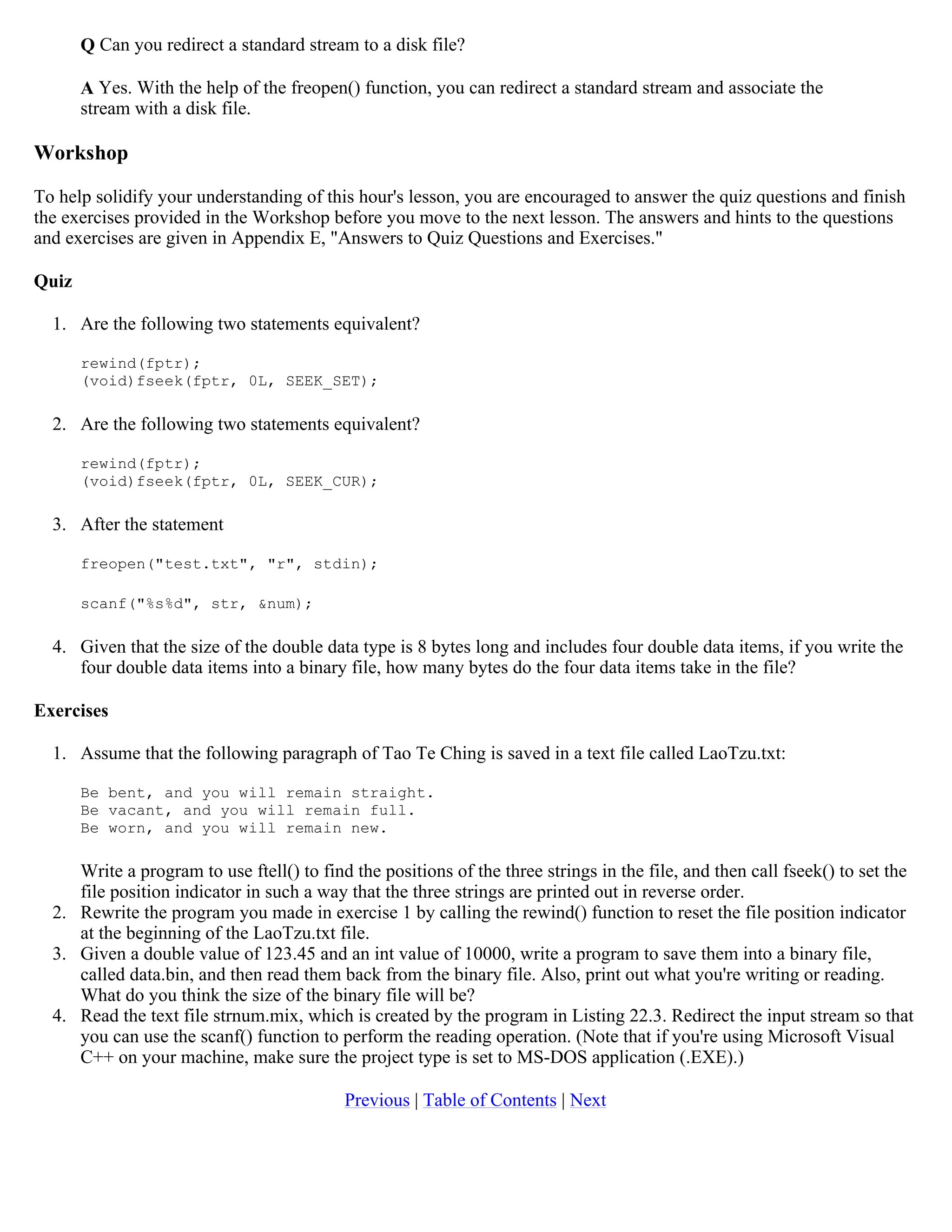 Q Can you redirect a standard stream to a disk file? A Yes. With the help of the freopen() function, you can redirect a standard stream and associate the stream with a disk file. Workshop To help solidify your understanding of this hour's lesson, you are encouraged to answer the quiz questions and finish the exercises provided in the Workshop before you move to the next lesson. The answers and hints to the questions and exercises are given in Appendix E, "Answers to Quiz Questions and Exercises." Quiz 1. Are the following two statements equivalent? rewind(fptr); (void)fseek(fptr, 0L, SEEK_SET); 2. Are the following two statements equivalent? rewind(fptr); (void)fseek(fptr, 0L, SEEK_CUR); 3. After the statement freopen("test.txt", "r", stdin); scanf("%s%d", str, &num); 4. Given that the size of the double data type is 8 bytes long and includes four double data items, if you write the four double data items into a binary file, how many bytes do the four data items take in the file? Exercises 1. Assume that the following paragraph of Tao Te Ching is saved in a text file called LaoTzu.txt: Be bent, and you will remain straight. Be vacant, and you will remain full. Be worn, and you will remain new. Write a program to use ftell() to find the positions of the three strings in the file, and then call fseek() to set the file position indicator in such a way that the three strings are printed out in reverse order. 2. Rewrite the program you made in exercise 1 by calling the rewind() function to reset the file position indicator at the beginning of the LaoTzu.txt file. 3. Given a double value of 123.45 and an int value of 10000, write a program to save them into a binary file, called data.bin, and then read them back from the binary file. Also, print out what you're writing or reading. What do you think the size of the binary file will be? 4. Read the text file strnum.mix, which is created by the program in Listing 22.3. Redirect the input stream so that you can use the scanf() function to perform the reading operation. (Note that if you're using Microsoft Visual C++ on your machine, make sure the project type is set to MS-DOS application (.EXE).) Previous | Table of Contents | Next 