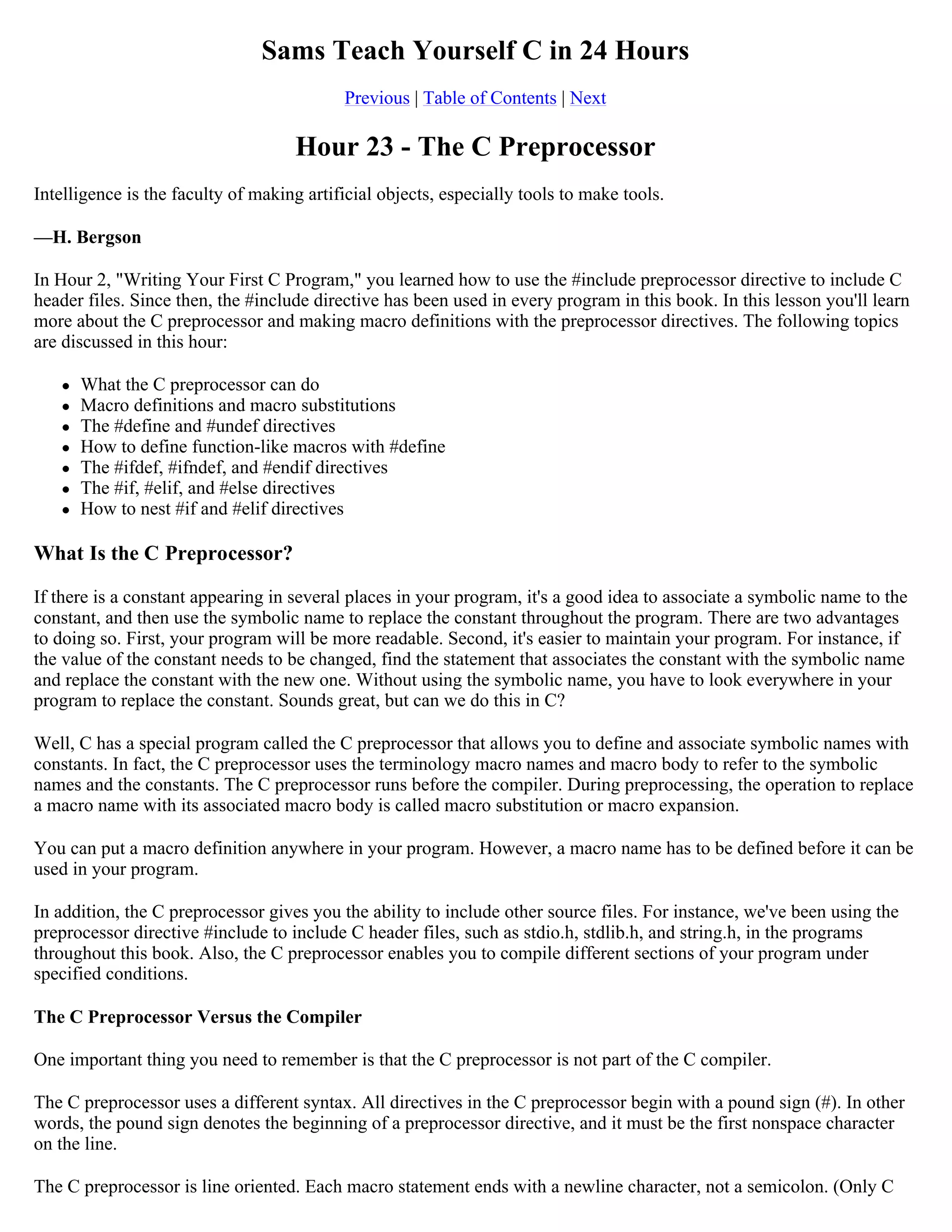 Sams Teach Yourself C in 24 Hours Previous | Table of Contents | Next Hour 23 - The C Preprocessor Intelligence is the faculty of making artificial objects, especially tools to make tools. —H. Bergson In Hour 2, "Writing Your First C Program," you learned how to use the #include preprocessor directive to include C header files. Since then, the #include directive has been used in every program in this book. In this lesson you'll learn more about the C preprocessor and making macro definitions with the preprocessor directives. The following topics are discussed in this hour:  What the C preprocessor can do  Macro definitions and macro substitutions  The #define and #undef directives  How to define function-like macros with #define  The #ifdef, #ifndef, and #endif directives  The #if, #elif, and #else directives  How to nest #if and #elif directives What Is the C Preprocessor? If there is a constant appearing in several places in your program, it's a good idea to associate a symbolic name to the constant, and then use the symbolic name to replace the constant throughout the program. There are two advantages to doing so. First, your program will be more readable. Second, it's easier to maintain your program. For instance, if the value of the constant needs to be changed, find the statement that associates the constant with the symbolic name and replace the constant with the new one. Without using the symbolic name, you have to look everywhere in your program to replace the constant. Sounds great, but can we do this in C? Well, C has a special program called the C preprocessor that allows you to define and associate symbolic names with constants. In fact, the C preprocessor uses the terminology macro names and macro body to refer to the symbolic names and the constants. The C preprocessor runs before the compiler. During preprocessing, the operation to replace a macro name with its associated macro body is called macro substitution or macro expansion. You can put a macro definition anywhere in your program. However, a macro name has to be defined before it can be used in your program. In addition, the C preprocessor gives you the ability to include other source files. For instance, we've been using the preprocessor directive #include to include C header files, such as stdio.h, stdlib.h, and string.h, in the programs throughout this book. Also, the C preprocessor enables you to compile different sections of your program under specified conditions. The C Preprocessor Versus the Compiler One important thing you need to remember is that the C preprocessor is not part of the C compiler. The C preprocessor uses a different syntax. All directives in the C preprocessor begin with a pound sign (#). In other words, the pound sign denotes the beginning of a preprocessor directive, and it must be the first nonspace character on the line. The C preprocessor is line oriented. Each macro statement ends with a newline character, not a semicolon. (Only C 