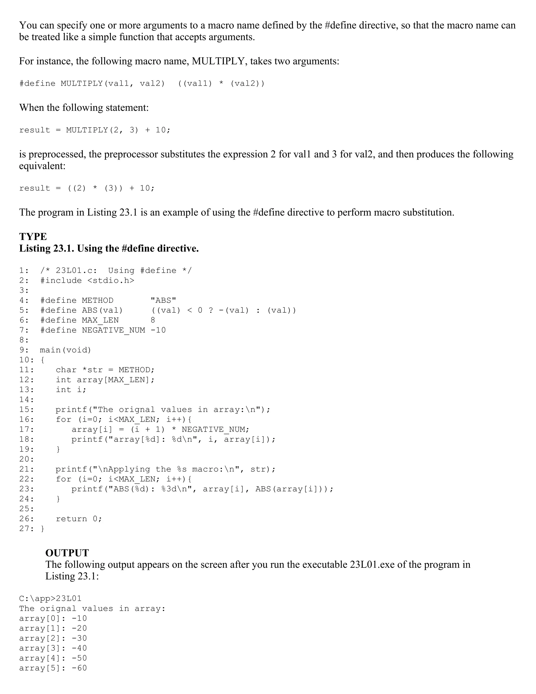 You can specify one or more arguments to a macro name defined by the #define directive, so that the macro name can be treated like a simple function that accepts arguments. For instance, the following macro name, MULTIPLY, takes two arguments: #define MULTIPLY(val1, val2) ((val1) * (val2)) When the following statement: result = MULTIPLY(2, 3) + 10; is preprocessed, the preprocessor substitutes the expression 2 for val1 and 3 for val2, and then produces the following equivalent: result = ((2) * (3)) + 10; The program in Listing 23.1 is an example of using the #define directive to perform macro substitution. TYPE Listing 23.1. Using the #define directive. 1: /* 23L01.c: Using #define */ 2: #include <stdio.h> 3: 4: #define METHOD "ABS" 5: #define ABS(val) ((val) < 0 ? -(val) : (val)) 6: #define MAX_LEN 8 7: #define NEGATIVE_NUM -10 8: 9: main(void) 10: { 11: char *str = METHOD; 12: int array[MAX_LEN]; 13: int i; 14: 15: printf("The orignal values in array:n"); 16: for (i=0; i<MAX_LEN; i++){ 17: array[i] = (i + 1) * NEGATIVE_NUM; 18: printf("array[%d]: %dn", i, array[i]); 19: } 20: 21: printf("nApplying the %s macro:n", str); 22: for (i=0; i<MAX_LEN; i++){ 23: printf("ABS(%d): %3dn", array[i], ABS(array[i])); 24: } 25: 26: return 0; 27: } OUTPUT The following output appears on the screen after you run the executable 23L01.exe of the program in Listing 23.1: C:app>23L01 The orignal values in array: array[0]: -10 array[1]: -20 array[2]: -30 array[3]: -40 array[4]: -50 array[5]: -60 