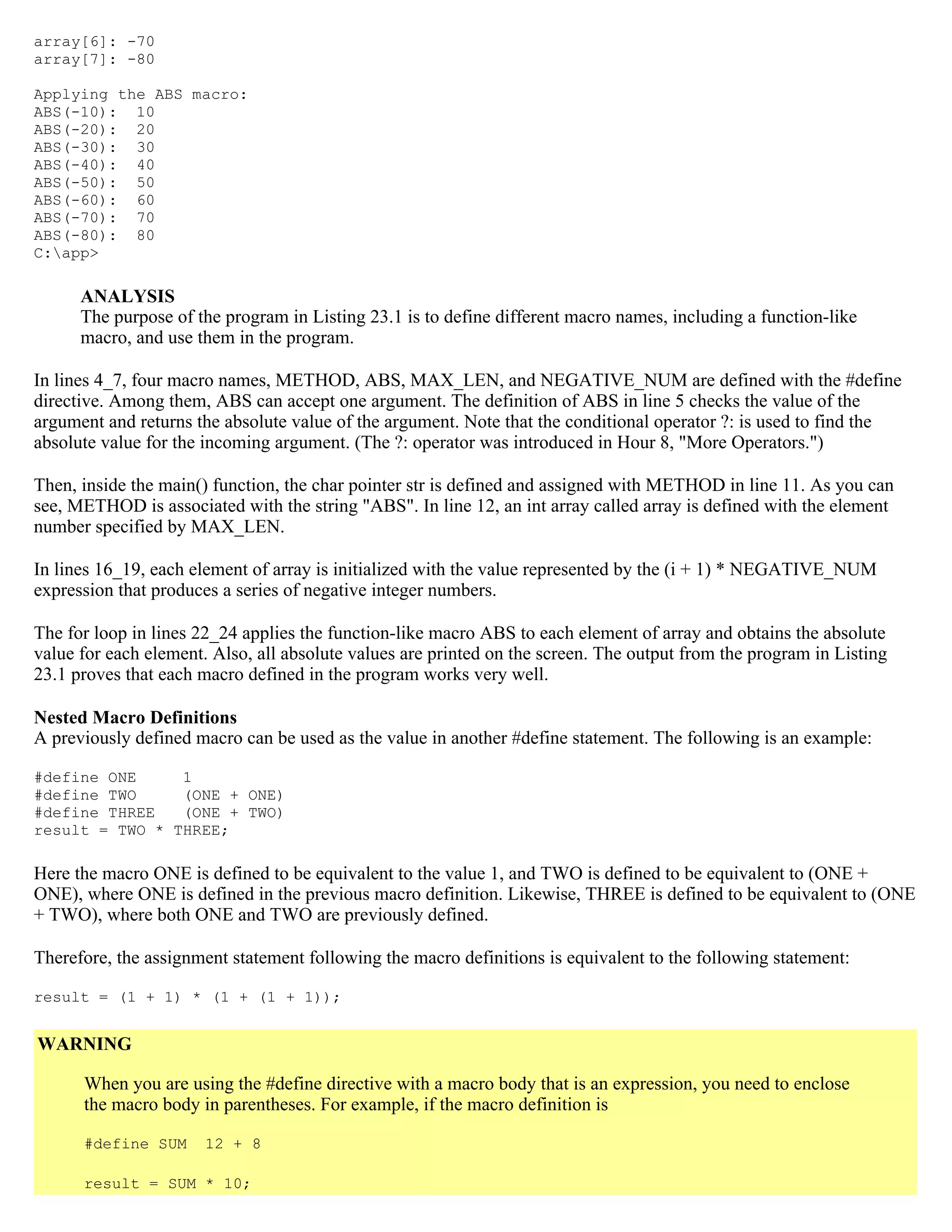 array[6]: -70 array[7]: -80 Applying the ABS macro: ABS(-10): 10 ABS(-20): 20 ABS(-30): 30 ABS(-40): 40 ABS(-50): 50 ABS(-60): 60 ABS(-70): 70 ABS(-80): 80 C:app> ANALYSIS The purpose of the program in Listing 23.1 is to define different macro names, including a function-like macro, and use them in the program. In lines 4_7, four macro names, METHOD, ABS, MAX_LEN, and NEGATIVE_NUM are defined with the #define directive. Among them, ABS can accept one argument. The definition of ABS in line 5 checks the value of the argument and returns the absolute value of the argument. Note that the conditional operator ?: is used to find the absolute value for the incoming argument. (The ?: operator was introduced in Hour 8, "More Operators.") Then, inside the main() function, the char pointer str is defined and assigned with METHOD in line 11. As you can see, METHOD is associated with the string "ABS". In line 12, an int array called array is defined with the element number specified by MAX_LEN. In lines 16_19, each element of array is initialized with the value represented by the (i + 1) * NEGATIVE_NUM expression that produces a series of negative integer numbers. The for loop in lines 22_24 applies the function-like macro ABS to each element of array and obtains the absolute value for each element. Also, all absolute values are printed on the screen. The output from the program in Listing 23.1 proves that each macro defined in the program works very well. Nested Macro Definitions A previously defined macro can be used as the value in another #define statement. The following is an example: #define ONE 1 #define TWO (ONE + ONE) #define THREE (ONE + TWO) result = TWO * THREE; Here the macro ONE is defined to be equivalent to the value 1, and TWO is defined to be equivalent to (ONE + ONE), where ONE is defined in the previous macro definition. Likewise, THREE is defined to be equivalent to (ONE + TWO), where both ONE and TWO are previously defined. Therefore, the assignment statement following the macro definitions is equivalent to the following statement: result = (1 + 1) * (1 + (1 + 1)); WARNING When you are using the #define directive with a macro body that is an expression, you need to enclose the macro body in parentheses. For example, if the macro definition is #define SUM 12 + 8 result = SUM * 10; 