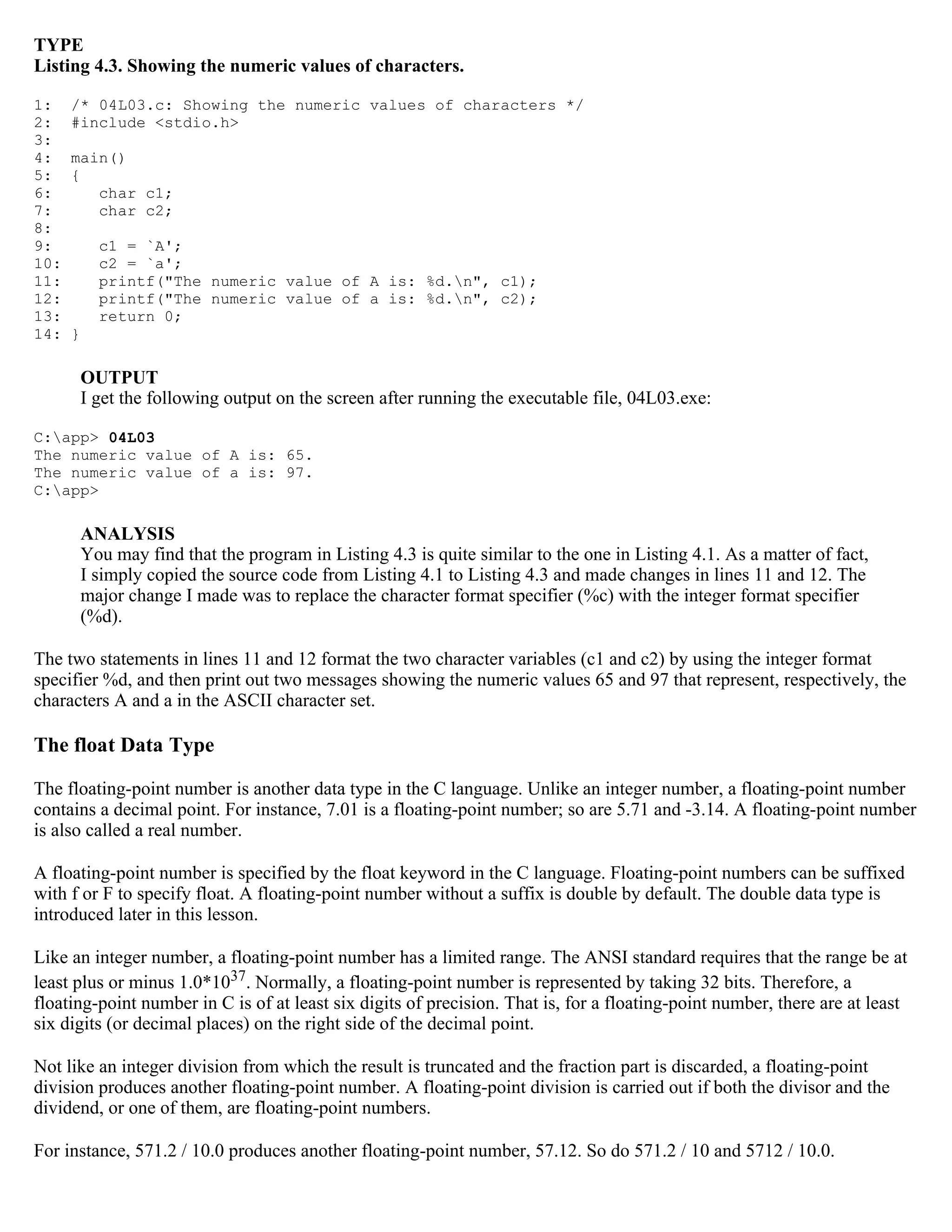 TYPE Listing 4.3. Showing the numeric values of characters. 1: /* 04L03.c: Showing the numeric values of characters */ 2: #include <stdio.h> 3: 4: main() 5: { 6: char c1; 7: char c2; 8: 9: c1 = `A'; 10: c2 = `a'; 11: printf("The numeric value of A is: %d.n", c1); 12: printf("The numeric value of a is: %d.n", c2); 13: return 0; 14: } OUTPUT I get the following output on the screen after running the executable file, 04L03.exe: C:app> 04L03 The numeric value of A is: 65. The numeric value of a is: 97. C:app> ANALYSIS You may find that the program in Listing 4.3 is quite similar to the one in Listing 4.1. As a matter of fact, I simply copied the source code from Listing 4.1 to Listing 4.3 and made changes in lines 11 and 12. The major change I made was to replace the character format specifier (%c) with the integer format specifier (%d). The two statements in lines 11 and 12 format the two character variables (c1 and c2) by using the integer format specifier %d, and then print out two messages showing the numeric values 65 and 97 that represent, respectively, the characters A and a in the ASCII character set. The float Data Type The floating-point number is another data type in the C language. Unlike an integer number, a floating-point number contains a decimal point. For instance, 7.01 is a floating-point number; so are 5.71 and -3.14. A floating-point number is also called a real number. A floating-point number is specified by the float keyword in the C language. Floating-point numbers can be suffixed with f or F to specify float. A floating-point number without a suffix is double by default. The double data type is introduced later in this lesson. Like an integer number, a floating-point number has a limited range. The ANSI standard requires that the range be at least plus or minus 1.0*1037. Normally, a floating-point number is represented by taking 32 bits. Therefore, a floating-point number in C is of at least six digits of precision. That is, for a floating-point number, there are at least six digits (or decimal places) on the right side of the decimal point. Not like an integer division from which the result is truncated and the fraction part is discarded, a floating-point division produces another floating-point number. A floating-point division is carried out if both the divisor and the dividend, or one of them, are floating-point numbers. For instance, 571.2 / 10.0 produces another floating-point number, 57.12. So do 571.2 / 10 and 5712 / 10.0. 