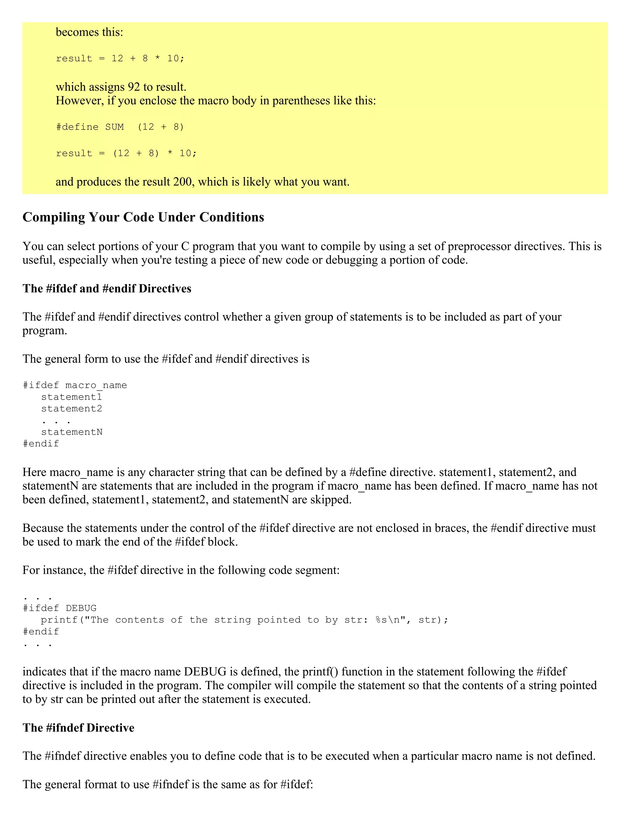 becomes this: result = 12 + 8 * 10; which assigns 92 to result. However, if you enclose the macro body in parentheses like this: #define SUM (12 + 8) result = (12 + 8) * 10; and produces the result 200, which is likely what you want. Compiling Your Code Under Conditions You can select portions of your C program that you want to compile by using a set of preprocessor directives. This is useful, especially when you're testing a piece of new code or debugging a portion of code. The #ifdef and #endif Directives The #ifdef and #endif directives control whether a given group of statements is to be included as part of your program. The general form to use the #ifdef and #endif directives is #ifdef macro_name statement1 statement2 . . . statementN #endif Here macro_name is any character string that can be defined by a #define directive. statement1, statement2, and statementN are statements that are included in the program if macro_name has been defined. If macro_name has not been defined, statement1, statement2, and statementN are skipped. Because the statements under the control of the #ifdef directive are not enclosed in braces, the #endif directive must be used to mark the end of the #ifdef block. For instance, the #ifdef directive in the following code segment: . . . #ifdef DEBUG printf("The contents of the string pointed to by str: %sn", str); #endif . . . indicates that if the macro name DEBUG is defined, the printf() function in the statement following the #ifdef directive is included in the program. The compiler will compile the statement so that the contents of a string pointed to by str can be printed out after the statement is executed. The #ifndef Directive The #ifndef directive enables you to define code that is to be executed when a particular macro name is not defined. The general format to use #ifndef is the same as for #ifdef: 