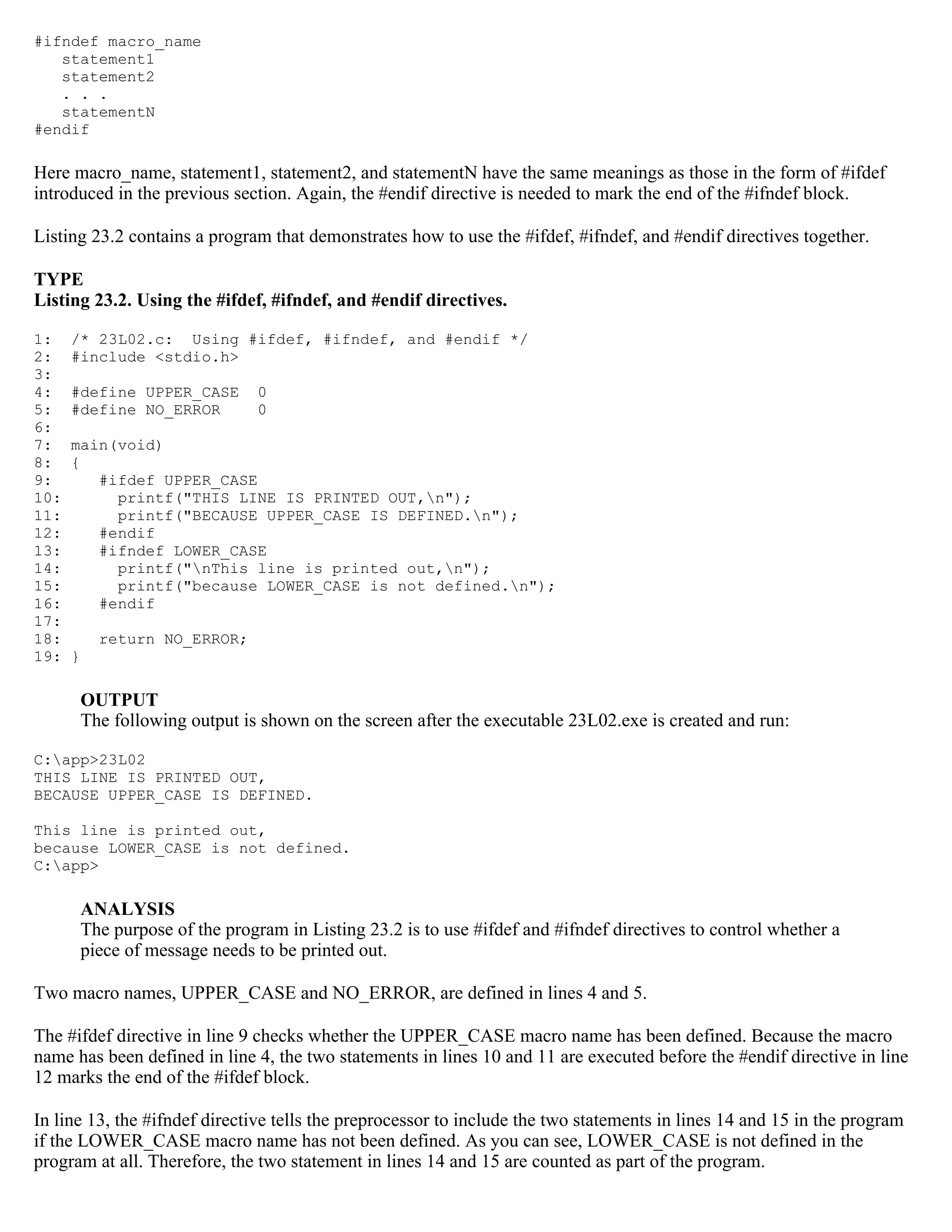 #ifndef macro_name statement1 statement2 . . . statementN #endif Here macro_name, statement1, statement2, and statementN have the same meanings as those in the form of #ifdef introduced in the previous section. Again, the #endif directive is needed to mark the end of the #ifndef block. Listing 23.2 contains a program that demonstrates how to use the #ifdef, #ifndef, and #endif directives together. TYPE Listing 23.2. Using the #ifdef, #ifndef, and #endif directives. 1: /* 23L02.c: Using #ifdef, #ifndef, and #endif */ 2: #include <stdio.h> 3: 4: #define UPPER_CASE 0 5: #define NO_ERROR 0 6: 7: main(void) 8: { 9: #ifdef UPPER_CASE 10: printf("THIS LINE IS PRINTED OUT,n"); 11: printf("BECAUSE UPPER_CASE IS DEFINED.n"); 12: #endif 13: #ifndef LOWER_CASE 14: printf("nThis line is printed out,n"); 15: printf("because LOWER_CASE is not defined.n"); 16: #endif 17: 18: return NO_ERROR; 19: } OUTPUT The following output is shown on the screen after the executable 23L02.exe is created and run: C:app>23L02 THIS LINE IS PRINTED OUT, BECAUSE UPPER_CASE IS DEFINED. This line is printed out, because LOWER_CASE is not defined. C:app> ANALYSIS The purpose of the program in Listing 23.2 is to use #ifdef and #ifndef directives to control whether a piece of message needs to be printed out. Two macro names, UPPER_CASE and NO_ERROR, are defined in lines 4 and 5. The #ifdef directive in line 9 checks whether the UPPER_CASE macro name has been defined. Because the macro name has been defined in line 4, the two statements in lines 10 and 11 are executed before the #endif directive in line 12 marks the end of the #ifdef block. In line 13, the #ifndef directive tells the preprocessor to include the two statements in lines 14 and 15 in the program if the LOWER_CASE macro name has not been defined. As you can see, LOWER_CASE is not defined in the program at all. Therefore, the two statement in lines 14 and 15 are counted as part of the program. 