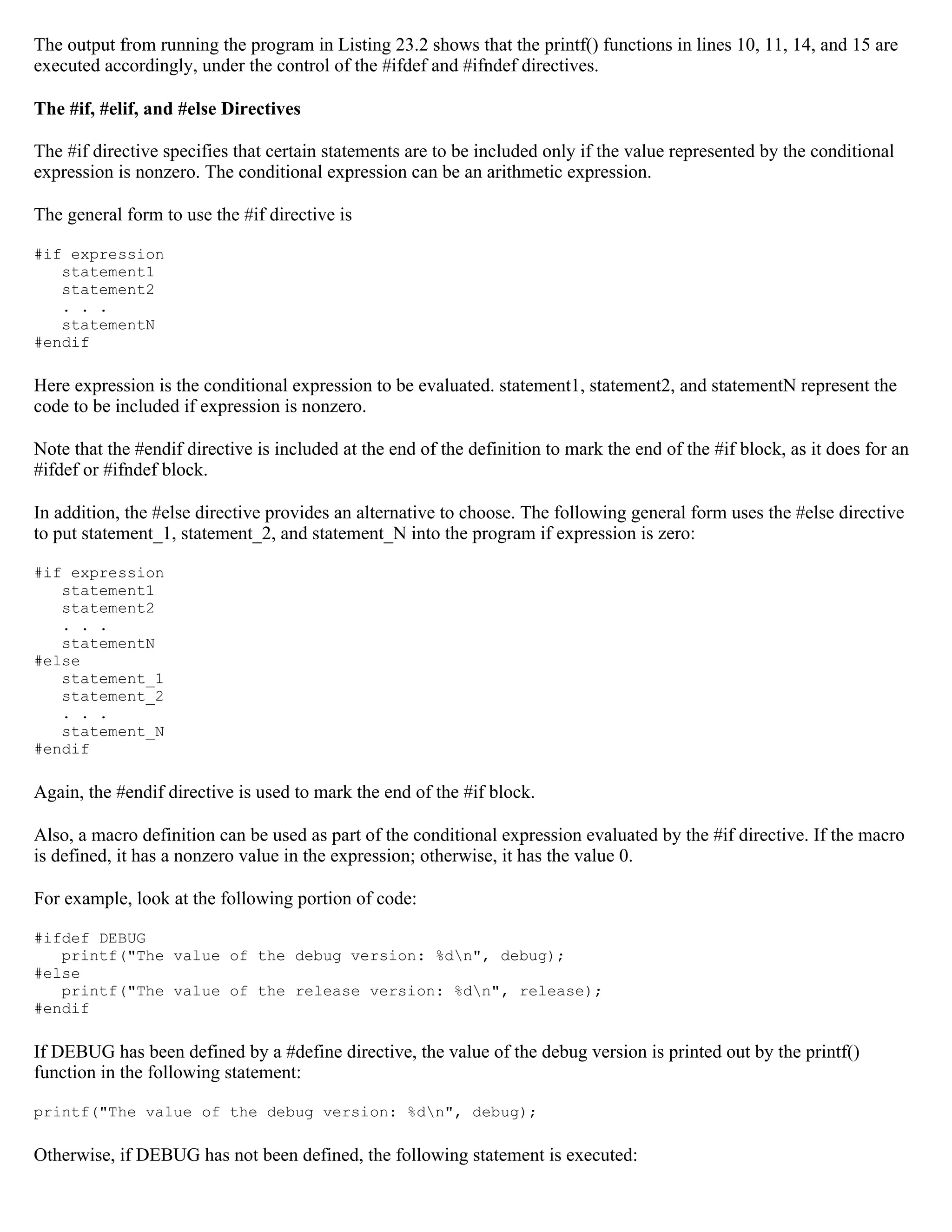 The output from running the program in Listing 23.2 shows that the printf() functions in lines 10, 11, 14, and 15 are executed accordingly, under the control of the #ifdef and #ifndef directives. The #if, #elif, and #else Directives The #if directive specifies that certain statements are to be included only if the value represented by the conditional expression is nonzero. The conditional expression can be an arithmetic expression. The general form to use the #if directive is #if expression statement1 statement2 . . . statementN #endif Here expression is the conditional expression to be evaluated. statement1, statement2, and statementN represent the code to be included if expression is nonzero. Note that the #endif directive is included at the end of the definition to mark the end of the #if block, as it does for an #ifdef or #ifndef block. In addition, the #else directive provides an alternative to choose. The following general form uses the #else directive to put statement_1, statement_2, and statement_N into the program if expression is zero: #if expression statement1 statement2 . . . statementN #else statement_1 statement_2 . . . statement_N #endif Again, the #endif directive is used to mark the end of the #if block. Also, a macro definition can be used as part of the conditional expression evaluated by the #if directive. If the macro is defined, it has a nonzero value in the expression; otherwise, it has the value 0. For example, look at the following portion of code: #ifdef DEBUG printf("The value of the debug version: %dn", debug); #else printf("The value of the release version: %dn", release); #endif If DEBUG has been defined by a #define directive, the value of the debug version is printed out by the printf() function in the following statement: printf("The value of the debug version: %dn", debug); Otherwise, if DEBUG has not been defined, the following statement is executed: 