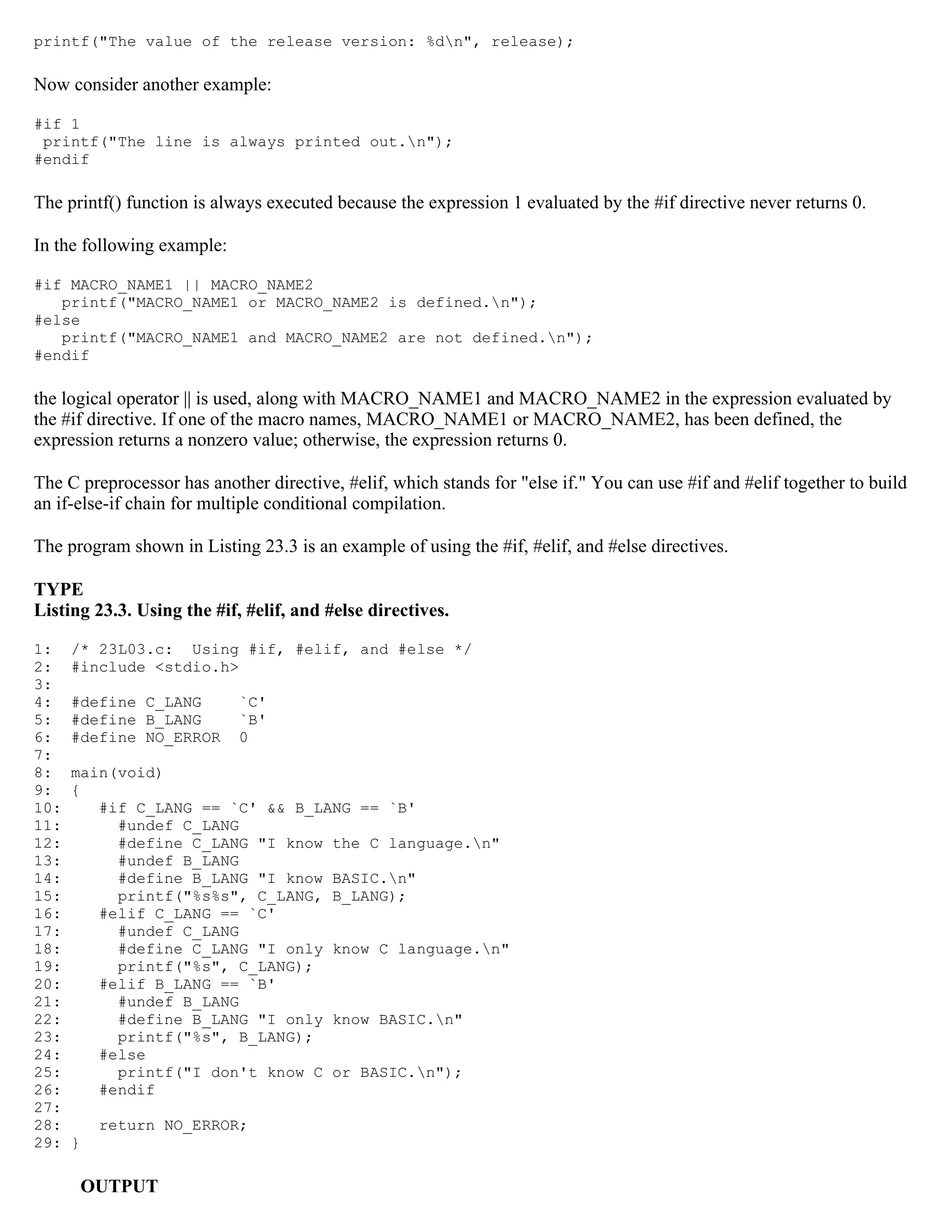 printf("The value of the release version: %dn", release); Now consider another example: #if 1 printf("The line is always printed out.n"); #endif The printf() function is always executed because the expression 1 evaluated by the #if directive never returns 0. In the following example: #if MACRO_NAME1 || MACRO_NAME2 printf("MACRO_NAME1 or MACRO_NAME2 is defined.n"); #else printf("MACRO_NAME1 and MACRO_NAME2 are not defined.n"); #endif the logical operator || is used, along with MACRO_NAME1 and MACRO_NAME2 in the expression evaluated by the #if directive. If one of the macro names, MACRO_NAME1 or MACRO_NAME2, has been defined, the expression returns a nonzero value; otherwise, the expression returns 0. The C preprocessor has another directive, #elif, which stands for "else if." You can use #if and #elif together to build an if-else-if chain for multiple conditional compilation. The program shown in Listing 23.3 is an example of using the #if, #elif, and #else directives. TYPE Listing 23.3. Using the #if, #elif, and #else directives. 1: /* 23L03.c: Using #if, #elif, and #else */ 2: #include <stdio.h> 3: 4: #define C_LANG `C' 5: #define B_LANG `B' 6: #define NO_ERROR 0 7: 8: main(void) 9: { 10: #if C_LANG == `C' && B_LANG == `B' 11: #undef C_LANG 12: #define C_LANG "I know the C language.n" 13: #undef B_LANG 14: #define B_LANG "I know BASIC.n" 15: printf("%s%s", C_LANG, B_LANG); 16: #elif C_LANG == `C' 17: #undef C_LANG 18: #define C_LANG "I only know C language.n" 19: printf("%s", C_LANG); 20: #elif B_LANG == `B' 21: #undef B_LANG 22: #define B_LANG "I only know BASIC.n" 23: printf("%s", B_LANG); 24: #else 25: printf("I don't know C or BASIC.n"); 26: #endif 27: 28: return NO_ERROR; 29: } OUTPUT 
