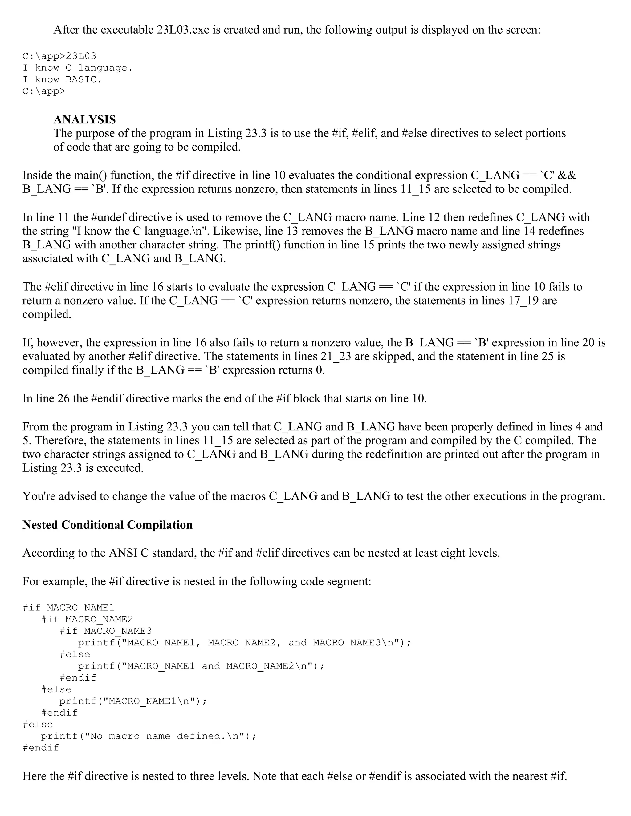 After the executable 23L03.exe is created and run, the following output is displayed on the screen: C:app>23L03 I know C language. I know BASIC. C:app> ANALYSIS The purpose of the program in Listing 23.3 is to use the #if, #elif, and #else directives to select portions of code that are going to be compiled. Inside the main() function, the #if directive in line 10 evaluates the conditional expression C_LANG == `C' && B_LANG == `B'. If the expression returns nonzero, then statements in lines 11_15 are selected to be compiled. In line 11 the #undef directive is used to remove the C_LANG macro name. Line 12 then redefines C_LANG with the string "I know the C language.n". Likewise, line 13 removes the B_LANG macro name and line 14 redefines B_LANG with another character string. The printf() function in line 15 prints the two newly assigned strings associated with C_LANG and B_LANG. The #elif directive in line 16 starts to evaluate the expression C_LANG == `C' if the expression in line 10 fails to return a nonzero value. If the C_LANG == `C' expression returns nonzero, the statements in lines 17_19 are compiled. If, however, the expression in line 16 also fails to return a nonzero value, the B_LANG == `B' expression in line 20 is evaluated by another #elif directive. The statements in lines 21_23 are skipped, and the statement in line 25 is compiled finally if the B_LANG == `B' expression returns 0. In line 26 the #endif directive marks the end of the #if block that starts on line 10. From the program in Listing 23.3 you can tell that C_LANG and B_LANG have been properly defined in lines 4 and 5. Therefore, the statements in lines 11_15 are selected as part of the program and compiled by the C compiled. The two character strings assigned to C_LANG and B_LANG during the redefinition are printed out after the program in Listing 23.3 is executed. You're advised to change the value of the macros C_LANG and B_LANG to test the other executions in the program. Nested Conditional Compilation According to the ANSI C standard, the #if and #elif directives can be nested at least eight levels. For example, the #if directive is nested in the following code segment: #if MACRO_NAME1 #if MACRO_NAME2 #if MACRO_NAME3 printf("MACRO_NAME1, MACRO_NAME2, and MACRO_NAME3n"); #else printf("MACRO_NAME1 and MACRO_NAME2n"); #endif #else printf("MACRO_NAME1n"); #endif #else printf("No macro name defined.n"); #endif Here the #if directive is nested to three levels. Note that each #else or #endif is associated with the nearest #if. 