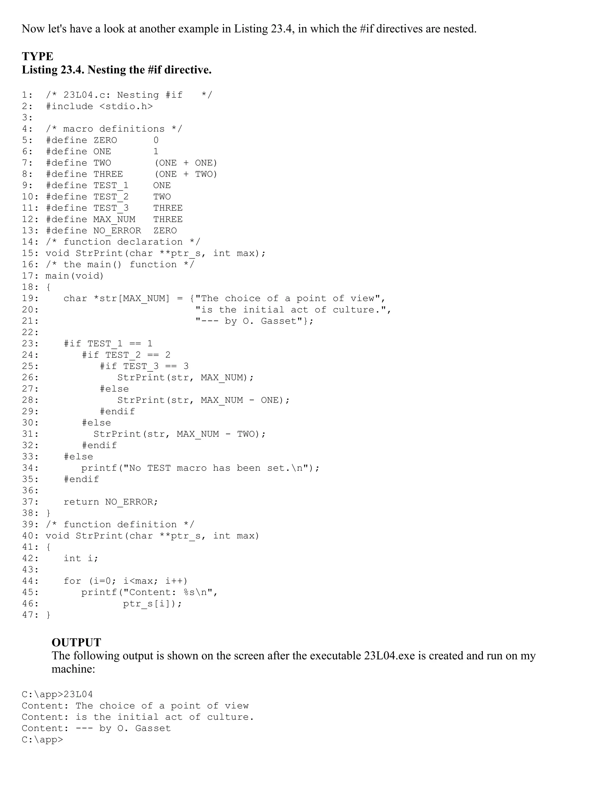 Now let's have a look at another example in Listing 23.4, in which the #if directives are nested. TYPE Listing 23.4. Nesting the #if directive. 1: /* 23L04.c: Nesting #if */ 2: #include <stdio.h> 3: 4: /* macro definitions */ 5: #define ZERO 0 6: #define ONE 1 7: #define TWO (ONE + ONE) 8: #define THREE (ONE + TWO) 9: #define TEST_1 ONE 10: #define TEST_2 TWO 11: #define TEST_3 THREE 12: #define MAX_NUM THREE 13: #define NO_ERROR ZERO 14: /* function declaration */ 15: void StrPrint(char **ptr_s, int max); 16: /* the main() function */ 17: main(void) 18: { 19: char *str[MAX_NUM] = {"The choice of a point of view", 20: "is the initial act of culture.", 21: "--- by O. Gasset"}; 22: 23: #if TEST_1 == 1 24: #if TEST_2 == 2 25: #if TEST_3 == 3 26: StrPrint(str, MAX_NUM); 27: #else 28: StrPrint(str, MAX_NUM - ONE); 29: #endif 30: #else 31: StrPrint(str, MAX_NUM - TWO); 32: #endif 33: #else 34: printf("No TEST macro has been set.n"); 35: #endif 36: 37: return NO_ERROR; 38: } 39: /* function definition */ 40: void StrPrint(char **ptr_s, int max) 41: { 42: int i; 43: 44: for (i=0; i<max; i++) 45: printf("Content: %sn", 46: ptr_s[i]); 47: } OUTPUT The following output is shown on the screen after the executable 23L04.exe is created and run on my machine: C:app>23L04 Content: The choice of a point of view Content: is the initial act of culture. Content: --- by O. Gasset C:app> 