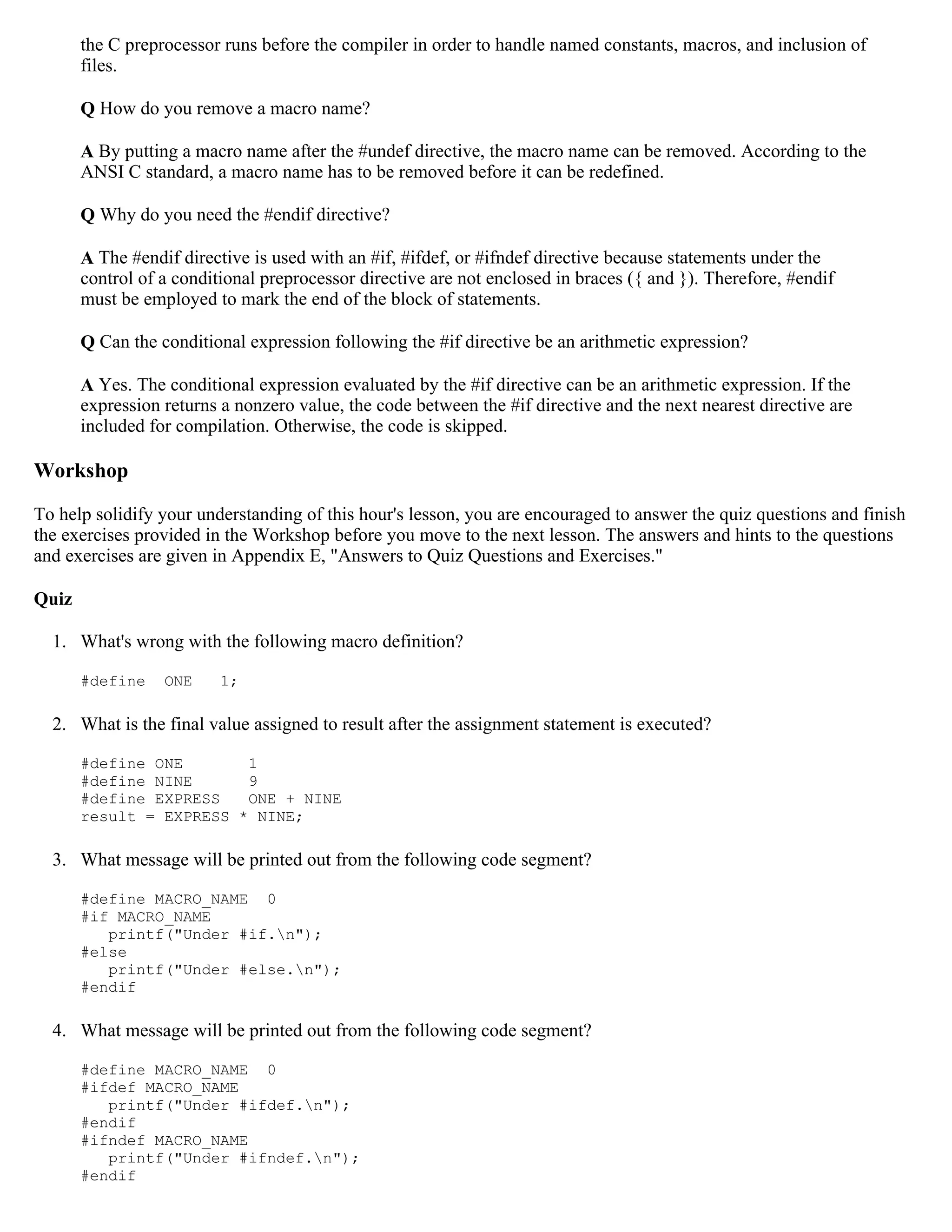 the C preprocessor runs before the compiler in order to handle named constants, macros, and inclusion of files. Q How do you remove a macro name? A By putting a macro name after the #undef directive, the macro name can be removed. According to the ANSI C standard, a macro name has to be removed before it can be redefined. Q Why do you need the #endif directive? A The #endif directive is used with an #if, #ifdef, or #ifndef directive because statements under the control of a conditional preprocessor directive are not enclosed in braces ({ and }). Therefore, #endif must be employed to mark the end of the block of statements. Q Can the conditional expression following the #if directive be an arithmetic expression? A Yes. The conditional expression evaluated by the #if directive can be an arithmetic expression. If the expression returns a nonzero value, the code between the #if directive and the next nearest directive are included for compilation. Otherwise, the code is skipped. Workshop To help solidify your understanding of this hour's lesson, you are encouraged to answer the quiz questions and finish the exercises provided in the Workshop before you move to the next lesson. The answers and hints to the questions and exercises are given in Appendix E, "Answers to Quiz Questions and Exercises." Quiz 1. What's wrong with the following macro definition? #define ONE 1; 2. What is the final value assigned to result after the assignment statement is executed? #define ONE 1 #define NINE 9 #define EXPRESS ONE + NINE result = EXPRESS * NINE; 3. What message will be printed out from the following code segment? #define MACRO_NAME 0 #if MACRO_NAME printf("Under #if.n"); #else printf("Under #else.n"); #endif 4. What message will be printed out from the following code segment? #define MACRO_NAME 0 #ifdef MACRO_NAME printf("Under #ifdef.n"); #endif #ifndef MACRO_NAME printf("Under #ifndef.n"); #endif 