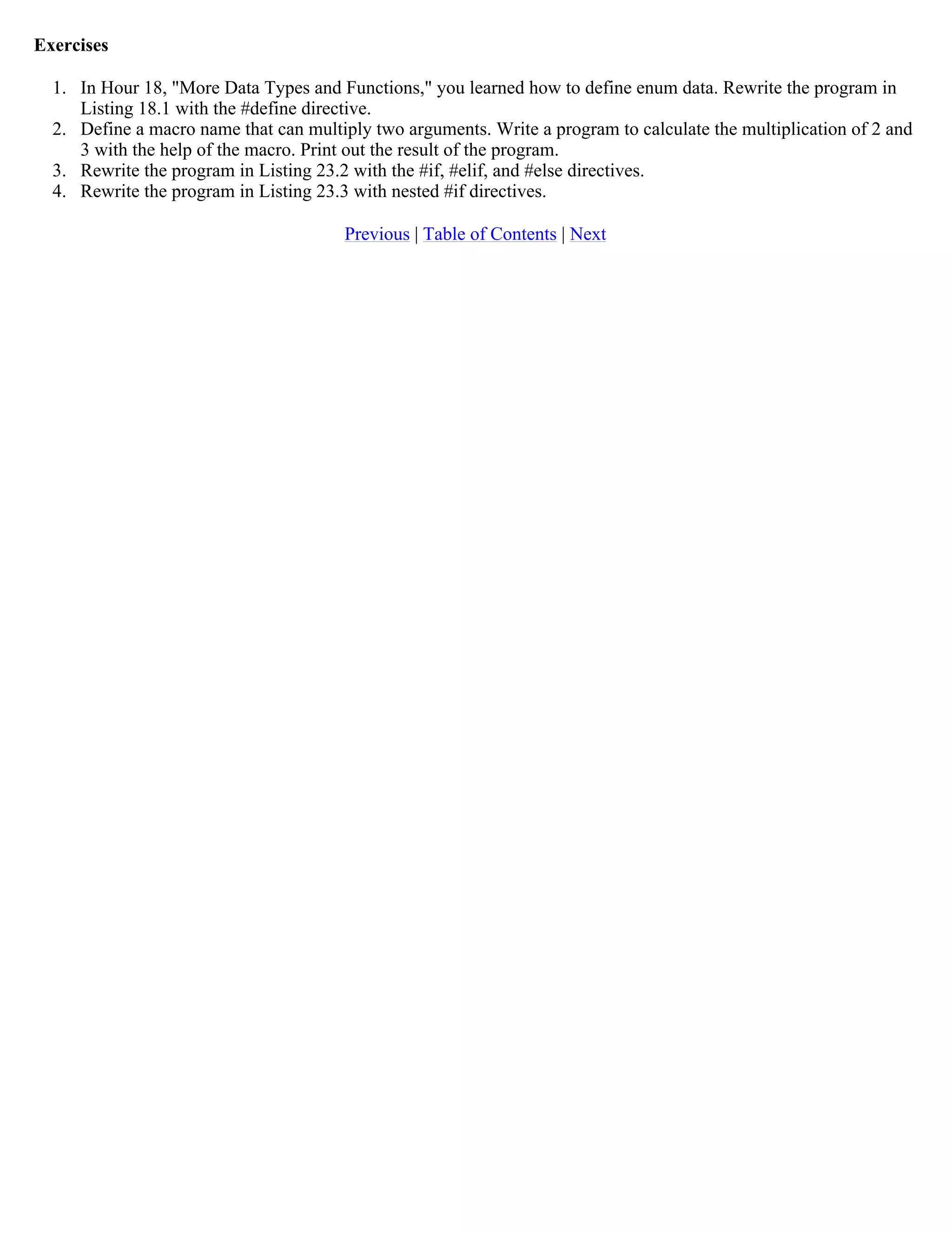Exercises 1. In Hour 18, "More Data Types and Functions," you learned how to define enum data. Rewrite the program in Listing 18.1 with the #define directive. 2. Define a macro name that can multiply two arguments. Write a program to calculate the multiplication of 2 and 3 with the help of the macro. Print out the result of the program. 3. Rewrite the program in Listing 23.2 with the #if, #elif, and #else directives. 4. Rewrite the program in Listing 23.3 with nested #if directives. Previous | Table of Contents | Next 