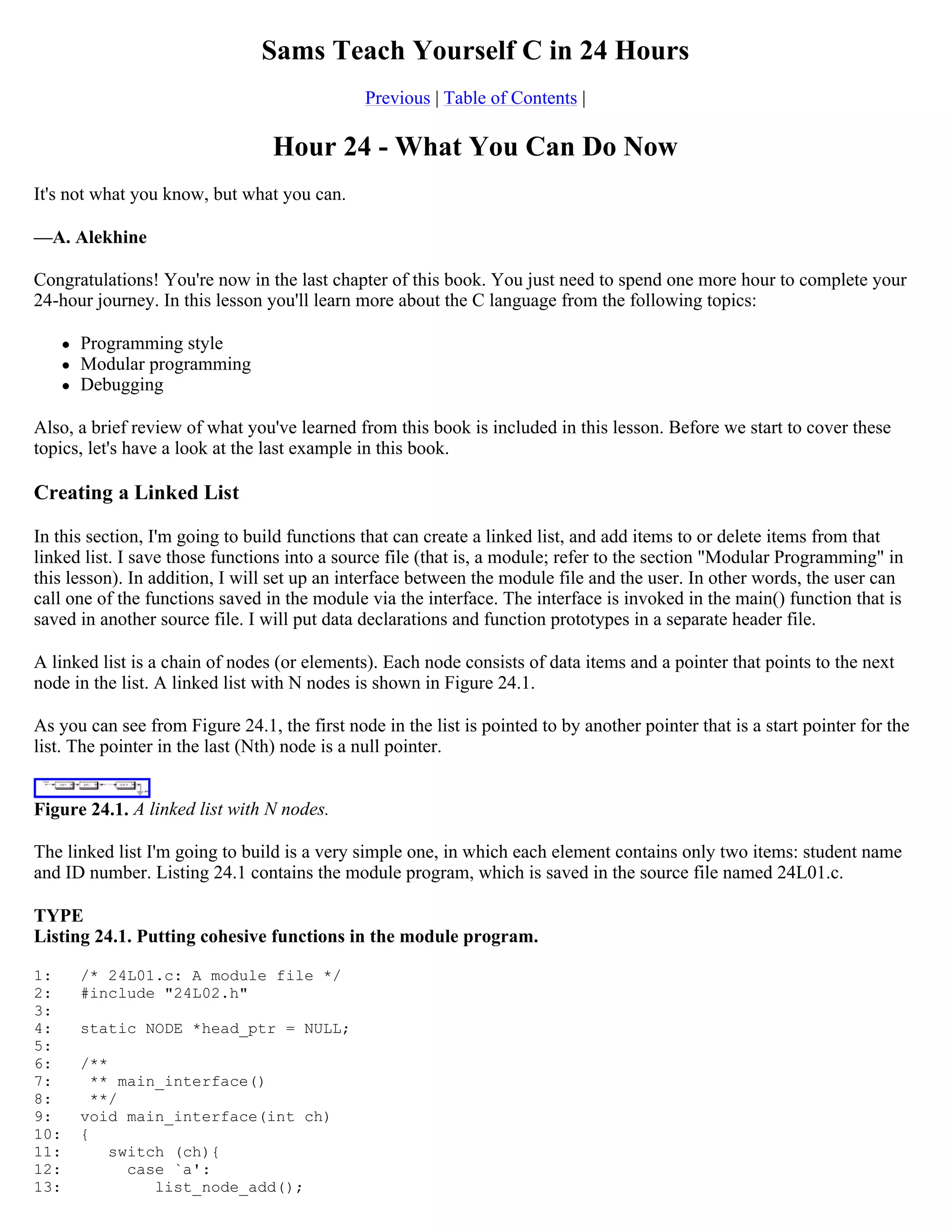 Sams Teach Yourself C in 24 Hours Previous | Table of Contents | Hour 24 - What You Can Do Now It's not what you know, but what you can. —A. Alekhine Congratulations! You're now in the last chapter of this book. You just need to spend one more hour to complete your 24-hour journey. In this lesson you'll learn more about the C language from the following topics:  Programming style  Modular programming  Debugging Also, a brief review of what you've learned from this book is included in this lesson. Before we start to cover these topics, let's have a look at the last example in this book. Creating a Linked List In this section, I'm going to build functions that can create a linked list, and add items to or delete items from that linked list. I save those functions into a source file (that is, a module; refer to the section "Modular Programming" in this lesson). In addition, I will set up an interface between the module file and the user. In other words, the user can call one of the functions saved in the module via the interface. The interface is invoked in the main() function that is saved in another source file. I will put data declarations and function prototypes in a separate header file. A linked list is a chain of nodes (or elements). Each node consists of data items and a pointer that points to the next node in the list. A linked list with N nodes is shown in Figure 24.1. As you can see from Figure 24.1, the first node in the list is pointed to by another pointer that is a start pointer for the list. The pointer in the last (Nth) node is a null pointer. Figure 24.1. A linked list with N nodes. The linked list I'm going to build is a very simple one, in which each element contains only two items: student name and ID number. Listing 24.1 contains the module program, which is saved in the source file named 24L01.c. TYPE Listing 24.1. Putting cohesive functions in the module program. 1: /* 24L01.c: A module file */ 2: #include "24L02.h" 3: 4: static NODE *head_ptr = NULL; 5: 6: /** 7: ** main_interface() 8: **/ 9: void main_interface(int ch) 10: { 11: switch (ch){ 12: case `a': 13: list_node_add(); 