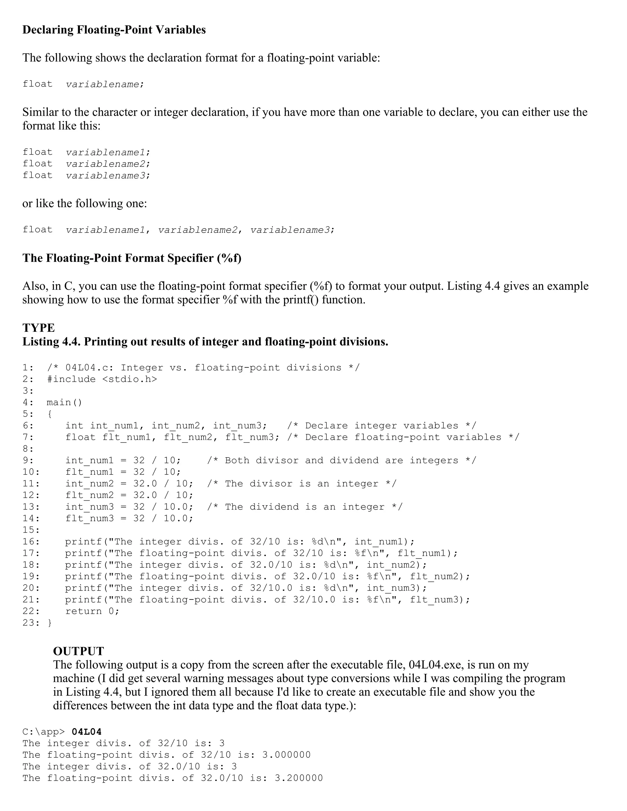 Declaring Floating-Point Variables The following shows the declaration format for a floating-point variable: float variablename; Similar to the character or integer declaration, if you have more than one variable to declare, you can either use the format like this: float variablename1; float variablename2; float variablename3; or like the following one: float variablename1, variablename2, variablename3; The Floating-Point Format Specifier (%f) Also, in C, you can use the floating-point format specifier (%f) to format your output. Listing 4.4 gives an example showing how to use the format specifier %f with the printf() function. TYPE Listing 4.4. Printing out results of integer and floating-point divisions. 1: /* 04L04.c: Integer vs. floating-point divisions */ 2: #include <stdio.h> 3: 4: main() 5: { 6: int int_num1, int_num2, int_num3; /* Declare integer variables */ 7: float flt_num1, flt_num2, flt_num3; /* Declare floating-point variables */ 8: 9: int_num1 = 32 / 10; /* Both divisor and dividend are integers */ 10: flt_num1 = 32 / 10; 11: int_num2 = 32.0 / 10; /* The divisor is an integer */ 12: flt_num2 = 32.0 / 10; 13: int_num3 = 32 / 10.0; /* The dividend is an integer */ 14: flt_num3 = 32 / 10.0; 15: 16: printf("The integer divis. of 32/10 is: %dn", int_num1); 17: printf("The floating-point divis. of 32/10 is: %fn", flt_num1); 18: printf("The integer divis. of 32.0/10 is: %dn", int_num2); 19: printf("The floating-point divis. of 32.0/10 is: %fn", flt_num2); 20: printf("The integer divis. of 32/10.0 is: %dn", int_num3); 21: printf("The floating-point divis. of 32/10.0 is: %fn", flt_num3); 22: return 0; 23: } OUTPUT The following output is a copy from the screen after the executable file, 04L04.exe, is run on my machine (I did get several warning messages about type conversions while I was compiling the program in Listing 4.4, but I ignored them all because I'd like to create an executable file and show you the differences between the int data type and the float data type.): C:app> 04L04 The integer divis. of 32/10 is: 3 The floating-point divis. of 32/10 is: 3.000000 The integer divis. of 32.0/10 is: 3 The floating-point divis. of 32.0/10 is: 3.200000 