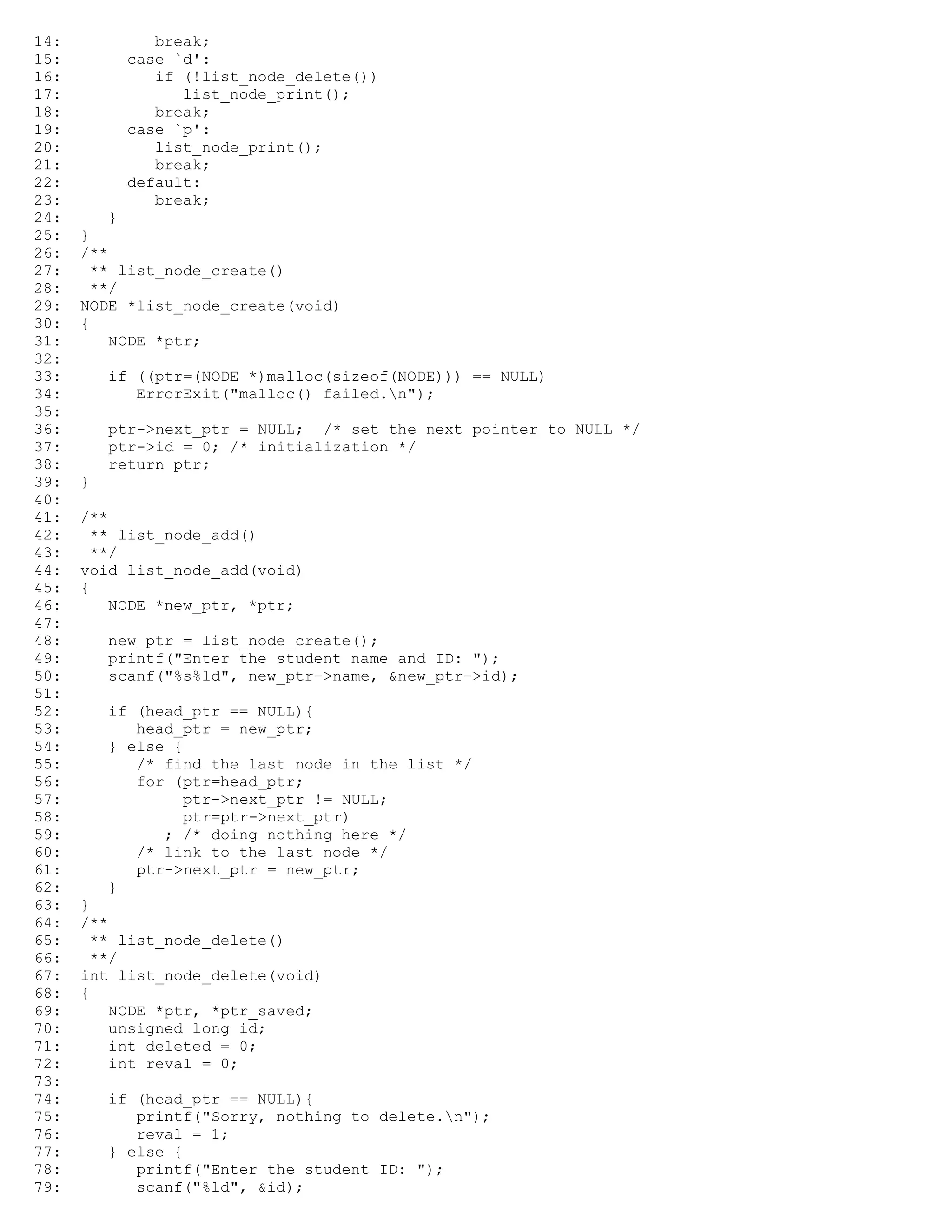 14: break; 15: case `d': 16: if (!list_node_delete()) 17: list_node_print(); 18: break; 19: case `p': 20: list_node_print(); 21: break; 22: default: 23: break; 24: } 25: } 26: /** 27: ** list_node_create() 28: **/ 29: NODE *list_node_create(void) 30: { 31: NODE *ptr; 32: 33: if ((ptr=(NODE *)malloc(sizeof(NODE))) == NULL) 34: ErrorExit("malloc() failed.n"); 35: 36: ptr->next_ptr = NULL; /* set the next pointer to NULL */ 37: ptr->id = 0; /* initialization */ 38: return ptr; 39: } 40: 41: /** 42: ** list_node_add() 43: **/ 44: void list_node_add(void) 45: { 46: NODE *new_ptr, *ptr; 47: 48: new_ptr = list_node_create(); 49: printf("Enter the student name and ID: "); 50: scanf("%s%ld", new_ptr->name, &new_ptr->id); 51: 52: if (head_ptr == NULL){ 53: head_ptr = new_ptr; 54: } else { 55: /* find the last node in the list */ 56: for (ptr=head_ptr; 57: ptr->next_ptr != NULL; 58: ptr=ptr->next_ptr) 59: ; /* doing nothing here */ 60: /* link to the last node */ 61: ptr->next_ptr = new_ptr; 62: } 63: } 64: /** 65: ** list_node_delete() 66: **/ 67: int list_node_delete(void) 68: { 69: NODE *ptr, *ptr_saved; 70: unsigned long id; 71: int deleted = 0; 72: int reval = 0; 73: 74: if (head_ptr == NULL){ 75: printf("Sorry, nothing to delete.n"); 76: reval = 1; 77: } else { 78: printf("Enter the student ID: "); 79: scanf("%ld", &id); 