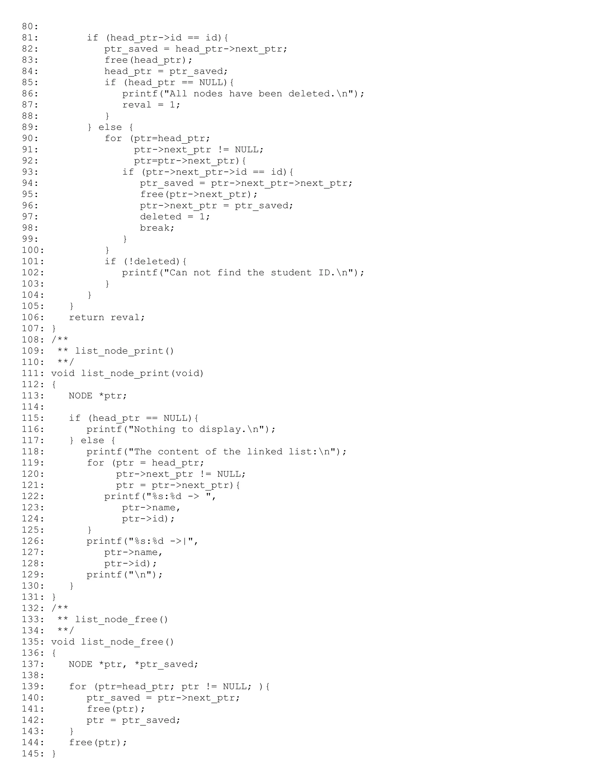 80: 81: if (head_ptr->id == id){ 82: ptr_saved = head_ptr->next_ptr; 83: free(head_ptr); 84: head_ptr = ptr_saved; 85: if (head_ptr == NULL){ 86: printf("All nodes have been deleted.n"); 87: reval = 1; 88: } 89: } else { 90: for (ptr=head_ptr; 91: ptr->next_ptr != NULL; 92: ptr=ptr->next_ptr){ 93: if (ptr->next_ptr->id == id){ 94: ptr_saved = ptr->next_ptr->next_ptr; 95: free(ptr->next_ptr); 96: ptr->next_ptr = ptr_saved; 97: deleted = 1; 98: break; 99: } 100: } 101: if (!deleted){ 102: printf("Can not find the student ID.n"); 103: } 104: } 105: } 106: return reval; 107: } 108: /** 109: ** list_node_print() 110: **/ 111: void list_node_print(void) 112: { 113: NODE *ptr; 114: 115: if (head_ptr == NULL){ 116: printf("Nothing to display.n"); 117: } else { 118: printf("The content of the linked list:n"); 119: for (ptr = head_ptr; 120: ptr->next_ptr != NULL; 121: ptr = ptr->next_ptr){ 122: printf("%s:%d -> ", 123: ptr->name, 124: ptr->id); 125: } 126: printf("%s:%d ->|", 127: ptr->name, 128: ptr->id); 129: printf("n"); 130: } 131: } 132: /** 133: ** list_node_free() 134: **/ 135: void list_node_free() 136: { 137: NODE *ptr, *ptr_saved; 138: 139: for (ptr=head_ptr; ptr != NULL; ){ 140: ptr_saved = ptr->next_ptr; 141: free(ptr); 142: ptr = ptr_saved; 143: } 144: free(ptr); 145: } 