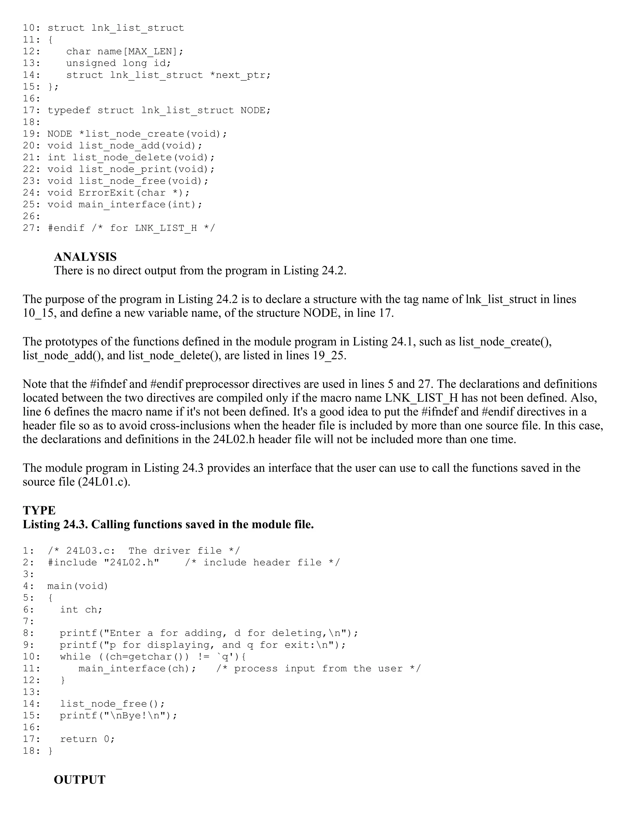 10: struct lnk_list_struct 11: { 12: char name[MAX_LEN]; 13: unsigned long id; 14: struct lnk_list_struct *next_ptr; 15: }; 16: 17: typedef struct lnk_list_struct NODE; 18: 19: NODE *list_node_create(void); 20: void list_node_add(void); 21: int list_node_delete(void); 22: void list_node_print(void); 23: void list_node_free(void); 24: void ErrorExit(char *); 25: void main_interface(int); 26: 27: #endif /* for LNK_LIST_H */ ANALYSIS There is no direct output from the program in Listing 24.2. The purpose of the program in Listing 24.2 is to declare a structure with the tag name of lnk_list_struct in lines 10_15, and define a new variable name, of the structure NODE, in line 17. The prototypes of the functions defined in the module program in Listing 24.1, such as list_node_create(), list_node_add(), and list_node_delete(), are listed in lines 19_25. Note that the #ifndef and #endif preprocessor directives are used in lines 5 and 27. The declarations and definitions located between the two directives are compiled only if the macro name LNK_LIST_H has not been defined. Also, line 6 defines the macro name if it's not been defined. It's a good idea to put the #ifndef and #endif directives in a header file so as to avoid cross-inclusions when the header file is included by more than one source file. In this case, the declarations and definitions in the 24L02.h header file will not be included more than one time. The module program in Listing 24.3 provides an interface that the user can use to call the functions saved in the source file (24L01.c). TYPE Listing 24.3. Calling functions saved in the module file. 1: /* 24L03.c: The driver file */ 2: #include "24L02.h" /* include header file */ 3: 4: main(void) 5: { 6: int ch; 7: 8: printf("Enter a for adding, d for deleting,n"); 9: printf("p for displaying, and q for exit:n"); 10: while ((ch=getchar()) != `q'){ 11: main_interface(ch); /* process input from the user */ 12: } 13: 14: list_node_free(); 15: printf("nBye!n"); 16: 17: return 0; 18: } OUTPUT 